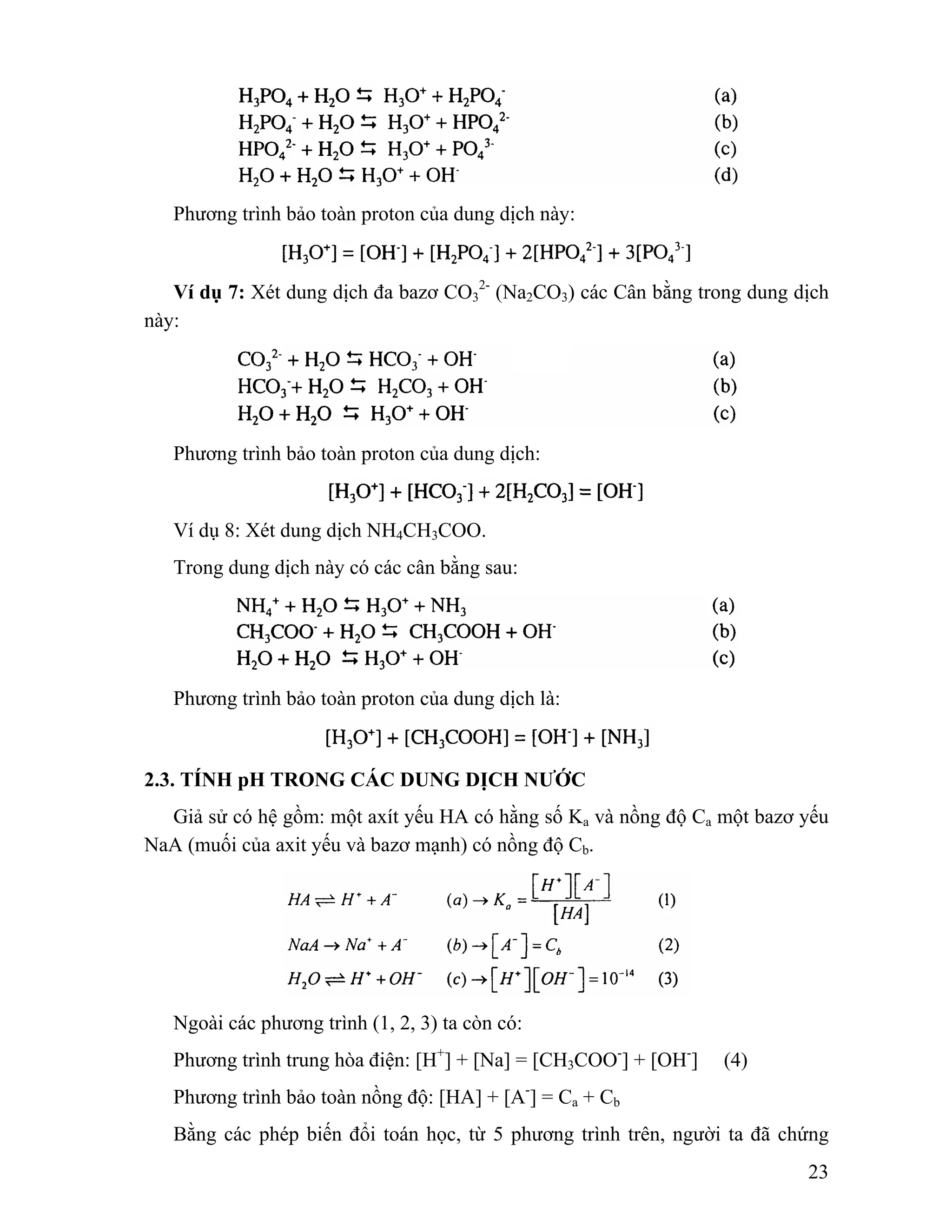 23 
Phương trình bảo toàn proton của dung dịch này: 
Ví dụ 7: Xét dung dịch đa bazơ CO3 
2- (Na2CO3) các Cân bằng trong dung dịch 
này: 
Phương trình bảo toàn proton của dung dịch: 
Ví dụ 8: Xét dung dịch NH4CH3COO. 
Trong dung dịch này có các cân bằng sau: 
Phương trình bảo toàn proton của dung dịch là: 
2.3. TÍNH pH TRONG CÁC DUNG DỊCH NƯỚC 
Giả sử có hệ gồm: một axít yếu HA có hằng số Ka và nồng độ Ca một bazơ yếu 
NaA (muối của axit yếu và bazơ mạnh) có nồng độ Cb. 
Ngoài các phương trình (1, 2, 3) ta còn có: 
Phương trình trung hòa điện: [H+] + [Na] = [CH3COO-] + [OH-] (4) 
Phương trình bảo toàn nồng độ: [HA] + [A-] = Ca + Cb 
Bằng các phép biến đổi toán học, từ 5 phương trình trên, người ta đã chứng 
 
