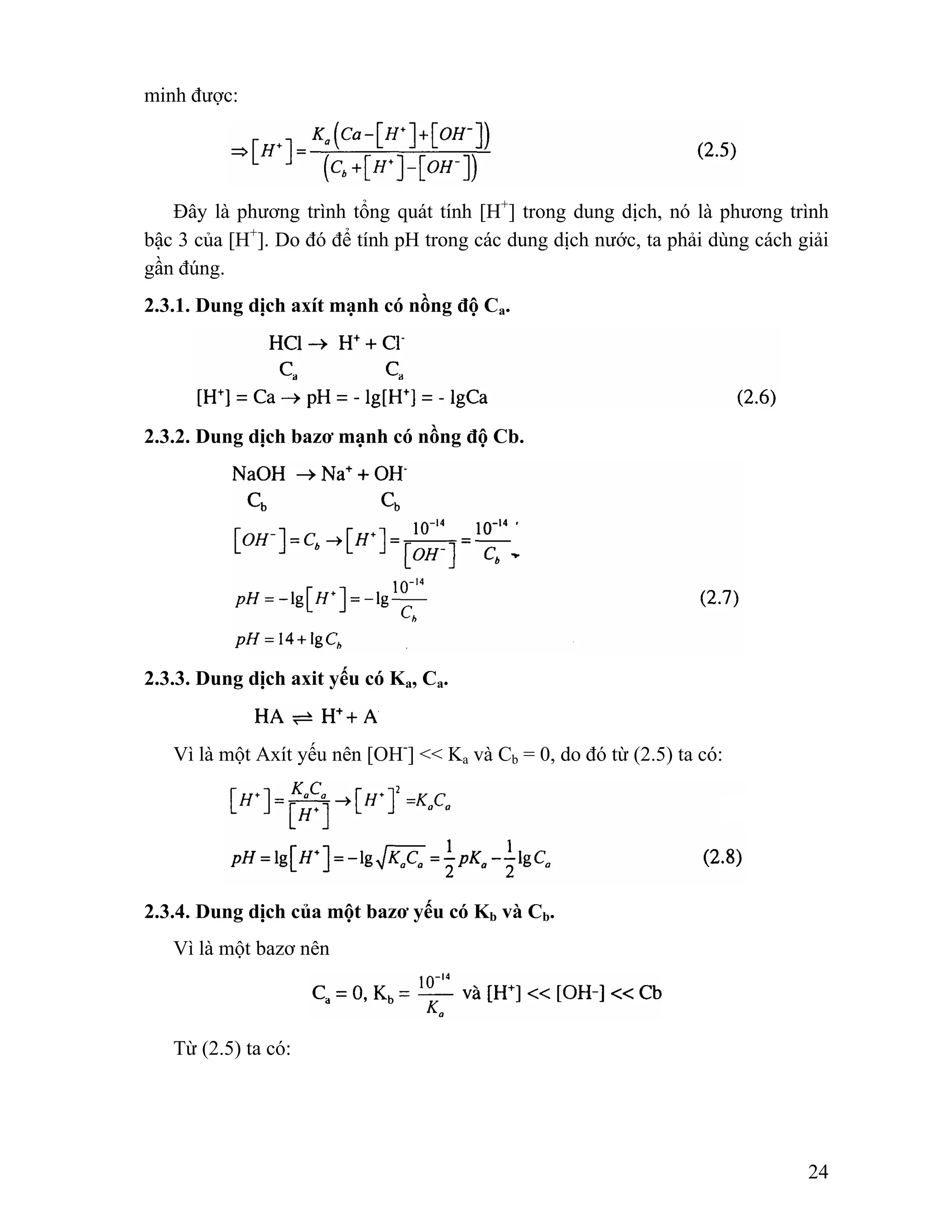 24 
minh được: 
Đây là phương trình tổng quát tính [H+] trong dung dịch, nó là phương trình 
bậc 3 của [H+]. Do đó để tính pH trong các dung dịch nước, ta phải dùng cách giải 
gần đúng. 
2.3.1. Dung dịch axít mạnh có nồng độ Ca. 
2.3.2. Dung dịch bazơ mạnh có nồng độ Cb. 
2.3.3. Dung dịch axit yếu có Ka, Ca. 
Vì là một Axít yếu nên [OH-] << Ka và Cb = 0, do đó từ (2.5) ta có: 
2.3.4. Dung dịch của một bazơ yếu có Kb và Cb. 
Vì là một bazơ nên 
Từ (2.5) ta có: 
 