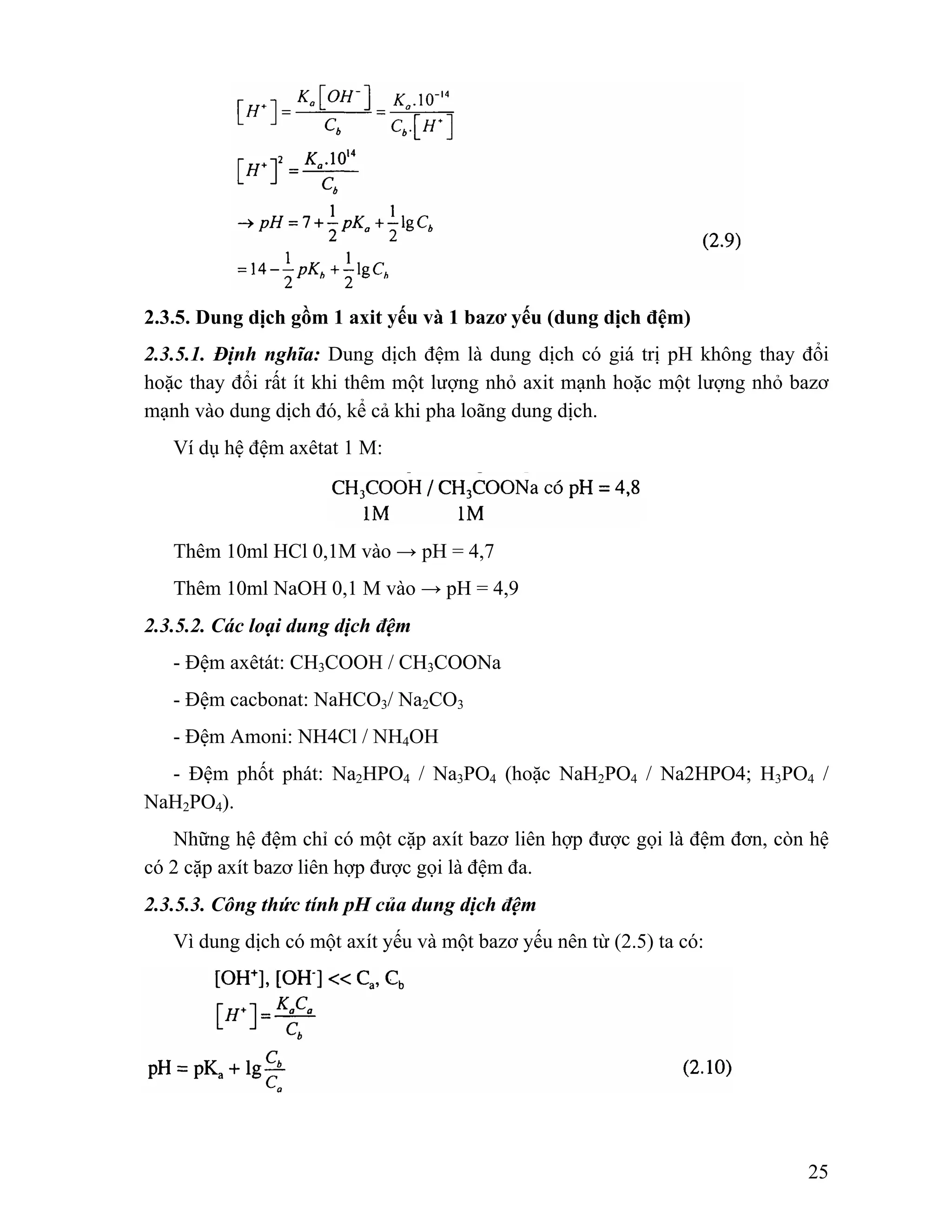 2.3.5. Dung dịch gồm 1 axit yếu và 1 bazơ yếu (dung dịch đệm) 
2.3.5.1. Định nghĩa: Dung dịch đệm là dung dịch có giá trị pH không thay đổi 
hoặc thay đổi rất ít khi thêm một lượng nhỏ axit mạnh hoặc một lượng nhỏ bazơ 
mạnh vào dung dịch đó, kể cả khi pha loãng dung dịch. 
25 
Ví dụ hệ đệm axêtat 1 M: 
Thêm 10ml HCl 0,1M vào → pH = 4,7 
Thêm 10ml NaOH 0,1 M vào → pH = 4,9 
2.3.5.2. Các loại dung dịch đệm 
- Đệm axêtát: CH3COOH / CH3COONa 
- Đệm cacbonat: NaHCO3/ Na2CO3 
- Đệm Amoni: NH4Cl / NH4OH 
- Đệm phốt phát: Na2HPO4 / Na3PO4 (hoặc NaH2PO4 / Na2HPO4; H3PO4 / 
NaH2PO4). 
Những hệ đệm chỉ có một cặp axít bazơ liên hợp được gọi là đệm đơn, còn hệ 
có 2 cặp axít bazơ liên hợp được gọi là đệm đa. 
2.3.5.3. Công thức tính pH của dung dịch đệm 
Vì dung dịch có một axít yếu và một bazơ yếu nên từ (2.5) ta có: 
 