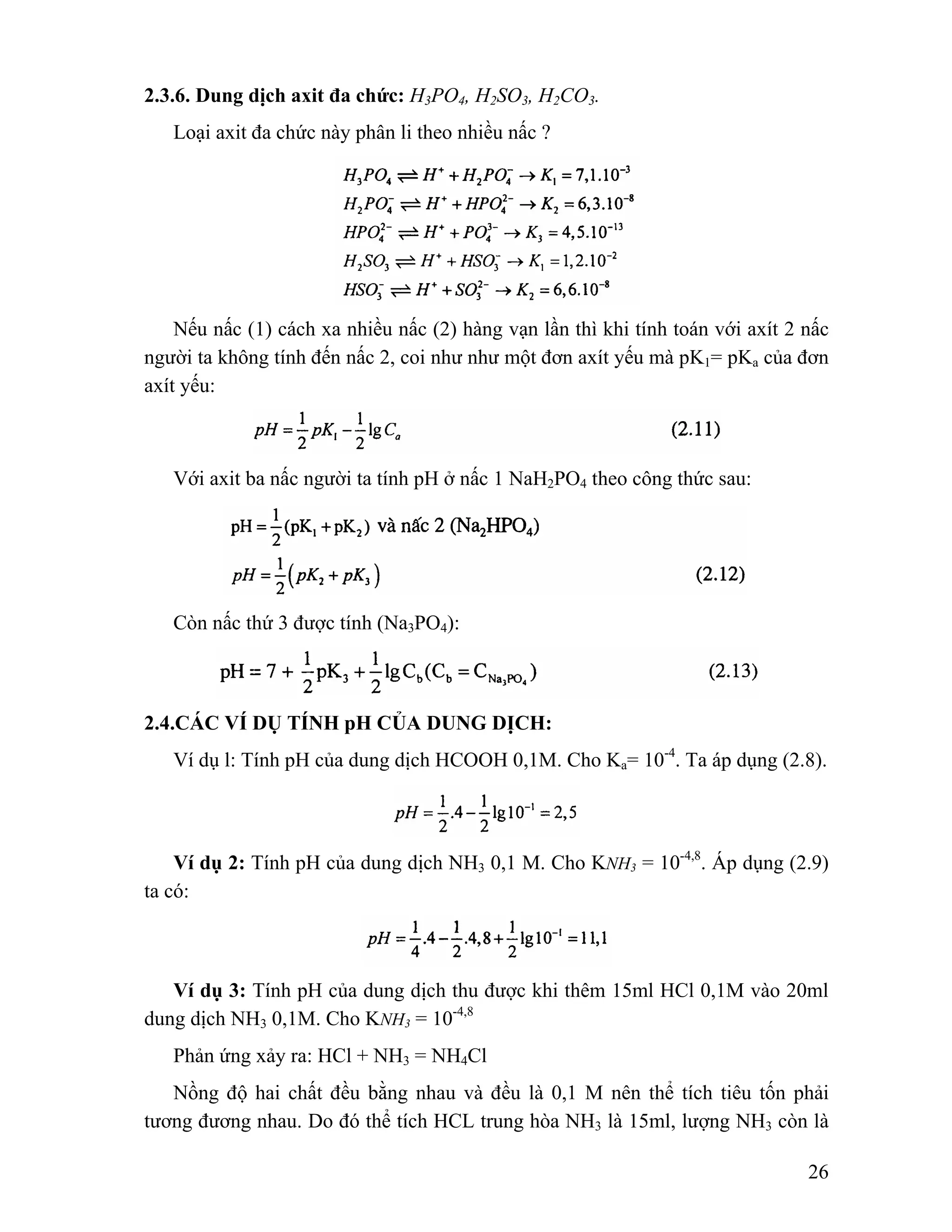 26 
2.3.6. Dung dịch axit đa chức: H3PO4, H2SO3, H2CO3. 
Loại axit đa chức này phân li theo nhiều nấc ? 
Nếu nấc (1) cách xa nhiều nấc (2) hàng vạn lần thì khi tính toán với axít 2 nấc 
người ta không tính đến nấc 2, coi như như một đơn axít yếu mà pK1= pKa của đơn 
axít yếu: 
Với axit ba nấc người ta tính pH ở nấc 1 NaH2PO4 theo công thức sau: 
Còn nấc thứ 3 được tính (Na3PO4): 
2.4.CÁC VÍ DỤ TÍNH pH CỦA DUNG DỊCH: 
Ví dụ l: Tính pH của dung dịch HCOOH 0,1M. Cho Ka= 10-4. Ta áp dụng (2.8). 
Ví dụ 2: Tính pH của dung dịch NH3 0,1 M. Cho KNH3 = 10-4,8. Áp dụng (2.9) 
ta có: 
Ví dụ 3: Tính pH của dung dịch thu được khi thêm 15ml HCl 0,1M vào 20ml 
dung dịch NH3 0,1M. Cho KNH3 = 10-4,8 
Phản ứng xảy ra: HCl + NH3 = NH4Cl 
Nồng độ hai chất đều bằng nhau và đều là 0,1 M nên thể tích tiêu tốn phải 
tương đương nhau. Do đó thể tích HCL trung hòa NH3 là 15ml, lượng NH3 còn là 
 