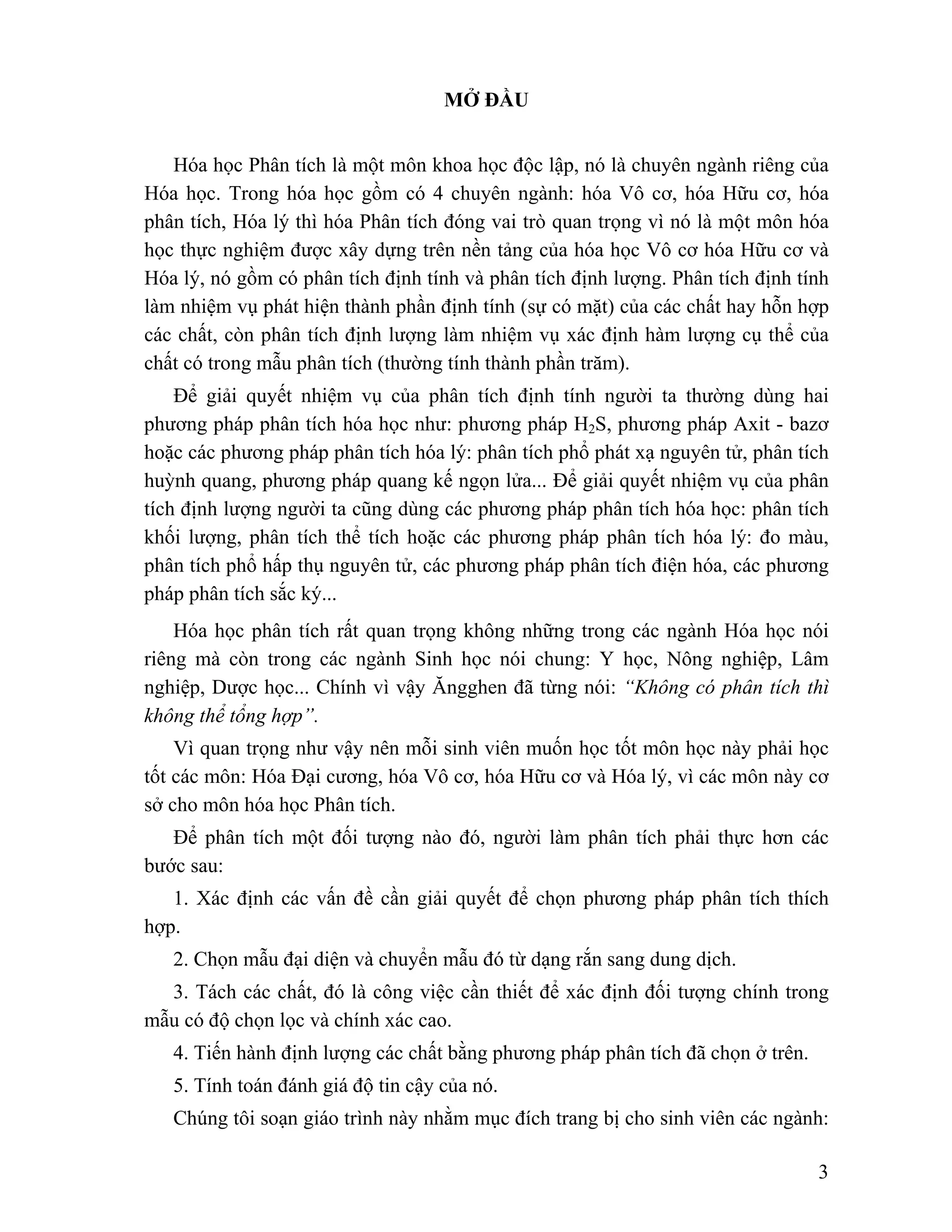3 
MỞ ĐẦU 
Hóa học Phân tích là một môn khoa học độc lập, nó là chuyên ngành riêng của 
Hóa học. Trong hóa học gồm có 4 chuyên ngành: hóa Vô cơ, hóa Hữu cơ, hóa 
phân tích, Hóa lý thì hóa Phân tích đóng vai trò quan trọng vì nó là một môn hóa 
học thực nghiệm được xây dựng trên nền tảng của hóa học Vô cơ hóa Hữu cơ và 
Hóa lý, nó gồm có phân tích định tính và phân tích định lượng. Phân tích định tính 
làm nhiệm vụ phát hiện thành phần định tính (sự có mặt) của các chất hay hỗn hợp 
các chất, còn phân tích định lượng làm nhiệm vụ xác định hàm lượng cụ thể của 
chất có trong mẫu phân tích (thường tính thành phần trăm). 
Để giải quyết nhiệm vụ của phân tích định tính người ta thường dùng hai 
phương pháp phân tích hóa học như: phương pháp H2S, phương pháp Axit - bazơ 
hoặc các phương pháp phân tích hóa lý: phân tích phổ phát xạ nguyên tử, phân tích 
huỳnh quang, phương pháp quang kế ngọn lửa... Để giải quyết nhiệm vụ của phân 
tích định lượng người ta cũng dùng các phương pháp phân tích hóa học: phân tích 
khối lượng, phân tích thể tích hoặc các phương pháp phân tích hóa lý: đo màu, 
phân tích phổ hấp thụ nguyên tử, các phương pháp phân tích điện hóa, các phương 
pháp phân tích sắc ký... 
Hóa học phân tích rất quan trọng không những trong các ngành Hóa học nói 
riêng mà còn trong các ngành Sinh học nói chung: Y học, Nông nghiệp, Lâm 
nghiệp, Dược học... Chính vì vậy Ăngghen đã từng nói: “Không có phân tích thì 
không thể tổng hợp”. 
Vì quan trọng như vậy nên mỗi sinh viên muốn học tốt môn học này phải học 
tốt các môn: Hóa Đại cương, hóa Vô cơ, hóa Hữu cơ và Hóa lý, vì các môn này cơ 
sở cho môn hóa học Phân tích. 
Để phân tích một đối tượng nào đó, người làm phân tích phải thực hơn các 
bước sau: 
1. Xác định các vấn đề cần giải quyết để chọn phương pháp phân tích thích 
hợp. 
2. Chọn mẫu đại diện và chuyển mẫu đó từ dạng rắn sang dung dịch. 
3. Tách các chất, đó là công việc cần thiết để xác định đối tượng chính trong 
mẫu có độ chọn lọc và chính xác cao. 
4. Tiến hành định lượng các chất bằng phương pháp phân tích đã chọn ở trên. 
5. Tính toán đánh giá độ tin cậy của nó. 
Chúng tôi soạn giáo trình này nhằm mục đích trang bị cho sinh viên các ngành: 
 
