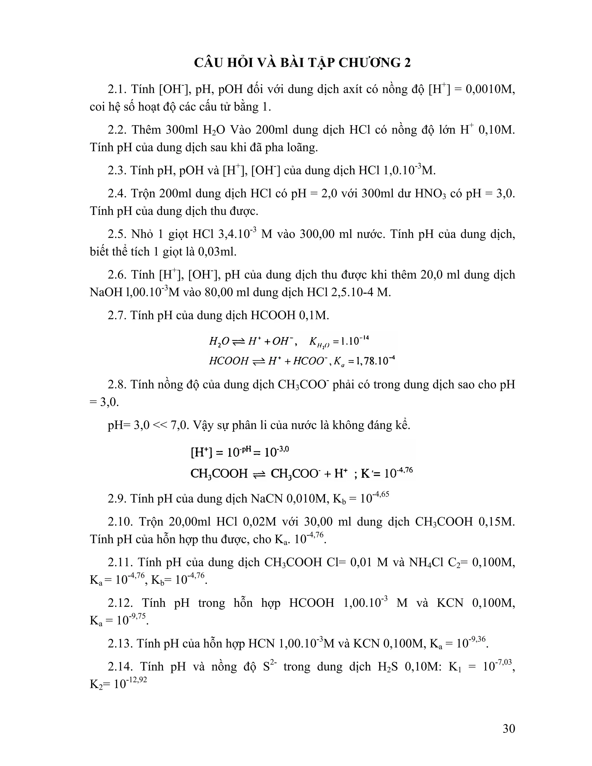 30 
CÂU HỎI VÀ BÀI TẬP CHƯƠNG 2 
2.1. Tính [OH-], pH, pOH đối với dung dịch axít có nồng độ [H+] = 0,0010M, 
coi hệ số hoạt độ các cấu tử bằng 1. 
2.2. Thêm 300ml H2O Vào 200ml dung dịch HCl có nồng độ lớn H+ 0,10M. 
Tính pH của dung dịch sau khi đã pha loãng. 
2.3. Tính pH, pOH và [H+], [OH-] của dung dịch HCl 1,0.10-3M. 
2.4. Trộn 200ml dung dịch HCl có pH = 2,0 với 300ml dư HNO3 có pH = 3,0. 
Tính pH của dung dịch thu được. 
2.5. Nhỏ 1 giọt HCl 3,4.10-3 M vào 300,00 ml nước. Tính pH của dung dịch, 
biết thể tích 1 giọt là 0,03ml. 
2.6. Tính [H+], [OH-], pH của dung dịch thu được khi thêm 20,0 ml dung dịch 
NaOH l,00.10-3M vào 80,00 ml dung dịch HCl 2,5.10-4 M. 
2.7. Tính pH của dung dịch HCOOH 0,1M. 
2.8. Tính nồng độ của dung dịch CH3COO- phải có trong dung dịch sao cho pH 
= 3,0. 
pH= 3,0 << 7,0. Vậy sự phân li của nước là không đáng kể. 
2.9. Tính pH của dung dịch NaCN 0,010M, Kb = 10-4,65 
2.10. Trộn 20,00ml HCl 0,02M với 30,00 ml dung dịch CH3COOH 0,15M. 
Tính pH của hỗn hợp thu được, cho Ka. 10-4,76. 
2.11. Tính pH của dung dịch CH3COOH Cl= 0,01 M và NH4Cl C2= 0,100M, 
Ka = 10-4,76, Kb= 10-4,76. 
2.12. Tính pH trong hỗn hợp HCOOH 1,00.10-3 M và KCN 0,100M, 
Ka = 10-9,75. 
2.13. Tính pH của hỗn hợp HCN 1,00.10-3M và KCN 0,100M, Ka = 10-9,36. 
2.14. Tính pH và nồng độ S2- trong dung dịch H2S 0,10M: K1 = 10-7,03, 
K2= 10-12,92 
 
