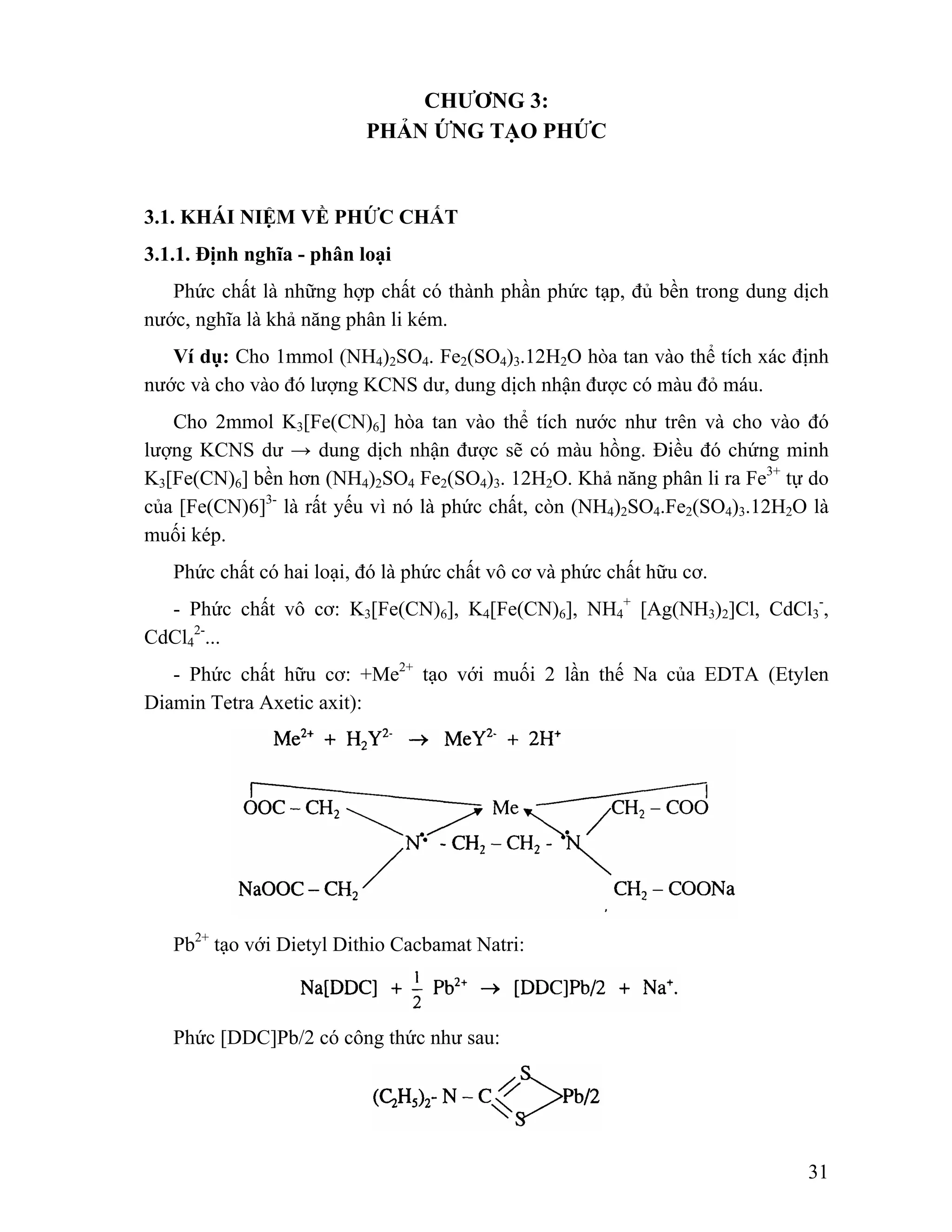 2-... 
- Phức chất hữu cơ: +Me2+ tạo với muối 2 lần thế Na của EDTA (Etylen 
31 
CHƯƠNG 3: 
PHẢN ỨNG TẠO PHỨC 
3.1. KHÁI NIỆM VỀ PHỨC CHẤT 
3.1.1. Định nghĩa - phân loại 
Phức chất là những hợp chất có thành phần phức tạp, đủ bền trong dung dịch 
nước, nghĩa là khả năng phân li kém. 
Ví dụ: Cho 1mmol (NH4)2SO4. Fe2(SO4)3.12H2O hòa tan vào thể tích xác định 
nước và cho vào đó lượng KCNS dư, dung dịch nhận được có màu đỏ máu. 
Cho 2mmol K3[Fe(CN)6] hòa tan vào thể tích nước như trên và cho vào đó 
lượng KCNS dư → dung dịch nhận được sẽ có màu hồng. Điều đó chứng minh 
K3[Fe(CN)6] bền hơn (NH4)2SO4 Fe2(SO4)3. 12H2O. Khả năng phân li ra Fe3+ tự do 
của [Fe(CN)6]3- là rất yếu vì nó là phức chất, còn (NH4)2SO4.Fe2(SO4)3.12H2O là 
muối kép. 
Phức chất có hai loại, đó là phức chất vô cơ và phức chất hữu cơ. 
- Phức chất vô cơ: K3[Fe(CN)6], K4[Fe(CN)6], NH4 
+ [Ag(NH3)2]Cl, CdCl3 
-, 
CdCl4 
Diamin Tetra Axetic axit): 
Pb2+ tạo với Dietyl Dithio Cacbamat Natri: 
Phức [DDC]Pb/2 có công thức như sau: 
 