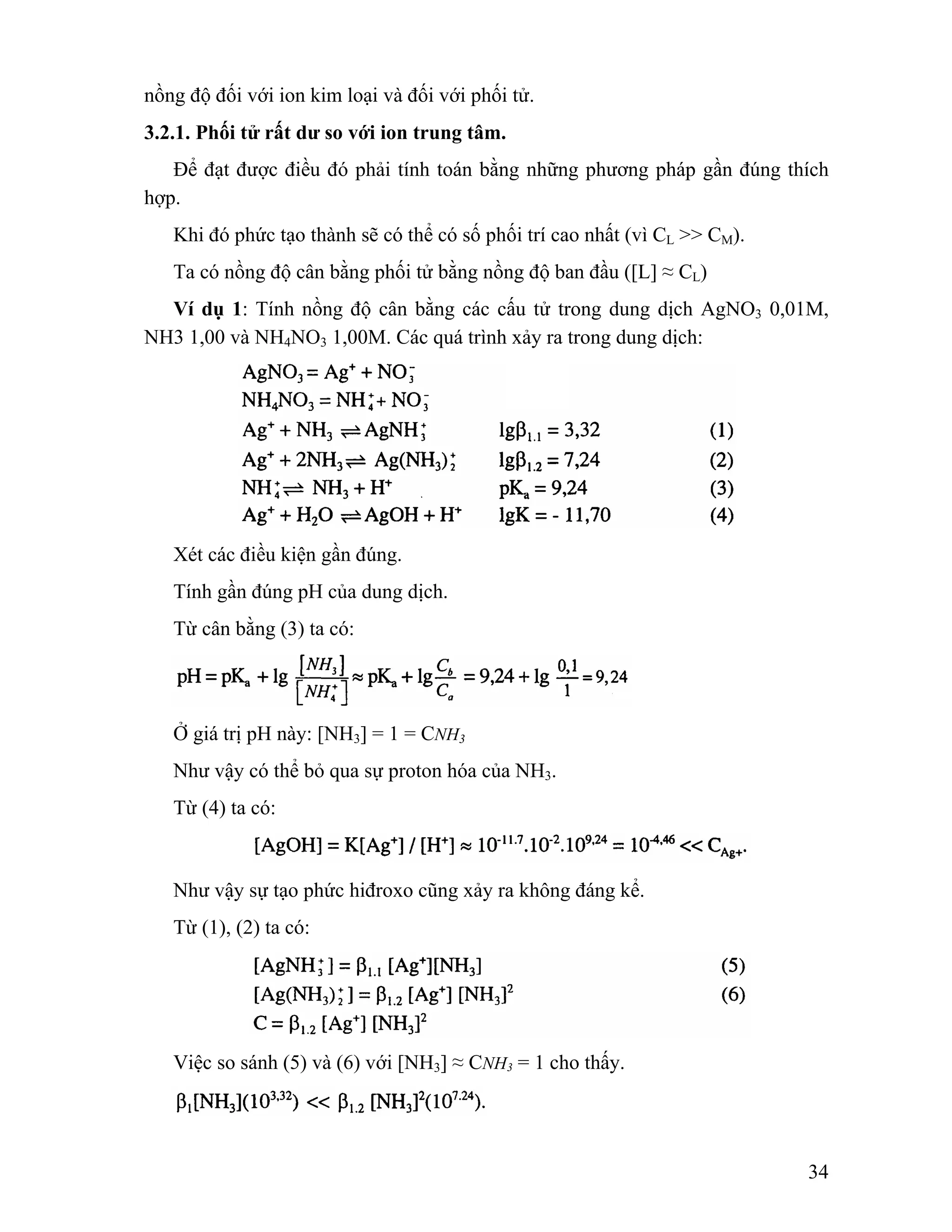34 
nồng độ đối với ion kim loại và đối với phối tử. 
3.2.1. Phối tử rất dư so với ion trung tâm. 
Để đạt được điều đó phải tính toán bằng những phương pháp gần đúng thích 
hợp. 
Khi đó phức tạo thành sẽ có thể có số phối trí cao nhất (vì CL >> CM). 
Ta có nồng độ cân bằng phối tử bằng nồng độ ban đầu ([L] ≈ CL) 
Ví dụ 1: Tính nồng độ cân bằng các cấu tử trong dung dịch AgNO3 0,01M, 
NH3 1,00 và NH4NO3 1,00M. Các quá trình xảy ra trong dung dịch: 
Xét các điều kiện gần đúng. 
Tính gần đúng pH của dung dịch. 
Từ cân bằng (3) ta có: 
Ở giá trị pH này: [NH3] = 1 = CNH3 
Như vậy có thể bỏ qua sự proton hóa của NH3. 
Từ (4) ta có: 
Như vậy sự tạo phức hiđroxo cũng xảy ra không đáng kể. 
Từ (1), (2) ta có: 
Việc so sánh (5) và (6) với [NH3] ≈ CNH3 = 1 cho thấy. 
 