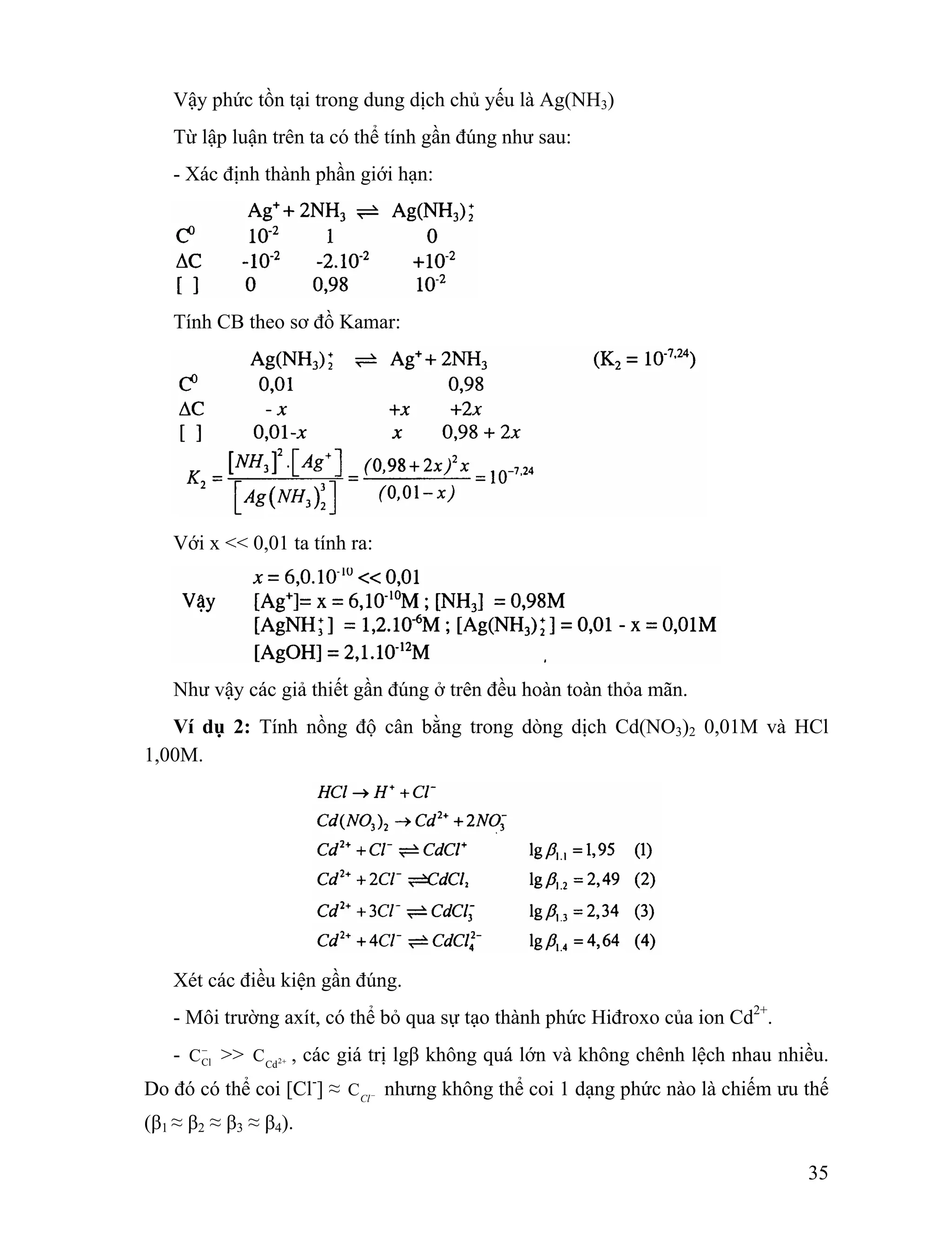 35 
Vậy phức tồn tại trong dung dịch chủ yếu là Ag(NH3) 
Từ lập luận trên ta có thể tính gần đúng như sau: 
- Xác định thành phần giới hạn: 
Tính CB theo sơ đồ Kamar: 
Với x << 0,01 ta tính ra: 
Như vậy các giả thiết gần đúng ở trên đều hoàn toàn thỏa mãn. 
Ví dụ 2: Tính nồng độ cân bằng trong dòng dịch Cd(NO3)2 0,01M và HCl 
1,00M. 
Xét các điều kiện gần đúng. 
- Môi trường axít, có thể bỏ qua sự tạo thành phức Hiđroxo của ion Cd2+. 
- − 
CCl >> Cd2+ C , các giá trị lgβ không quá lớn và không chênh lệch nhau nhiều. 
Do đó có thể coi [Cl-] ≈ Cl− C nhưng không thể coi 1 dạng phức nào là chiếm ưu thế 
(β1 ≈ β2 ≈ β3 ≈ β4). 
 