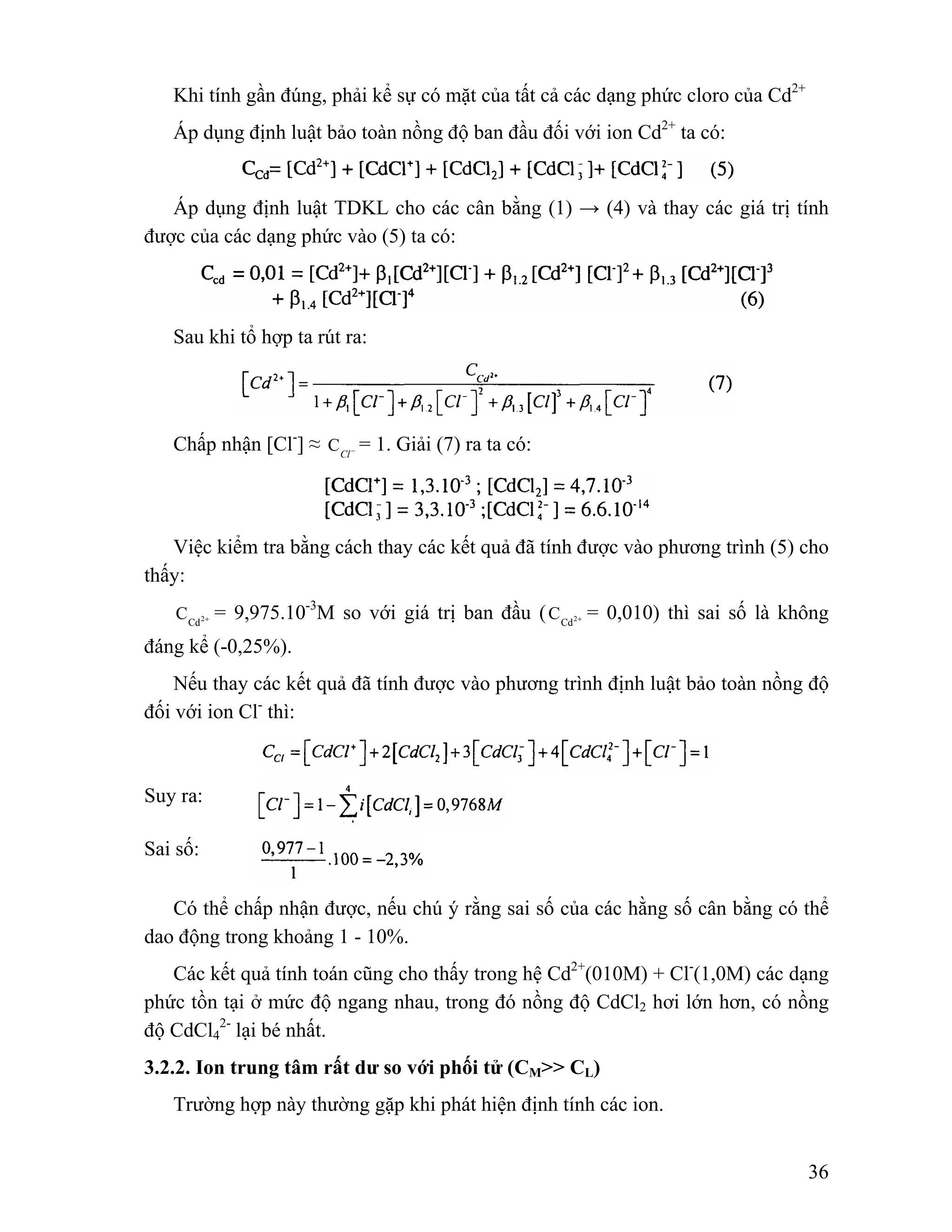 36 
Khi tính gần đúng, phải kể sự có mặt của tất cả các dạng phức cloro của Cd2+ 
Áp dụng định luật bảo toàn nồng độ ban đầu đối với ion Cd2+ ta có: 
Áp dụng định luật TDKL cho các cân bằng (1) → (4) và thay các giá trị tính 
được của các dạng phức vào (5) ta có: 
Sau khi tổ hợp ta rút ra: 
Chấp nhận [Cl-] ≈ Cl− C = 1. Giải (7) ra ta có: 
Việc kiểm tra bằng cách thay các kết quả đã tính được vào phương trình (5) cho 
thấy: 
Cd2+ C = 9,975.10-3M so với giá trị ban đầu ( Cd2+ C = 0,010) thì sai số là không 
đáng kể (-0,25%). 
Nếu thay các kết quả đã tính được vào phương trình định luật bảo toàn nồng độ 
đối với ion Cl- thì: 
Suy ra: 
Sai số: 
Có thể chấp nhận được, nếu chú ý rằng sai số của các hằng số cân bằng có thể 
dao động trong khoảng 1 - 10%. 
Các kết quả tính toán cũng cho thấy trong hệ Cd2+(010M) + Cl-(1,0M) các dạng 
phức tồn tại ở mức độ ngang nhau, trong đó nồng độ CdCl2 hơi lớn hơn, có nồng 
độ CdCl4 
2- lại bé nhất. 
3.2.2. Ion trung tâm rất dư so với phối tử (CM>> CL) 
Trường hợp này thường gặp khi phát hiện định tính các ion. 
 