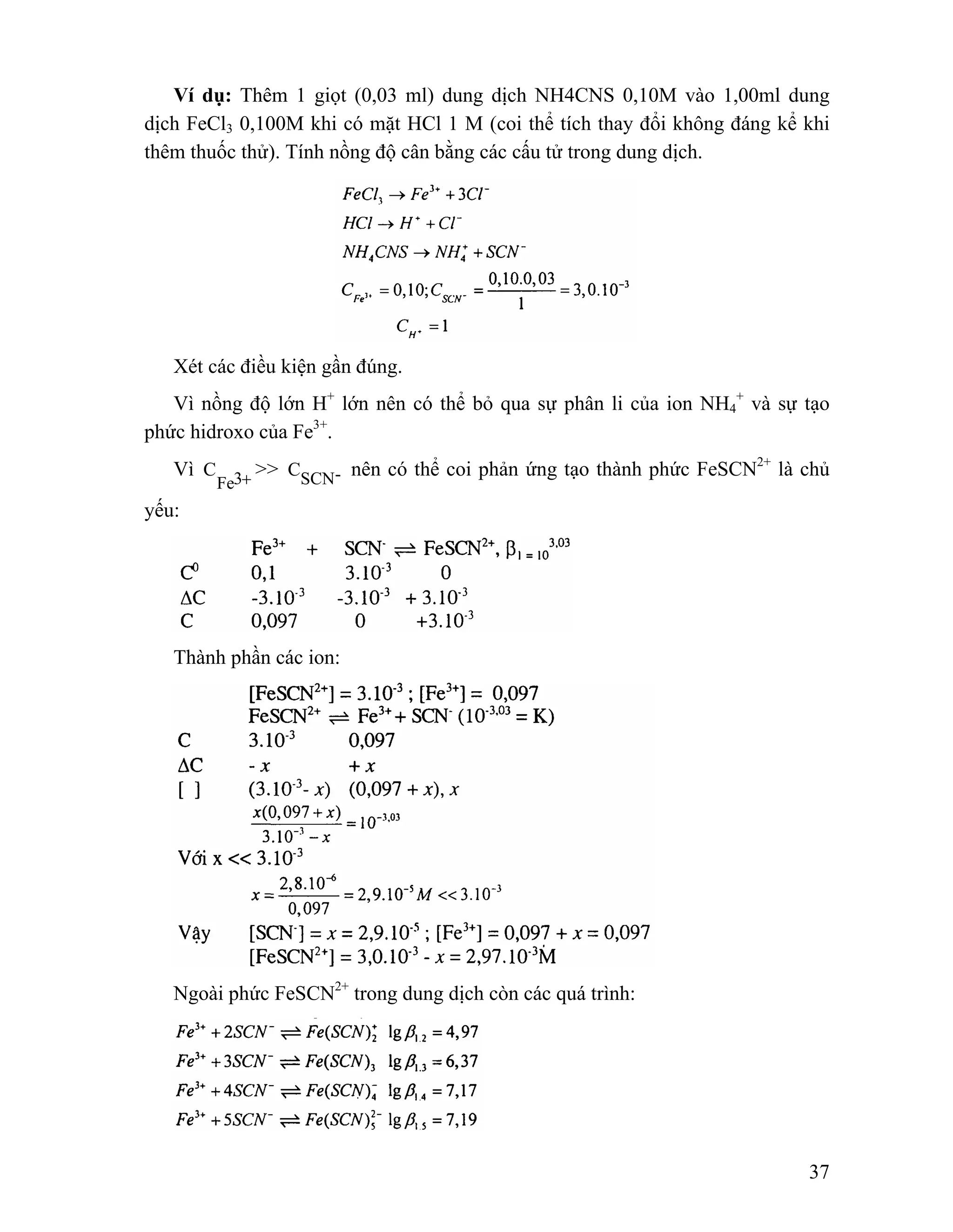 Ví dụ: Thêm 1 giọt (0,03 ml) dung dịch NH4CNS 0,10M vào 1,00ml dung 
dịch FeCl3 0,100M khi có mặt HCl 1 M (coi thể tích thay đổi không đáng kể khi 
thêm thuốc thử). Tính nồng độ cân bằng các cấu tử trong dung dịch. 
C >> CSCN- nên có thể coi phản ứng tạo thành phức FeSCN2+ là chủ 
37 
Xét các điều kiện gần đúng. 
Vì nồng độ lớn H+ lớn nên có thể bỏ qua sự phân li của ion NH4 
+ và sự tạo 
phức hidroxo của Fe3+. 
Vì 3+ Fe 
yếu: 
Thành phần các ion: 
Ngoài phức FeSCN2+ trong dung dịch còn các quá trình: 
 
