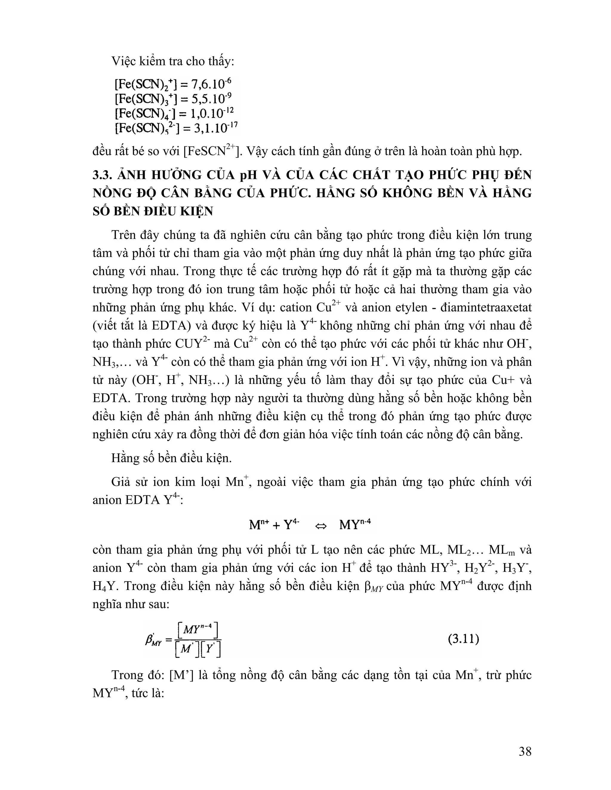 38 
Việc kiểm tra cho thấy: 
đều rất bé so với [FeSCN2+]. Vậy cách tính gần đúng ở trên là hoàn toàn phù hợp. 
3.3. ẢNH HƯỞNG CỦA pH VÀ CỦA CÁC CHẤT TẠO PHỨC PHỤ ĐẾN 
NỒNG ĐỘ CÂN BẰNG CỦA PHỨC. HẰNG SỐ KHÔNG BỀN VÀ HẰNG 
SỐ BỀN ĐIỀU KIỆN 
Trên đây chúng ta đã nghiên cứu cân bằng tạo phức trong điều kiện lớn trung 
tâm và phối tử chỉ tham gia vào một phản ứng duy nhất là phản ứng tạo phức giữa 
chúng với nhau. Trong thực tế các trường hợp đó rất ít gặp mà ta thường gặp các 
trường hợp trong đó ion trung tâm hoặc phối tử hoặc cả hai thường tham gia vào 
những phản ứng phụ khác. Ví dụ: cation Cu2+ và anion etylen - điamintetraaxetat 
(viết tắt là EDTA) và được ký hiệu là Y4- không những chỉ phản ứng với nhau để 
tạo thành phức CUY2- mà Cu2+ còn có thể tạo phức với các phối tử khác như OH-, 
NH3,… và Y4- còn có thể tham gia phản ứng với ion H+. Vì vậy, những ion và phân 
tử này (OH-, H+, NH3…) là những yếu tố làm thay đổi sự tạo phức của Cu+ và 
EDTA. Trong trường hợp này người ta thường dùng hằng số bền hoặc không bền 
điều kiện để phản ánh những điều kiện cụ thể trong đó phản ứng tạo phức được 
nghiên cứu xảy ra đồng thời để đơn giản hóa việc tính toán các nồng độ cân bằng. 
Hằng số bền điều kiện. 
Giả sử ion kim loại Mn+, ngoài việc tham gia phản ứng tạo phức chính với 
anion EDTA Y4-: 
còn tham gia phản ứng phụ với phối tử L tạo nên các phức ML, ML2… MLm và 
anion Y4- còn tham gia phản ứng với các ion H+ để tạo thành HY3-, H2Y2-, H3Y-, 
H4Y. Trong điều kiện này hằng số bền điều kiện βMY của phức MYn-4 được định 
nghĩa như sau: 
Trong đó: [M’] là tổng nồng độ cân bằng các dạng tồn tại của Mn+, trừ phức 
MYn-4, tức là: 
 