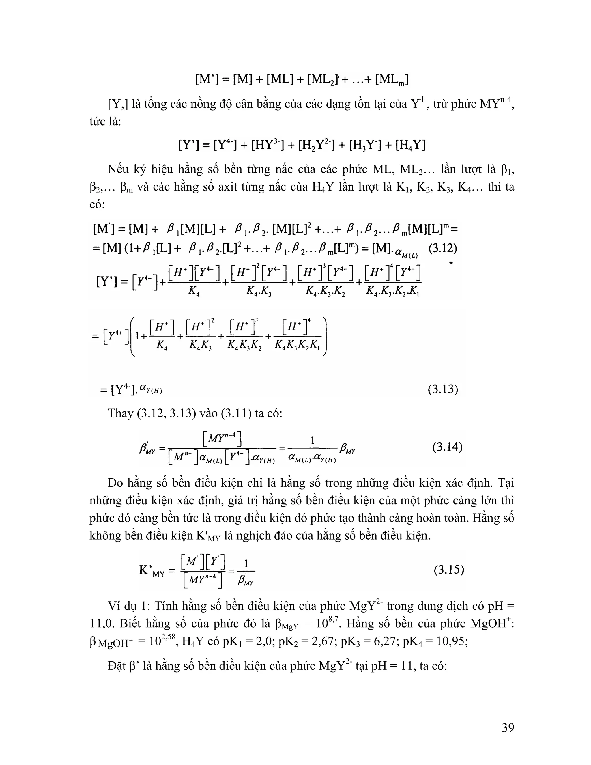 [Y,] là tổng các nồng độ cân bằng của các dạng tồn tại của Y4-, trừ phức MYn-4, 
39 
tức là: 
Nếu ký hiệu hằng số bền từng nấc của các phức ML, ML2… lần lượt là β1, 
β2,… βm và các hằng số axit từng nấc của H4Y lần lượt là K1, K2, K3, K4… thì ta 
có: 
Thay (3.12, 3.13) vào (3.11) ta có: 
Do hằng số bền điều kiện chỉ là hằng số trong những điều kiện xác định. Tại 
những điều kiện xác định, giá trị hằng số bền điều kiện của một phức càng lớn thì 
phức đó càng bền tức là trong điều kiện đó phức tạo thành càng hoàn toàn. Hằng số 
không bền điều kiện K'MY là nghịch đảo của hằng số bền điều kiện. 
Ví dụ 1: Tính hằng số bền điều kiện của phức MgY2- trong dung dịch có pH = 
11,0. Biết hằng số của phức đó là βMgY = 108,7. Hằng số bền của phức MgOH+: 
βMgOH+ = 102,58, H4Y có pK1 = 2,0; pK2 = 2,67; pK3 = 6,27; pK4 = 10,95; 
Đặt β’ là hằng số bền điều kiện của phức MgY2- tại pH = 11, ta có: 
 