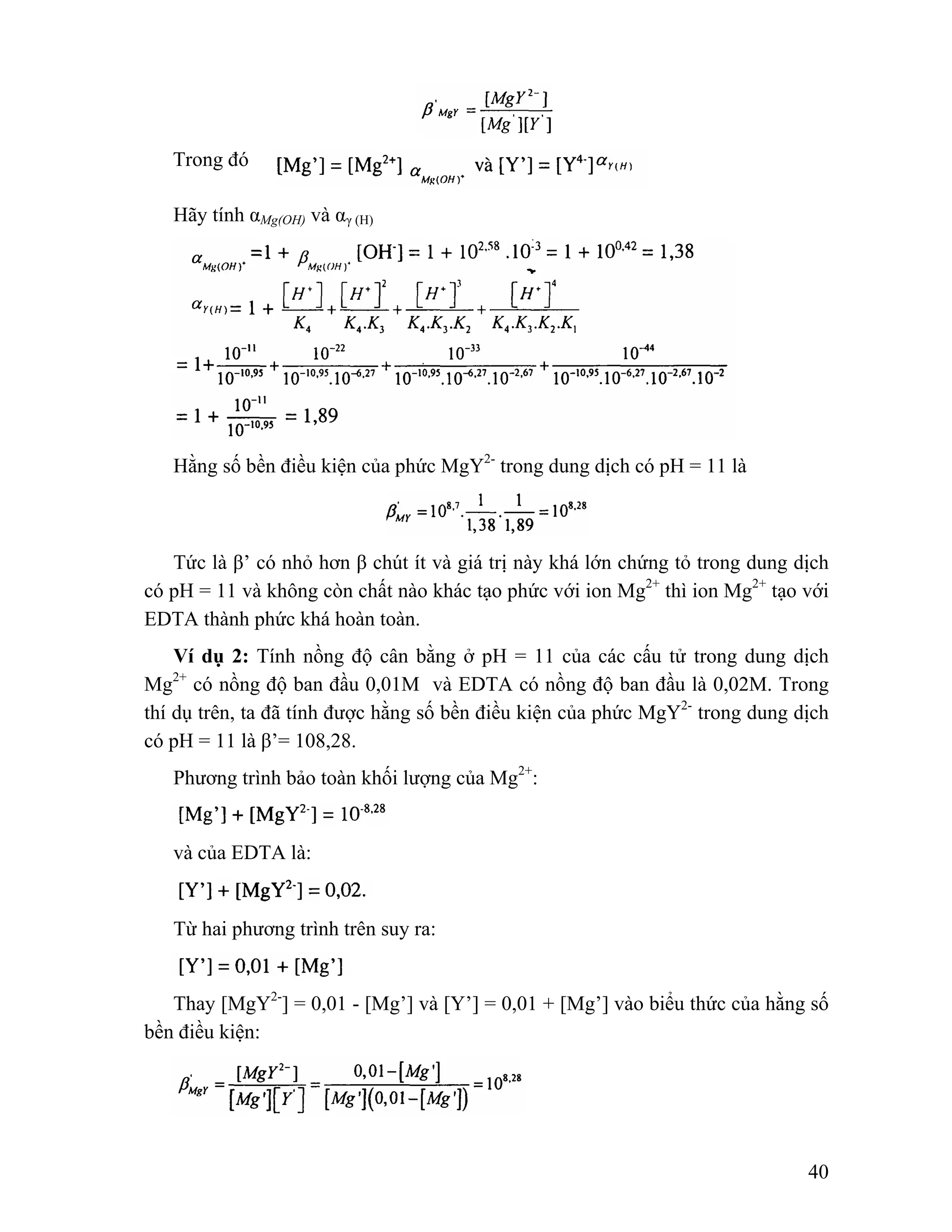 40 
Trong đó 
Hãy tính αMg(OH) và αγ (H) 
Hằng số bền điều kiện của phức MgY2- trong dung dịch có pH = 11 là 
Tức là β’ có nhỏ hơn β chút ít và giá trị này khá lớn chứng tỏ trong dung dịch 
có pH = 11 và không còn chất nào khác tạo phức với ion Mg2+ thì ion Mg2+ tạo với 
EDTA thành phức khá hoàn toàn. 
Ví dụ 2: Tính nồng độ cân bằng ở pH = 11 của các cấu tử trong dung dịch 
Mg2+ có nồng độ ban đầu 0,01M và EDTA có nồng độ ban đầu là 0,02M. Trong 
thí dụ trên, ta đã tính được hằng số bền điều kiện của phức MgY2- trong dung dịch 
có pH = 11 là β’= 108,28. 
Phương trình bảo toàn khối lượng của Mg2+: 
và của EDTA là: 
Từ hai phương trình trên suy ra: 
Thay [MgY2-] = 0,01 - [Mg’] và [Y’] = 0,01 + [Mg’] vào biểu thức của hằng số 
bền điều kiện: 
 