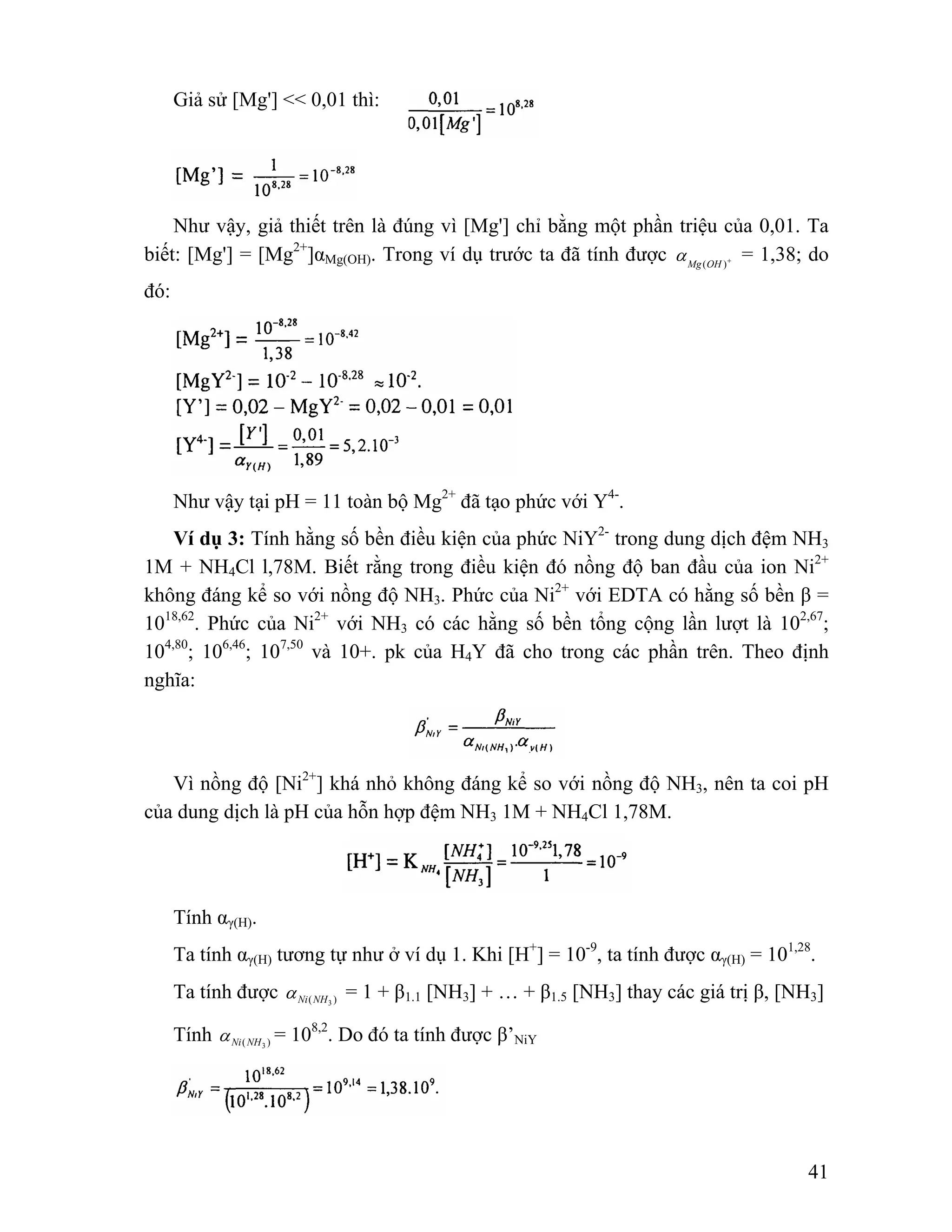 41 
Giả sử [Mg'] << 0,01 thì: 
Như vậy, giả thiết trên là đúng vì [Mg'] chỉ bằng một phần triệu của 0,01. Ta 
biết: [Mg'] = [Mg2+]αMg(OH). Trong ví dụ trước ta đã tính được Mg (OH )+ α = 1,38; do 
đó: 
Như vậy tại pH = 11 toàn bộ Mg2+ đã tạo phức với Y4-. 
Ví dụ 3: Tính hằng số bền điều kiện của phức NiY2- trong dung dịch đệm NH3 
1M + NH4Cl l,78M. Biết rằng trong điều kiện đó nồng độ ban đầu của ion Ni2+ 
không đáng kể so với nồng độ NH3. Phức của Ni2+ với EDTA có hằng số bền β = 
1018,62. Phức của Ni2+ với NH3 có các hằng số bền tổng cộng lần lượt là 102,67; 
104,80; 106,46; 107,50 và 10+. pk của H4Y đã cho trong các phần trên. Theo định 
nghĩa: 
Vì nồng độ [Ni2+] khá nhỏ không đáng kể so với nồng độ NH3, nên ta coi pH 
của dung dịch là pH của hỗn hợp đệm NH3 1M + NH4Cl 1,78M. 
Tính αγ(H). 
Ta tính αγ(H) tương tự như ở ví dụ 1. Khi [H+] = 10-9, ta tính được αγ(H) = 101,28. 
Ta tính được Ni(NH3 ) α = 1 + β1.1 [NH3] + … + β1.5 [NH3] thay các giá trị β, [NH3] 
Tính Ni(NH3 ) α = 108,2. Do đó ta tính được β’NiY 
 