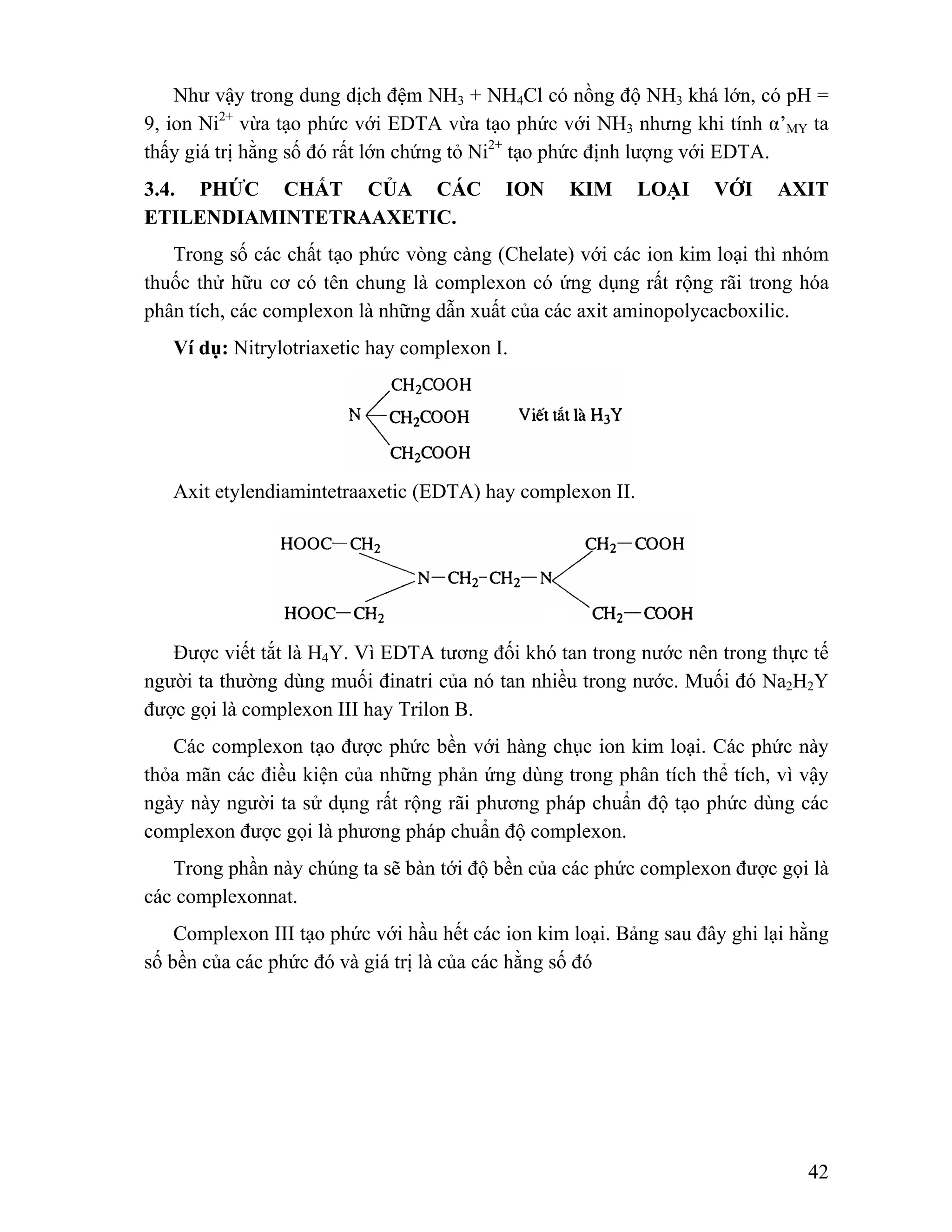 Như vậy trong dung dịch đệm NH3 + NH4Cl có nồng độ NH3 khá lớn, có pH = 
9, ion Ni2+ vừa tạo phức với EDTA vừa tạo phức với NH3 nhưng khi tính α’MY ta 
thấy giá trị hằng số đó rất lớn chứng tỏ Ni2+ tạo phức định lượng với EDTA. 
3.4. PHỨC CHẤT CỦA CÁC ION KIM LOẠI VỚI AXIT 
ETILENDIAMINTETRAAXETIC. 
Trong số các chất tạo phức vòng càng (Chelate) với các ion kim loại thì nhóm 
thuốc thử hữu cơ có tên chung là complexon có ứng dụng rất rộng rãi trong hóa 
phân tích, các complexon là những dẫn xuất của các axit aminopolycacboxilic. 
42 
Ví dụ: Nitrylotriaxetic hay complexon I. 
Axit etylendiamintetraaxetic (EDTA) hay complexon II. 
Được viết tắt là H4Y. Vì EDTA tương đối khó tan trong nước nên trong thực tế 
người ta thường dùng muối đinatri của nó tan nhiều trong nước. Muối đó Na2H2Y 
được gọi là complexon III hay Trilon B. 
Các complexon tạo được phức bền với hàng chục ion kim loại. Các phức này 
thỏa mãn các điều kiện của những phản ứng dùng trong phân tích thể tích, vì vậy 
ngày này người ta sử dụng rất rộng rãi phương pháp chuẩn độ tạo phức dùng các 
complexon được gọi là phương pháp chuẩn độ complexon. 
Trong phần này chúng ta sẽ bàn tới độ bền của các phức complexon được gọi là 
các complexonnat. 
Complexon III tạo phức với hầu hết các ion kim loại. Bảng sau đây ghi lại hằng 
số bền của các phức đó và giá trị là của các hằng số đó 
 