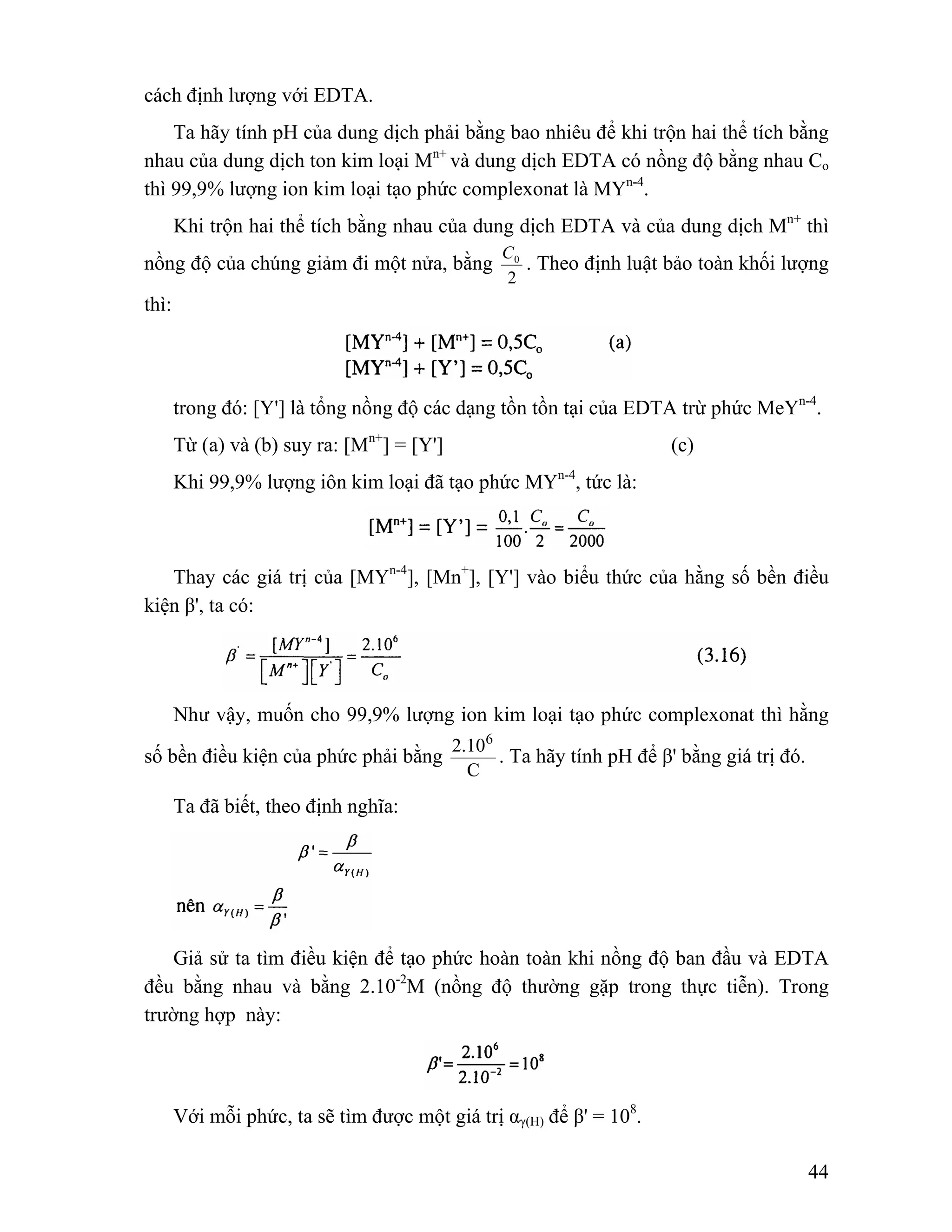0 C . Theo định luật bảo toàn khối lượng 
44 
cách định lượng với EDTA. 
Ta hãy tính pH của dung dịch phải bằng bao nhiêu để khi trộn hai thể tích bằng 
nhau của dung dịch ton kim loại Mn+ và dung dịch EDTA có nồng độ bằng nhau Co 
thì 99,9% lượng ion kim loại tạo phức complexonat là MYn-4. 
Khi trộn hai thể tích bằng nhau của dung dịch EDTA và của dung dịch Mn+ thì 
nồng độ của chúng giảm đi một nửa, bằng 
2 
thì: 
trong đó: [Y'] là tổng nồng độ các dạng tồn tồn tại của EDTA trừ phức MeYn-4. 
Từ (a) và (b) suy ra: [Mn+] = [Y'] (c) 
Khi 99,9% lượng iôn kim loại đã tạo phức MYn-4, tức là: 
Thay các giá trị của [MYn-4], [Mn+], [Y'] vào biểu thức của hằng số bền điều 
kiện β', ta có: 
Như vậy, muốn cho 99,9% lượng ion kim loại tạo phức complexonat thì hằng 
số bền điều kiện của phức phải bằng 
2.106 
C 
. Ta hãy tính pH để β' bằng giá trị đó. 
Ta đã biết, theo định nghĩa: 
Giả sử ta tìm điều kiện để tạo phức hoàn toàn khi nồng độ ban đầu và EDTA 
đều bằng nhau và bằng 2.10-2M (nồng độ thường gặp trong thực tiễn). Trong 
trường hợp này: 
Với mỗi phức, ta sẽ tìm được một giá trị αγ(H) để β' = 108. 
 