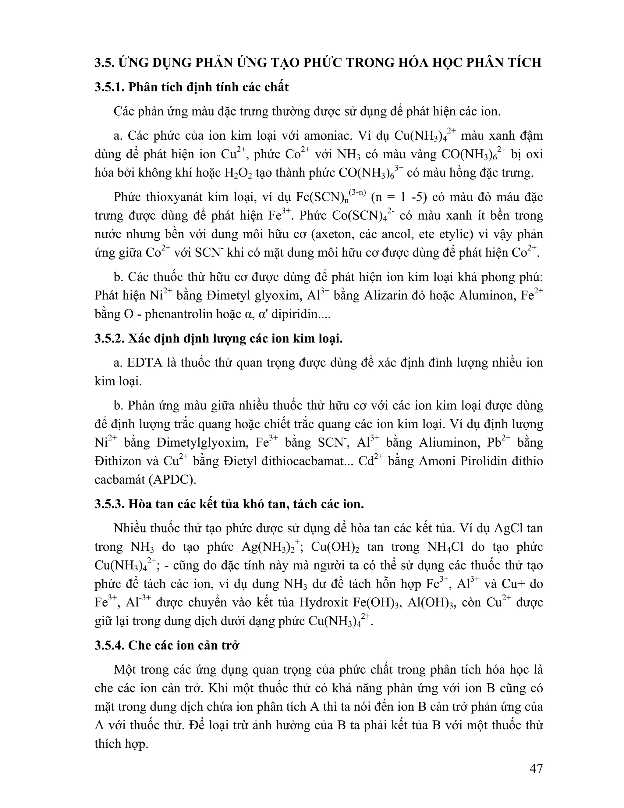 3.5. ỨNG DỤNG PHẢN ỨNG TẠO PHỨC TRONG HÓA HỌC PHÂN TÍCH 
3.5.1. Phân tích định tính các chất 
+; Cu(OH)2 tan trong NH4Cl do tạo phức 
47 
Các phản ứng màu đặc trưng thường được sử dụng để phát hiện các ion. 
a. Các phức của ion kim loại với amoniac. Ví dụ Cu(NH3)4 
2+ màu xanh đậm 
dùng để phát hiện ion Cu2+, phức Co2+ với NH3 có màu vàng CO(NH3)6 
2+ bị oxi 
hóa bởi không khí hoặc H2O2 tạo thành phức CO(NH3)6 
3+ có màu hồng đặc trưng. 
Phức thioxyanát kim loại, ví dụ Fe(SCN)n 
(3-n) (n = 1 -5) có màu đỏ máu đặc 
trưng được dùng để phát hiện Fe3+. Phức Co(SCN)4 
2- có màu xanh ít bền trong 
nước nhưng bền với dung môi hữu cơ (axeton, các ancol, ete etylic) vì vậy phản 
ứng giữa Co2+ với SCN- khi có mặt dung môi hữu cơ được dùng để phát hiện Co2+. 
b. Các thuốc thử hữu cơ được dùng để phát hiện ion kim loại khá phong phú: 
Phát hiện Ni2+ bằng Đimetyl glyoxim, Al3+ bằng Alizarin đỏ hoặc Aluminon, Fe2+ 
bằng O - phenantrolin hoặc α, α' dipiridin.... 
3.5.2. Xác định định lượng các ion kim loại. 
a. EDTA là thuốc thử quan trọng được dùng để xác định đỉnh lượng nhiều ion 
kim loại. 
b. Phản ứng màu giữa nhiều thuốc thử hữu cơ với các ion kim loại được dùng 
để định lượng trắc quang hoặc chiết trắc quang các ion kim loại. Ví dụ định lượng 
Ni2+ bằng Đimetylglyoxim, Fe3+ bằng SCN-, Al3+ bằng Aliuminon, Pb2+ bằng 
Đithizon và Cu2+ bằng Đietyl đithiocacbamat... Cd2+ bằng Amoni Pirolidin đithio 
cacbamát (APDC). 
3.5.3. Hòa tan các kết tủa khó tan, tách các ion. 
Nhiều thuốc thử tạo phức được sử dụng để hòa tan các kết tủa. Ví dụ AgCl tan 
trong NH3 do tạo phức Ag(NH3)2 
Cu(NH3)4 
2+; - cũng đo đặc tính này mà người ta có thể sử dụng các thuốc thử tạo 
phức để tách các ion, ví dụ dung NH3 dư để tách hỗn hợp Fe3+, Al3+ và Cu+ do 
Fe3+, Al-3+ được chuyển vào kết tủa Hydroxit Fe(OH)3, Al(OH)3, còn Cu2+ được 
giữ lại trong dung dịch dưới dạng phức Cu(NH3)4 
2+. 
3.5.4. Che các ion cản trở 
Một trong các ứng dụng quan trọng của phức chất trong phân tích hóa học là 
che các ion cản trở. Khi một thuốc thử có khả năng phản ứng với ion B cũng có 
mặt trong dung dịch chứa ion phân tích A thì ta nói đến ion B cản trở phản ứng của 
A với thuốc thử. Để loại trừ ảnh hưởng của B ta phải kết tủa B với một thuốc thử 
thích hợp. 
 
