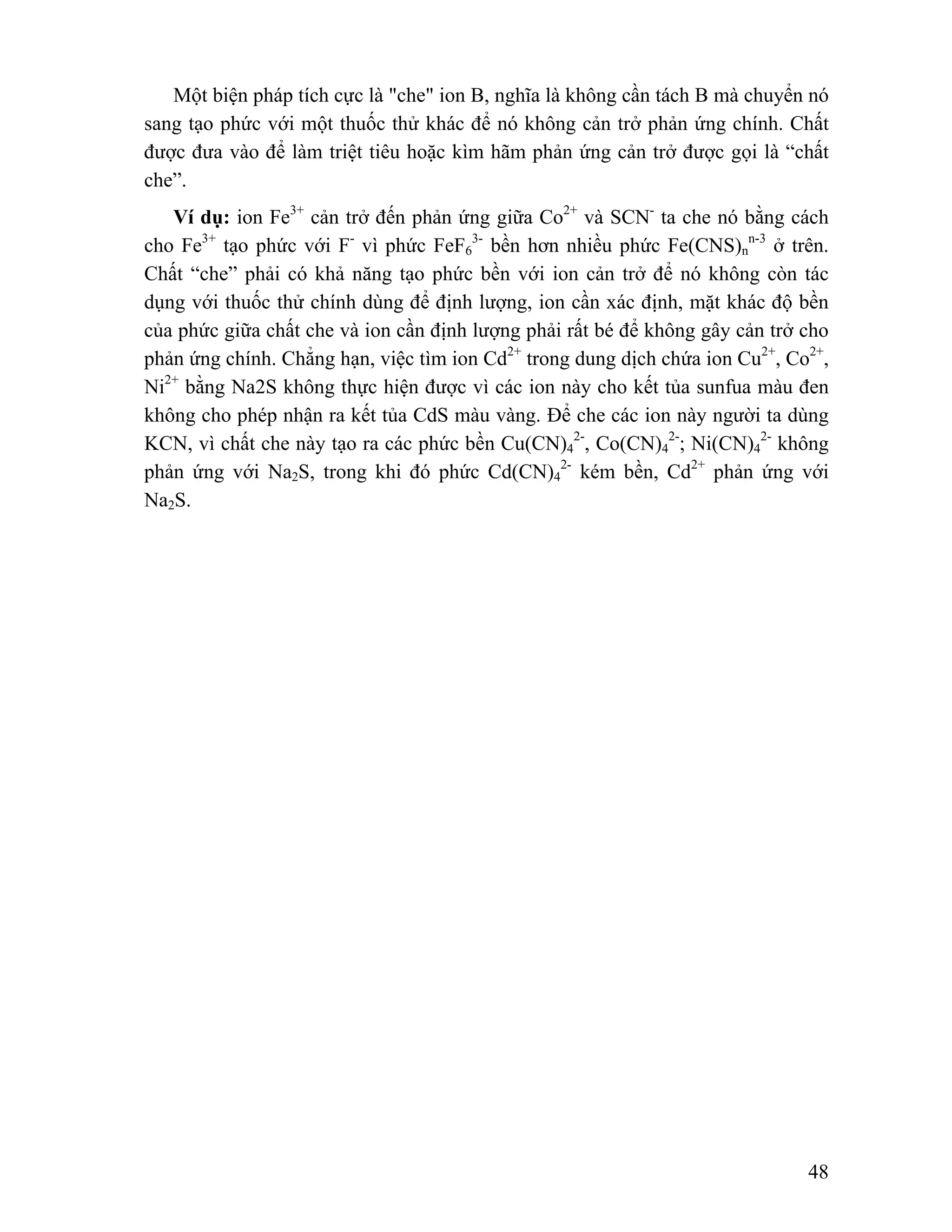 Một biện pháp tích cực là "che" ion B, nghĩa là không cần tách B mà chuyển nó 
sang tạo phức với một thuốc thử khác để nó không cản trở phản ứng chính. Chất 
được đưa vào để làm triệt tiêu hoặc kìm hãm phản ứng cản trở được gọi là “chất 
che”. 
Ví dụ: ion Fe3+ cản trở đến phản ứng giữa Co2+ và SCN- ta che nó bằng cách 
48 
cho Fe3+ tạo phức với F- vì phức FeF6 
3- bền hơn nhiều phức Fe(CNS)n 
n-3 ở trên. 
Chất “che” phải có khả năng tạo phức bền với ion cản trở để nó không còn tác 
dụng với thuốc thử chính dùng để định lượng, ion cần xác định, mặt khác độ bền 
của phức giữa chất che và ion cần định lượng phải rất bé để không gây cản trở cho 
phản ứng chính. Chẳng hạn, việc tìm ion Cd2+ trong dung dịch chứa ion Cu2+, Co2+, 
Ni2+ bằng Na2S không thực hiện được vì các ion này cho kết tủa sunfua màu đen 
không cho phép nhận ra kết tủa CdS màu vàng. Để che các ion này người ta dùng 
KCN, vì chất che này tạo ra các phức bền Cu(CN)4 
2-, Co(CN)4 
2-; Ni(CN)2- 4 
không 
phản ứng với Na2S, trong khi đó phức Cd(CN)4 
2- kém bền, Cd2+ phản ứng với 
Na2S. 
 