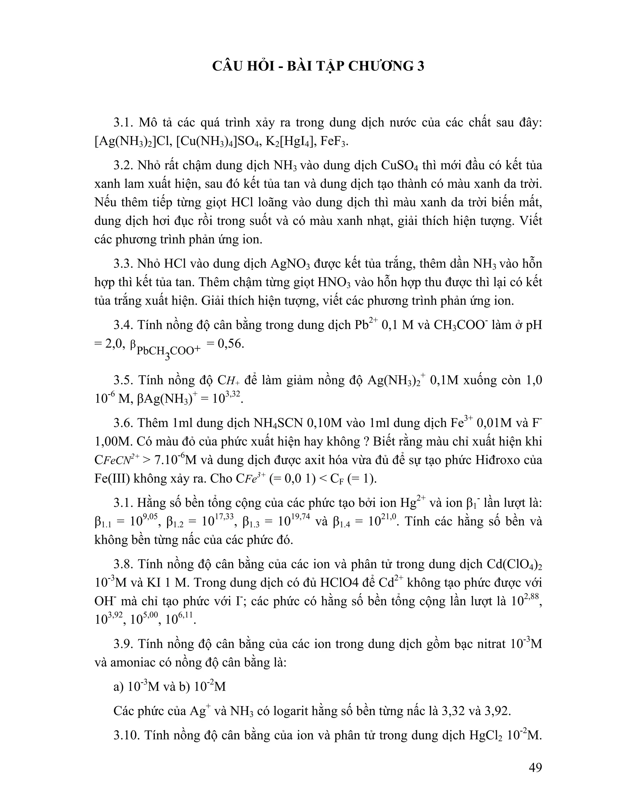 + 0,1M xuống còn 1,0 
49 
CÂU HỎI - BÀI TẬP CHƯƠNG 3 
3.1. Mô tả các quá trình xảy ra trong dung dịch nước của các chất sau đây: 
[Ag(NH3)2]Cl, [Cu(NH3)4]SO4, K2[HgI4], FeF3. 
3.2. Nhỏ rất chậm dung dịch NH3 vào dung dịch CuSO4 thì mới đầu có kết tủa 
xanh lam xuất hiện, sau đó kết tủa tan và dung dịch tạo thành có màu xanh da trời. 
Nếu thêm tiếp từng giọt HCl loãng vào dung dịch thì màu xanh da trời biến mất, 
dung dịch hơi đục rồi trong suốt và có màu xanh nhạt, giải thích hiện tượng. Viết 
các phương trình phản ứng ion. 
3.3. Nhỏ HCl vào dung dịch AgNO3 được kết tủa trắng, thêm dần NH3 vào hỗn 
hợp thì kết tủa tan. Thêm chậm từng giọt HNO3 vào hỗn hợp thu được thì lại có kết 
tủa trắng xuất hiện. Giải thích hiện tượng, viết các phương trình phản ứng ion. 
3.4. Tính nồng độ cân bằng trong dung dịch Pb2+ 0,1 M và CH3COO- làm ở pH 
= 2,0, COO+ PbCH3 β = 0,56. 
3.5. Tính nồng độ CH+ để làm giảm nồng độ Ag(NH3)2 
10-6 M, βAg(NH3)+ = 103,32. 
3.6. Thêm 1ml dung dịch NH4SCN 0,10M vào 1ml dung dịch Fe3+ 0,01M và F- 
1,00M. Có màu đỏ của phức xuất hiện hay không ? Biết rằng màu chỉ xuất hiện khi 
CFeCN2+ > 7.10-6M và dung dịch được axit hóa vừa đủ để sự tạo phức Hiđroxo của 
Fe(III) không xảy ra. Cho CFe3+ (= 0,0 1) < CF (= 1). 
3.1. Hằng số bền tổng cộng của các phức tạo bởi ion Hg2+ và ion β1 
- lần lượt là: 
β1.1 = 109,05, β1.2 = 1017,33, β1.3 = 1019,74 và β1.4 = 1021,0. Tính các hằng số bền và 
không bền từng nấc của các phức đó. 
3.8. Tính nồng độ cân bằng của các ion và phân tử trong dung dịch Cd(ClO4)2 
10-3M và KI 1 M. Trong dung dịch có đủ HClO4 để Cd2+ không tạo phức được với 
OH- mà chỉ tạo phức với I-; các phức có hằng số bền tổng cộng lần lượt là 102,88, 
103,92, 105,00, 106,11. 
3.9. Tính nồng độ cân bằng của các ion trong dung dịch gồm bạc nitrat 10-3M 
và amoniac có nồng độ cân bằng là: 
a) 10-3M và b) 10-2M 
Các phức của Ag+ và NH3 có logarit hằng số bền từng nấc là 3,32 và 3,92. 
3.10. Tính nồng độ cân bằng của ion và phân tử trong dung dịch HgCl2 10-2M. 
 