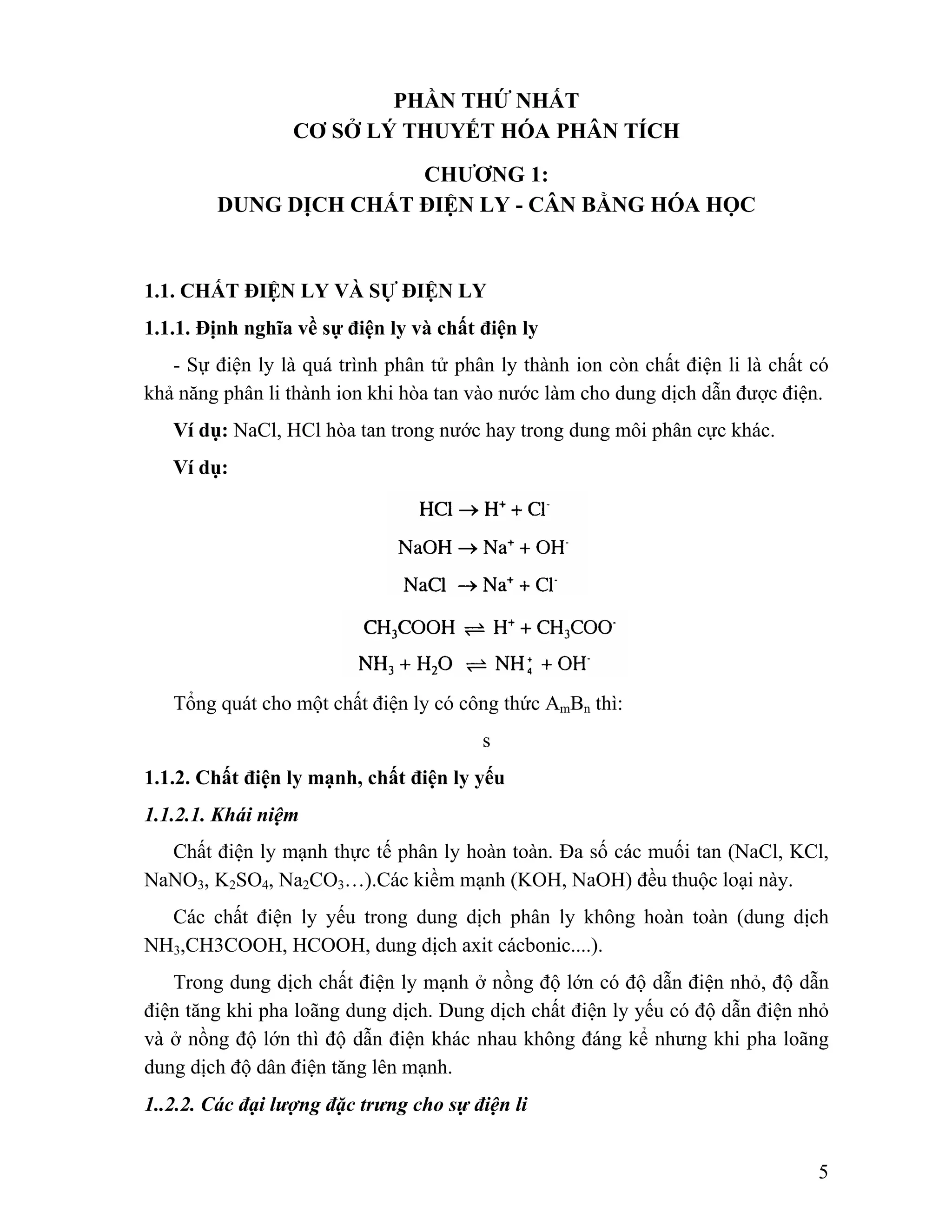 5 
PHẦN THỨ NHẤT 
CƠ SỞ LÝ THUYẾT HÓA PHÂN TÍCH 
CHƯƠNG 1: 
DUNG DỊCH CHẤT ĐIỆN LY - CÂN BẰNG HÓA HỌC 
1.1. CHẤT ĐIỆN LY VÀ SỰ ĐIỆN LY 
1.1.1. Định nghĩa về sự điện ly và chất điện ly 
- Sự điện ly là quá trình phân tử phân ly thành ion còn chất điện li là chất có 
khả năng phân li thành ion khi hòa tan vào nước làm cho dung dịch dẫn được điện. 
Ví dụ: NaCl, HCl hòa tan trong nước hay trong dung môi phân cực khác. 
Ví dụ: 
Tổng quát cho một chất điện ly có công thức AmBn thì: 
s 
1.1.2. Chất điện ly mạnh, chất điện ly yếu 
1.1.2.1. Khái niệm 
Chất điện ly mạnh thực tế phân ly hoàn toàn. Đa số các muối tan (NaCl, KCl, 
NaNO3, K2SO4, Na2CO3…).Các kiềm mạnh (KOH, NaOH) đều thuộc loại này. 
Các chất điện ly yếu trong dung dịch phân ly không hoàn toàn (dung dịch 
NH3,CH3COOH, HCOOH, dung dịch axit cácbonic....). 
Trong dung dịch chất điện ly mạnh ở nồng độ lớn có độ dẫn điện nhỏ, độ dẫn 
điện tăng khi pha loãng dung dịch. Dung dịch chất điện ly yếu có độ dẫn điện nhỏ 
và ở nồng độ lớn thì độ dẫn điện khác nhau không đáng kể nhưng khi pha loãng 
dung dịch độ dân điện tăng lên mạnh. 
1..2.2. Các đại lượng đặc trưng cho sự điện li 
 