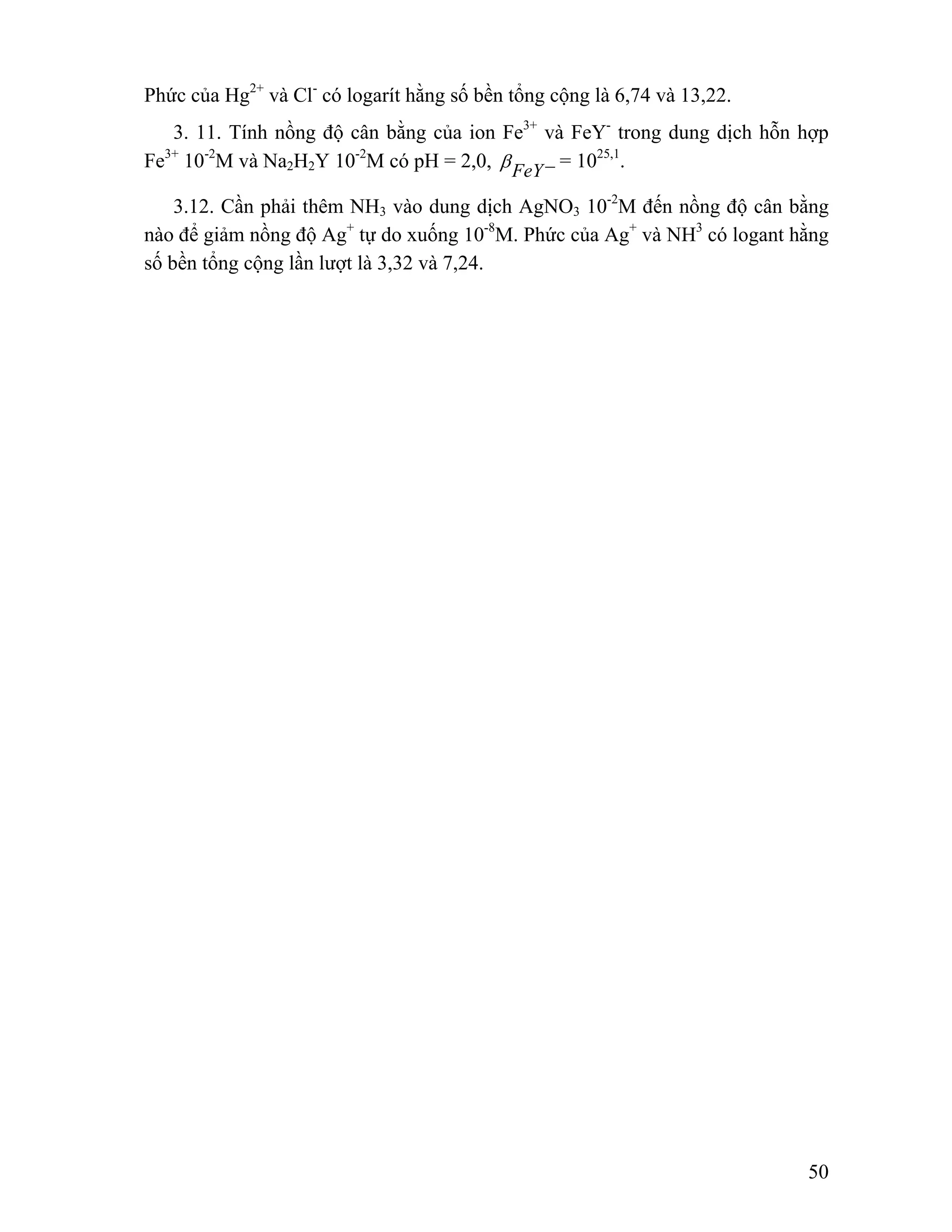 50 
Phức của Hg2+ và Cl- có logarít hằng số bền tổng cộng là 6,74 và 13,22. 
3. 11. Tính nồng độ cân bằng của ion Fe3+ và FeY- trong dung dịch hỗn hợp 
Fe3+ 10-2M và Na2H2Y 10-2M có pH = 2,0, β FeY− = 1025,1. 
3.12. Cần phải thêm NH3 vào dung dịch AgNO3 10-2M đến nồng độ cân bằng 
nào để giảm nồng độ Ag+ tự do xuống 10-8M. Phức của Ag+ và NH3 có logant hằng 
số bền tổng cộng lần lượt là 3,32 và 7,24. 
 