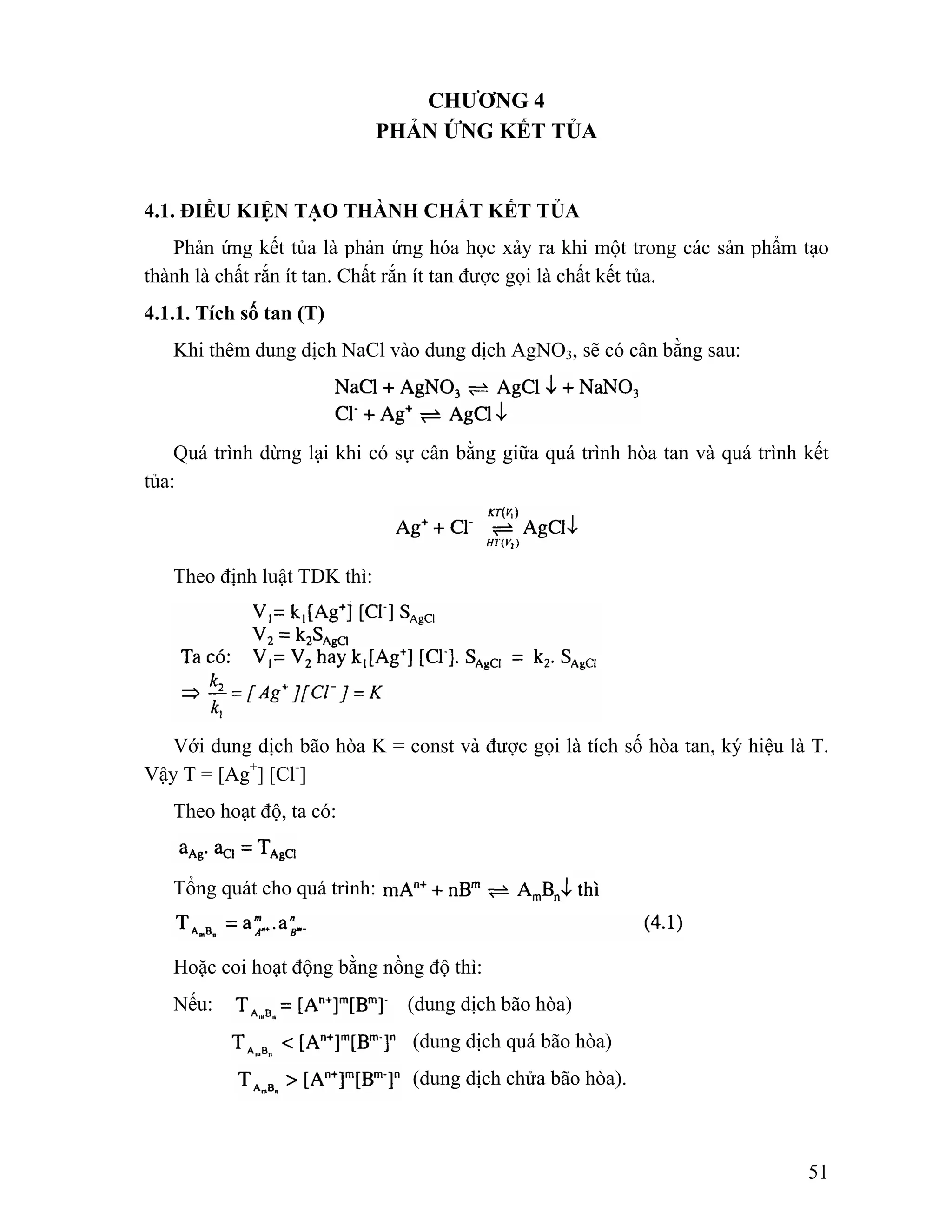 51 
CHƯƠNG 4 
PHẢN ỨNG KẾT TỦA 
4.1. ĐIỀU KIỆN TẠO THÀNH CHẤT KẾT TỦA 
Phản ứng kết tủa là phản ứng hóa học xảy ra khi một trong các sản phẩm tạo 
thành là chất rắn ít tan. Chất rắn ít tan được gọi là chất kết tủa. 
4.1.1. Tích số tan (T) 
Khi thêm dung dịch NaCl vào dung dịch AgNO3, sẽ có cân bằng sau: 
Quá trình dừng lại khi có sự cân bằng giữa quá trình hòa tan và quá trình kết 
tủa: 
Theo định luật TDK thì: 
Với dung dịch bão hòa K = const và được gọi là tích số hòa tan, ký hiệu là T. 
Vậy T = [Ag+] [Cl-] 
Theo hoạt độ, ta có: 
Tổng quát cho quá trình: 
Hoặc coi hoạt động bằng nồng độ thì: 
Nếu: (dung dịch bão hòa) 
(dung dịch quá bão hòa) 
(dung dịch chửa bão hòa). 
 
