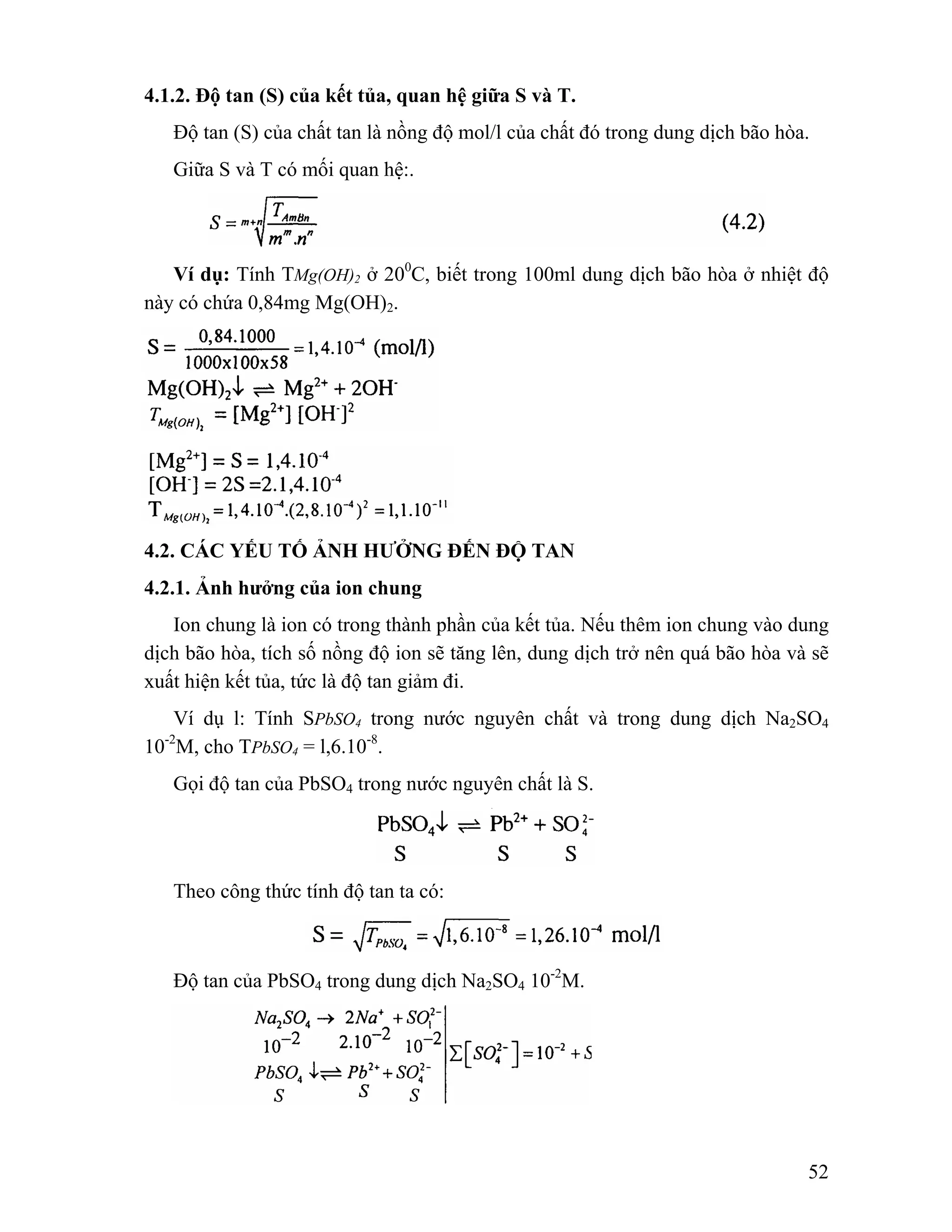 52 
4.1.2. Độ tan (S) của kết tủa, quan hệ giữa S và T. 
Độ tan (S) của chất tan là nồng độ mol/l của chất đó trong dung dịch bão hòa. 
Giữa S và T có mối quan hệ:. 
Ví dụ: Tính TMg(OH)2 ở 200C, biết trong 100ml dung dịch bão hòa ở nhiệt độ 
này có chứa 0,84mg Mg(OH)2. 
4.2. CÁC YẾU TỐ ẢNH HƯỞNG ĐẾN ĐỘ TAN 
4.2.1. Ảnh hưởng của ion chung 
Ion chung là ion có trong thành phần của kết tủa. Nếu thêm ion chung vào dung 
dịch bão hòa, tích số nồng độ ion sẽ tăng lên, dung dịch trở nên quá bão hòa và sẽ 
xuất hiện kết tủa, tức là độ tan giảm đi. 
Ví dụ l: Tính SPbSO4 trong nước nguyên chất và trong dung dịch Na2SO4 
10-2M, cho TPbSO4 = l,6.10-8. 
Gọi độ tan của PbSO4 trong nước nguyên chất là S. 
Theo công thức tính độ tan ta có: 
Độ tan của PbSO4 trong dung dịch Na2SO4 10-2M. 
 