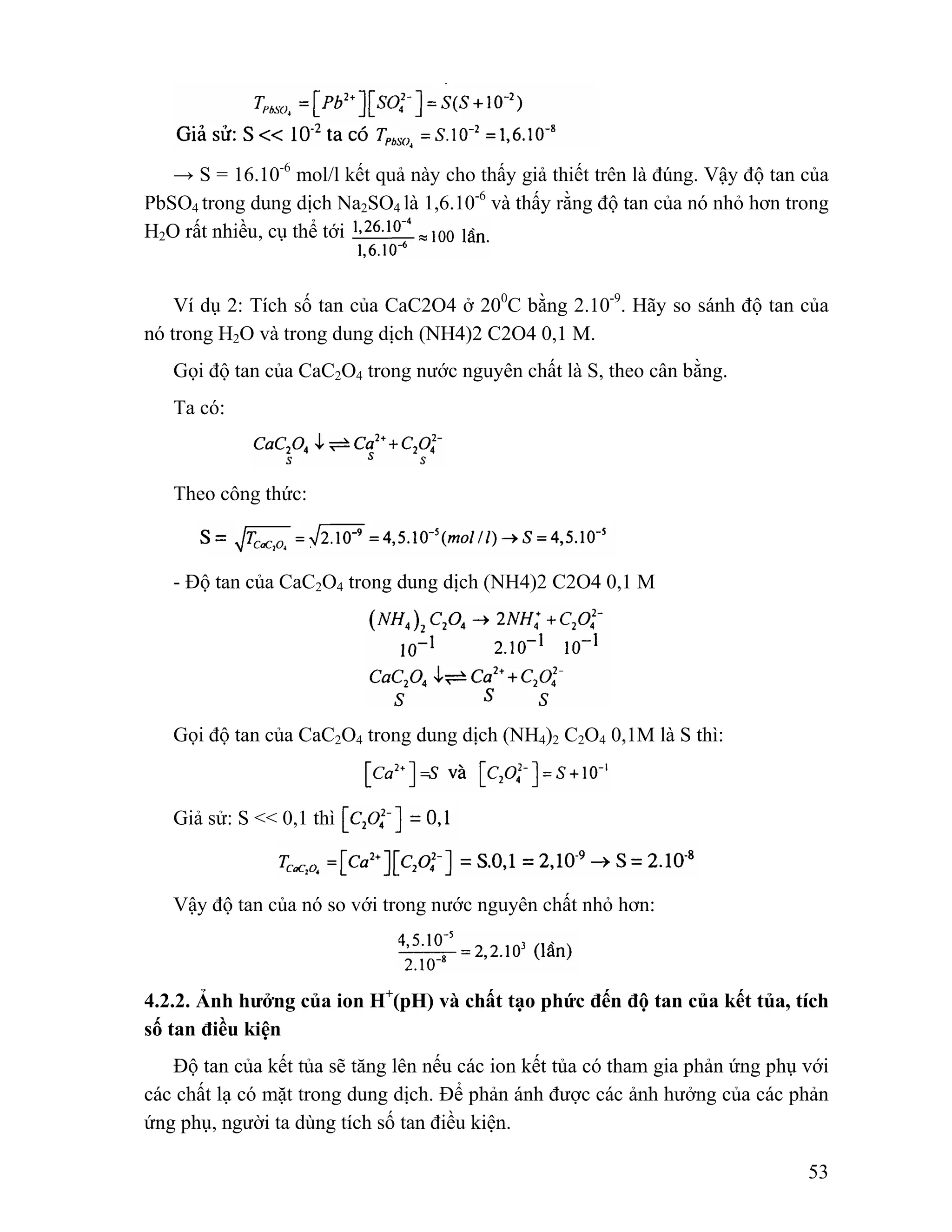 → S = 16.10-6 mol/l kết quả này cho thấy giả thiết trên là đúng. Vậy độ tan của 
PbSO4 trong dung dịch Na2SO4 là 1,6.10-6 và thấy rằng độ tan của nó nhỏ hơn trong 
H2O rất nhiều, cụ thể tới 
Ví dụ 2: Tích số tan của CaC2O4 ở 200C bằng 2.10-9. Hãy so sánh độ tan của 
53 
nó trong H2O và trong dung dịch (NH4)2 C2O4 0,1 M. 
Gọi độ tan của CaC2O4 trong nước nguyên chất là S, theo cân bằng. 
Ta có: 
Theo công thức: 
- Độ tan của CaC2O4 trong dung dịch (NH4)2 C2O4 0,1 M 
Gọi độ tan của CaC2O4 trong dung dịch (NH4)2 C2O4 0,1M là S thì: 
Giả sử: S << 0,1 thì 
Vậy độ tan của nó so với trong nước nguyên chất nhỏ hơn: 
4.2.2. Ảnh hưởng của ion H+(pH) và chất tạo phức đến độ tan của kết tủa, tích 
số tan điều kiện 
Độ tan của kết tủa sẽ tăng lên nếu các ion kết tủa có tham gia phản ứng phụ với 
các chất lạ có mặt trong dung dịch. Để phản ánh được các ảnh hưởng của các phản 
ứng phụ, người ta dùng tích số tan điều kiện. 
 