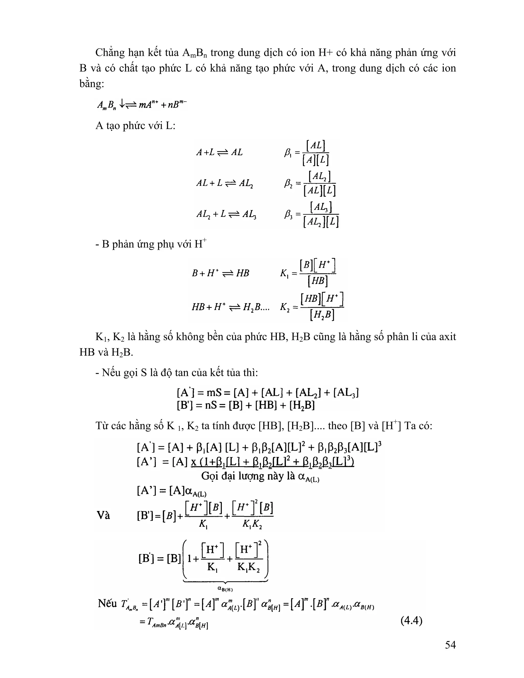 Chẳng hạn kết tủa AmBn trong dung dịch có ion H+ có khả năng phản ứng với 
B và có chất tạo phức L có khả năng tạo phức với A, trong dung dịch có các ion 
bằng: 
54 
A tạo phức với L: 
- B phản ứng phụ với H+ 
K1, K2 là hằng số không bền của phức HB, H2B cũng là hằng số phân li của axit 
HB và H2B. 
- Nếu gọi S là độ tan của kết tủa thì: 
Từ các hằng số K 1, K2 ta tính được [HB], [H2B].... theo [B] và [H+] Ta có: 
 