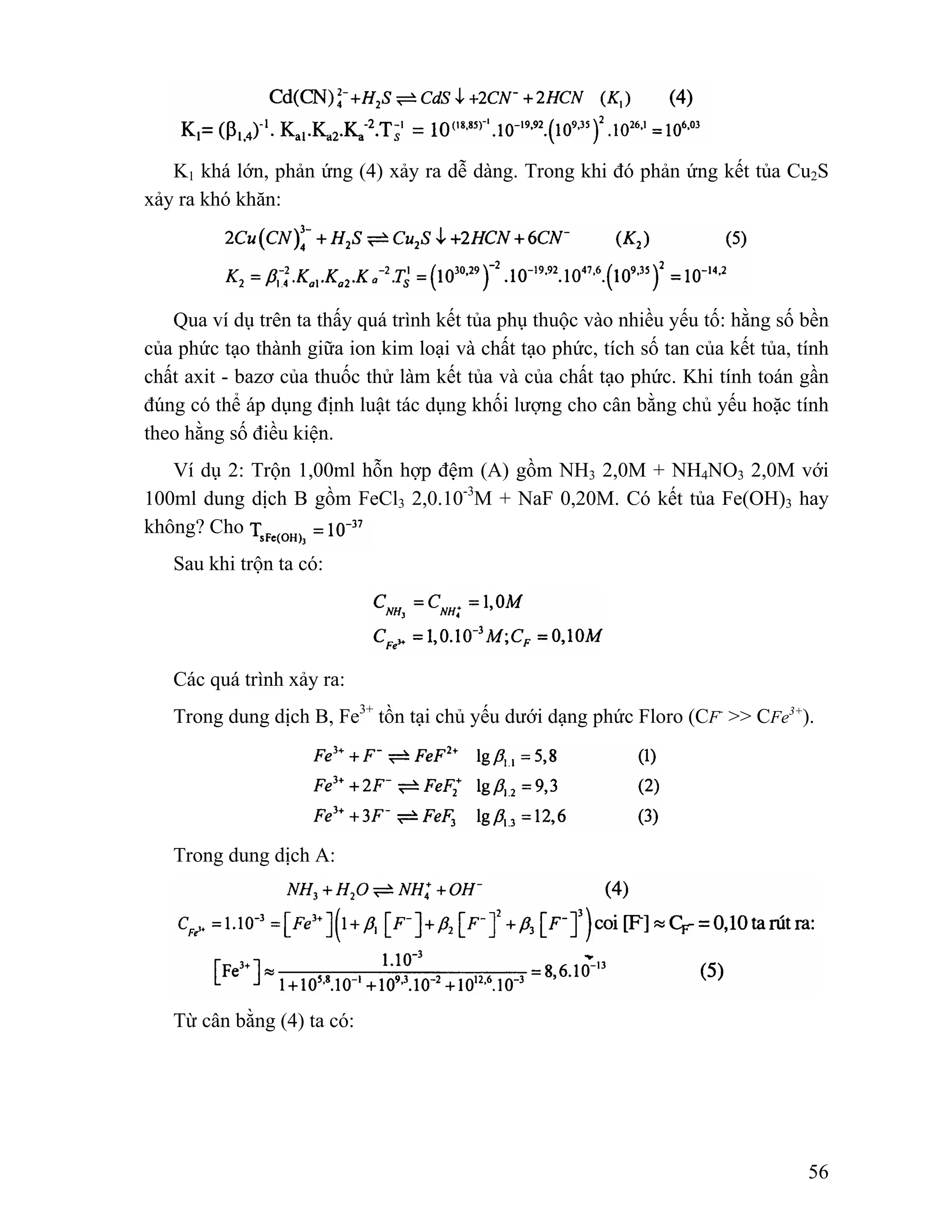 K1 khá lớn, phản ứng (4) xảy ra dễ dàng. Trong khi đó phản ứng kết tủa Cu2S 
56 
xảy ra khó khăn: 
Qua ví dụ trên ta thấy quá trình kết tủa phụ thuộc vào nhiều yếu tố: hằng số bền 
của phức tạo thành giữa ion kim loại và chất tạo phức, tích số tan của kết tủa, tính 
chất axit - bazơ của thuốc thử làm kết tủa và của chất tạo phức. Khi tính toán gần 
đúng có thể áp dụng định luật tác dụng khối lượng cho cân bằng chủ yếu hoặc tính 
theo hằng số điều kiện. 
Ví dụ 2: Trộn 1,00ml hỗn hợp đệm (A) gồm NH3 2,0M + NH4NO3 2,0M với 
100ml dung dịch B gồm FeCl3 2,0.10-3M + NaF 0,20M. Có kết tủa Fe(OH)3 hay 
không? Cho 
Sau khi trộn ta có: 
Các quá trình xảy ra: 
Trong dung dịch B, Fe3+ tồn tại chủ yếu dưới dạng phức Floro (CF- >> CFe3+). 
Trong dung dịch A: 
Từ cân bằng (4) ta có: 
 