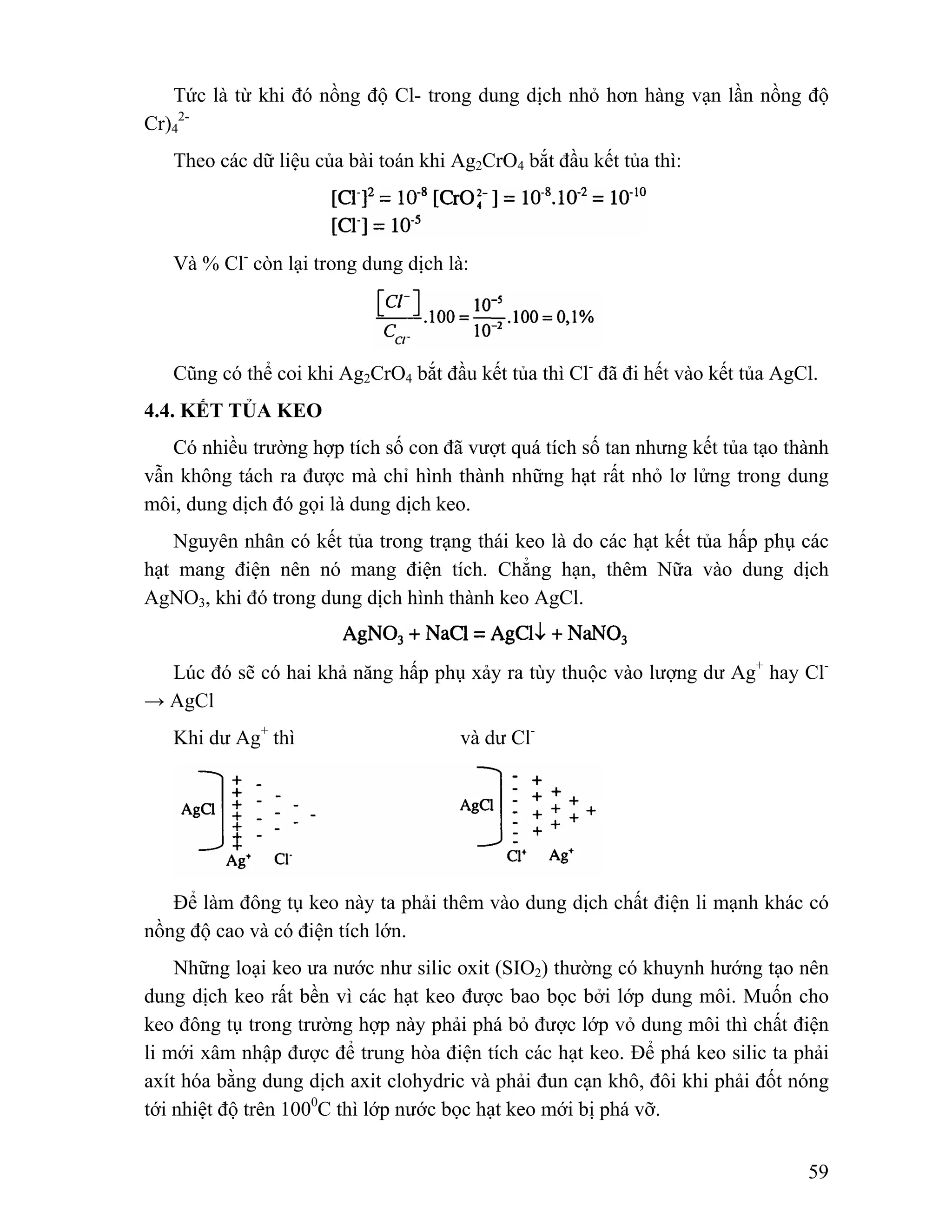 Tức là từ khi đó nồng độ Cl- trong dung dịch nhỏ hơn hàng vạn lần nồng độ 
59 
2- 
Theo các dữ liệu của bài toán khi Ag2CrO4 bắt đầu kết tủa thì: 
Cr)4 
Và % Cl- còn lại trong dung dịch là: 
Cũng có thể coi khi Ag2CrO4 bắt đầu kết tủa thì Cl- đã đi hết vào kết tủa AgCl. 
4.4. KẾT TỦA KEO 
Có nhiều trường hợp tích số con đã vượt quá tích số tan nhưng kết tủa tạo thành 
vẫn không tách ra được mà chỉ hình thành những hạt rất nhỏ lơ lửng trong dung 
môi, dung dịch đó gọi là dung dịch keo. 
Nguyên nhân có kết tủa trong trạng thái keo là do các hạt kết tủa hấp phụ các 
hạt mang điện nên nó mang điện tích. Chẳng hạn, thêm Nữa vào dung dịch 
AgNO3, khi đó trong dung dịch hình thành keo AgCl. 
Lúc đó sẽ có hai khả năng hấp phụ xảy ra tùy thuộc vào lượng dư Ag+ hay Cl- 
→ AgCl 
Khi dư Ag+ thì và dư Cl-Để 
làm đông tụ keo này ta phải thêm vào dung dịch chất điện li mạnh khác có 
nồng độ cao và có điện tích lớn. 
Những loại keo ưa nước như silic oxit (SIO2) thường có khuynh hướng tạo nên 
dung dịch keo rất bền vì các hạt keo được bao bọc bởi lớp dung môi. Muốn cho 
keo đông tụ trong trường hợp này phải phá bỏ được lớp vỏ dung môi thì chất điện 
li mới xâm nhập được để trung hòa điện tích các hạt keo. Để phá keo silic ta phải 
axít hóa bằng dung dịch axit clohydric và phải đun cạn khô, đôi khi phải đốt nóng 
tới nhiệt độ trên 1000C thì lớp nước bọc hạt keo mới bị phá vỡ. 
 