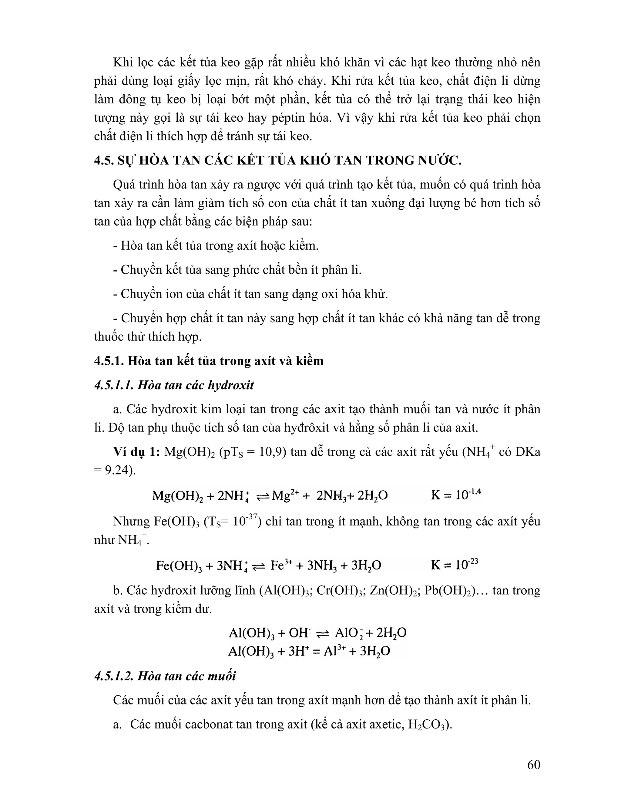 Khi lọc các kết tủa keo gặp rất nhiều khó khăn vì các hạt keo thường nhỏ nên 
phải dùng loại giấy lọc mịn, rất khó chảy. Khi rửa kết tủa keo, chất điện li dừng 
làm đông tụ keo bị loại bớt một phần, kết tủa có thể trở lại trạng thái keo hiện 
tượng này gọi là sự tái keo hay péptin hóa. Vì vậy khi rửa kết tủa keo phải chọn 
chất điện li thích hợp để tránh sự tái keo. 
4.5. SỰ HÒA TAN CÁC KẾT TỦA KHÓ TAN TRONG NƯỚC. 
Quá trình hòa tan xảy ra ngược với quá trình tạo kết tủa, muốn có quá trình hòa 
tan xảy ra cần làm giảm tích số con của chất ít tan xuống đại lượng bé hơn tích số 
tan của hợp chất bằng các biện pháp sau: 
- Hòa tan kết tủa trong axít hoặc kiềm. 
- Chuyển kết tủa sang phức chất bền ít phân li. 
- Chuyển ion của chất ít tan sang dạng oxi hóa khử. 
- Chuyển hợp chất ít tan này sang hợp chất ít tan khác có khả năng tan dễ trong 
60 
thuốc thử thích hợp. 
4.5.1. Hòa tan kết tủa trong axít và kiềm 
4.5.1.1. Hòa tan các hyđroxit 
a. Các hyđroxit kim loại tan trong các axit tạo thành muối tan và nước ít phân 
li. Độ tan phụ thuộc tích số tan của hyđrôxit và hằng số phân li của axit. 
Ví dụ 1: Mg(OH)2 (pTS = 10,9) tan dễ trong cả các axít rất yếu (NH4 
+ có DKa 
= 9.24). 
Nhưng Fe(OH)3 (TS= 10-37) chỉ tan trong ít mạnh, không tan trong các axít yếu 
như NH4 
+. 
b. Các hyđroxit lưỡng lĩnh (Al(OH)3; Cr(OH)3; Zn(OH)2; Pb(OH)2)… tan trong 
axít và trong kiềm dư. 
4.5.1.2. Hòa tan các muối 
Các muối của các axít yếu tan trong axít mạnh hơn để tạo thành axít ít phân li. 
a. Các muối cacbonat tan trong axit (kể cả axit axetic, H2CO3). 
 