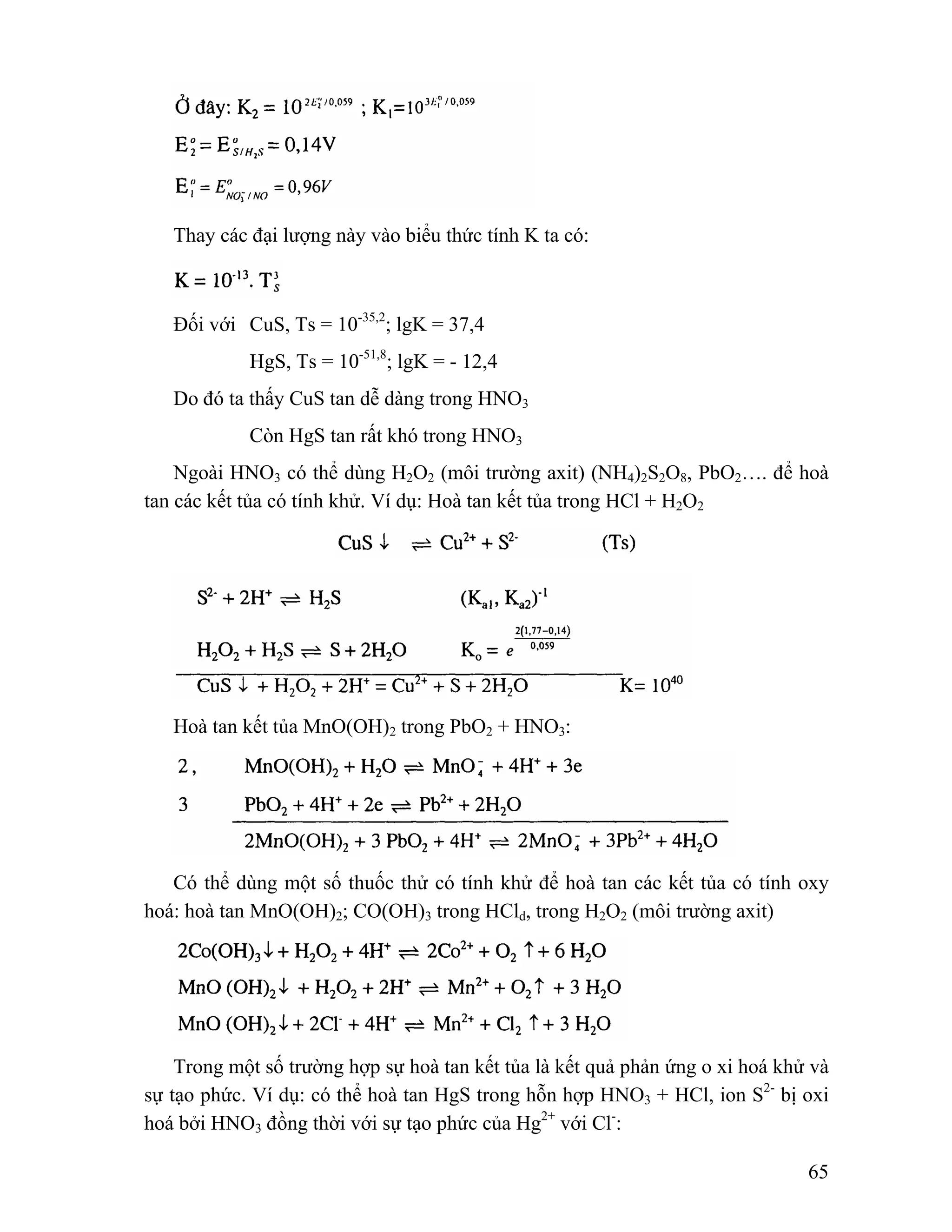 65 
Thay các đại lượng này vào biểu thức tính K ta có: 
Đối với CuS, Ts = 10-35,2; lgK = 37,4 
HgS, Ts = 10-51,8; lgK = - 12,4 
Do đó ta thấy CuS tan dễ dàng trong HNO3 
Còn HgS tan rất khó trong HNO3 
Ngoài HNO3 có thể dùng H2O2 (môi trường axit) (NH4)2S2O8, PbO2…. để hoà 
tan các kết tủa có tính khử. Ví dụ: Hoà tan kết tủa trong HCl + H2O2 
Hoà tan kết tủa MnO(OH)2 trong PbO2 + HNO3: 
Có thể dùng một số thuốc thử có tính khử để hoà tan các kết tủa có tính oxy 
hoá: hoà tan MnO(OH)2; CO(OH)3 trong HCld, trong H2O2 (môi trường axit) 
Trong một số trường hợp sự hoà tan kết tủa là kết quả phản ứng o xi hoá khử và 
sự tạo phức. Ví dụ: có thể hoà tan HgS trong hỗn hợp HNO3 + HCl, ion S2- bị oxi 
hoá bởi HNO3 đồng thời với sự tạo phức của Hg2+ với Cl-: 
 
