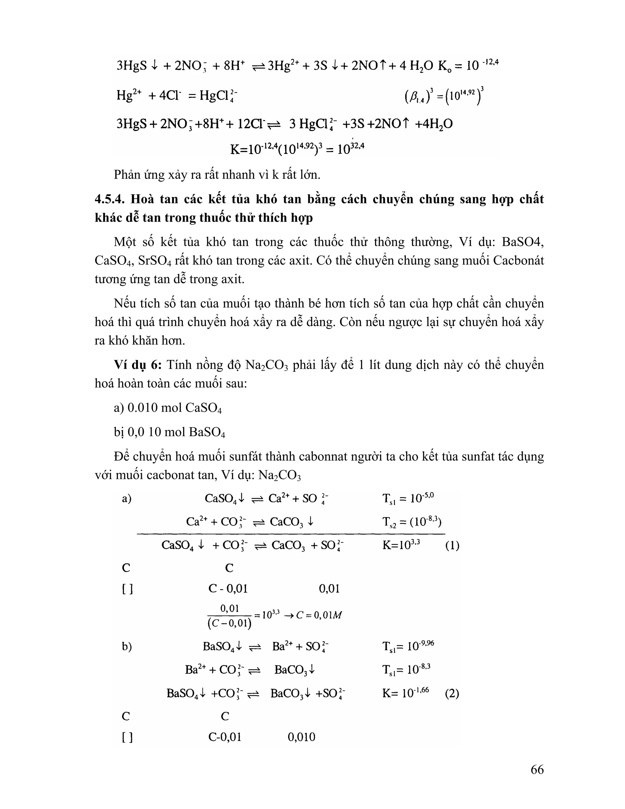66 
Phản ứng xảy ra rất nhanh vì k rất lớn. 
4.5.4. Hoà tan các kết tủa khó tan bằng cách chuyển chúng sang hợp chất 
khác dễ tan trong thuốc thử thích hợp 
Một số kết tủa khó tan trong các thuốc thử thông thường, Ví dụ: BaSO4, 
CaSO4, SrSO4 rất khó tan trong các axit. Có thể chuyển chúng sang muối Cacbonát 
tương ứng tan dễ trong axit. 
Nếu tích số tan của muối tạo thành bé hơn tích số tan của hợp chất cần chuyển 
hoá thì quá trình chuyển hoá xẩy ra dễ dàng. Còn nếu ngược lại sự chuyển hoá xẩy 
ra khó khăn hơn. 
Ví dụ 6: Tính nồng độ Na2CO3 phải lấy để 1 lít dung dịch này có thể chuyển 
hoá hoàn toàn các muối sau: 
a) 0.010 mol CaSO4 
bị 0,0 10 mol BaSO4 
Để chuyển hoá muối sunfát thành cabonnat người ta cho kết tủa sunfat tác dụng 
với muối cacbonat tan, Ví dụ: Na2CO3 
 