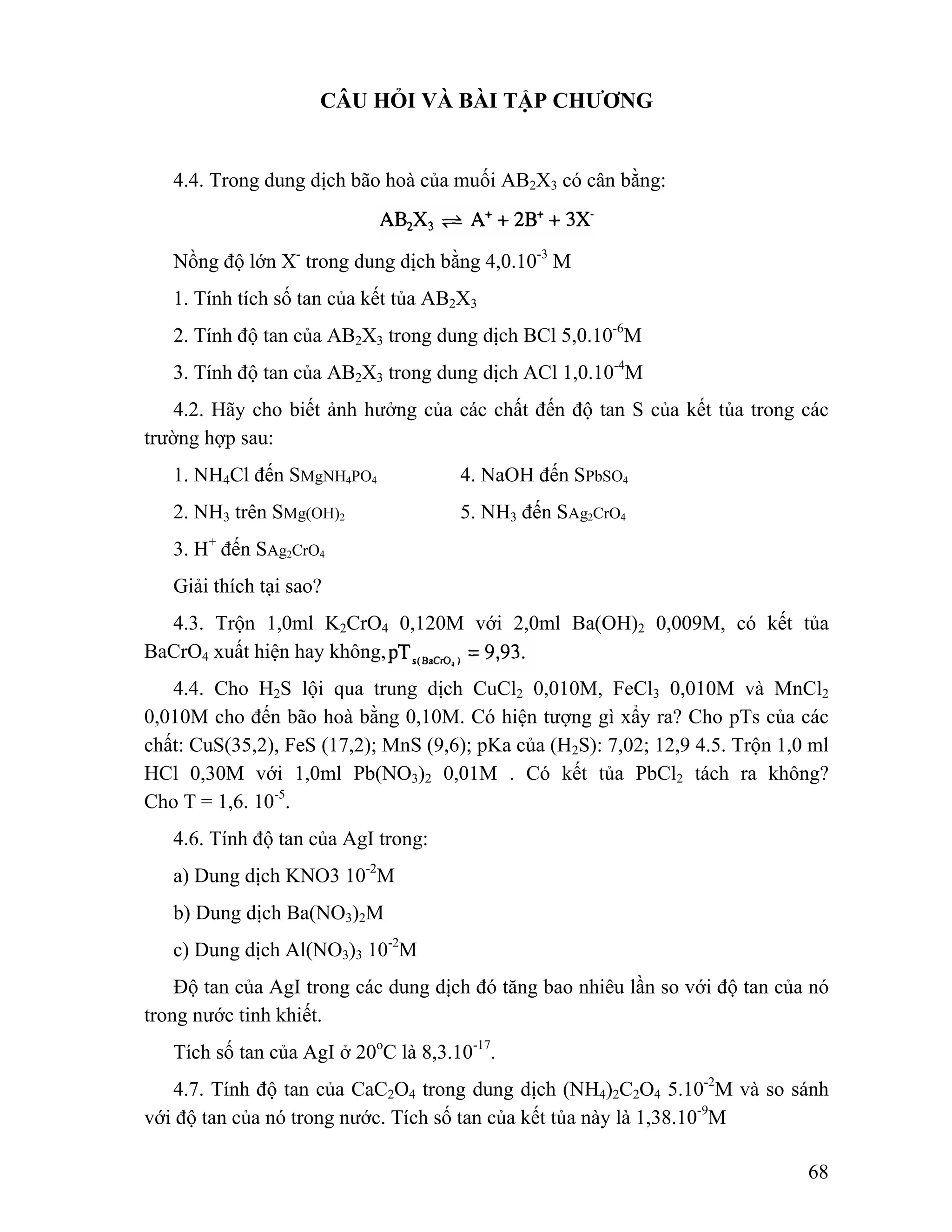 68 
CÂU HỎI VÀ BÀI TẬP CHƯƠNG 
4.4. Trong dung dịch bão hoà của muối AB2X3 có cân bằng: 
Nồng độ lớn X- trong dung dịch bằng 4,0.10-3 M 
1. Tính tích số tan của kết tủa AB2X3 
2. Tính độ tan của AB2X3 trong dung dịch BCl 5,0.10-6M 
3. Tính độ tan của AB2X3 trong dung dịch ACl 1,0.10-4M 
4.2. Hãy cho biết ảnh hưởng của các chất đến độ tan S của kết tủa trong các 
trường hợp sau: 
1. NH4Cl đến SMgNH4PO4 4. NaOH đến SPbSO4 
2. NH3 trên SMg(OH)2 5. NH3 đến SAg2CrO4 
3. H+ đến SAg2CrO4 
Giải thích tại sao? 
4.3. Trộn 1,0ml K2CrO4 0,120M với 2,0ml Ba(OH)2 0,009M, có kết tủa 
BaCrO4 xuất hiện hay không, 
4.4. Cho H2S lội qua trung dịch CuCl2 0,010M, FeCl3 0,010M và MnCl2 
0,010M cho đến bão hoà bằng 0,10M. Có hiện tượng gì xẩy ra? Cho pTs của các 
chất: CuS(35,2), FeS (17,2); MnS (9,6); pKa của (H2S): 7,02; 12,9 4.5. Trộn 1,0 ml 
HCl 0,30M với 1,0ml Pb(NO3)2 0,01M . Có kết tủa PbCl2 tách ra không? 
Cho T = 1,6. 10-5. 
4.6. Tính độ tan của AgI trong: 
a) Dung dịch KNO3 10-2M 
b) Dung dịch Ba(NO3)2M 
c) Dung dịch Al(NO3)3 10-2M 
Độ tan của AgI trong các dung dịch đó tăng bao nhiêu lần so với độ tan của nó 
trong nước tinh khiết. 
Tích số tan của AgI ở 20oC là 8,3.10-17. 
4.7. Tính độ tan của CaC2O4 trong dung dịch (NH4)2C2O4 5.10-2M và so sánh 
với độ tan của nó trong nước. Tích số tan của kết tủa này là 1,38.10-9M 
 