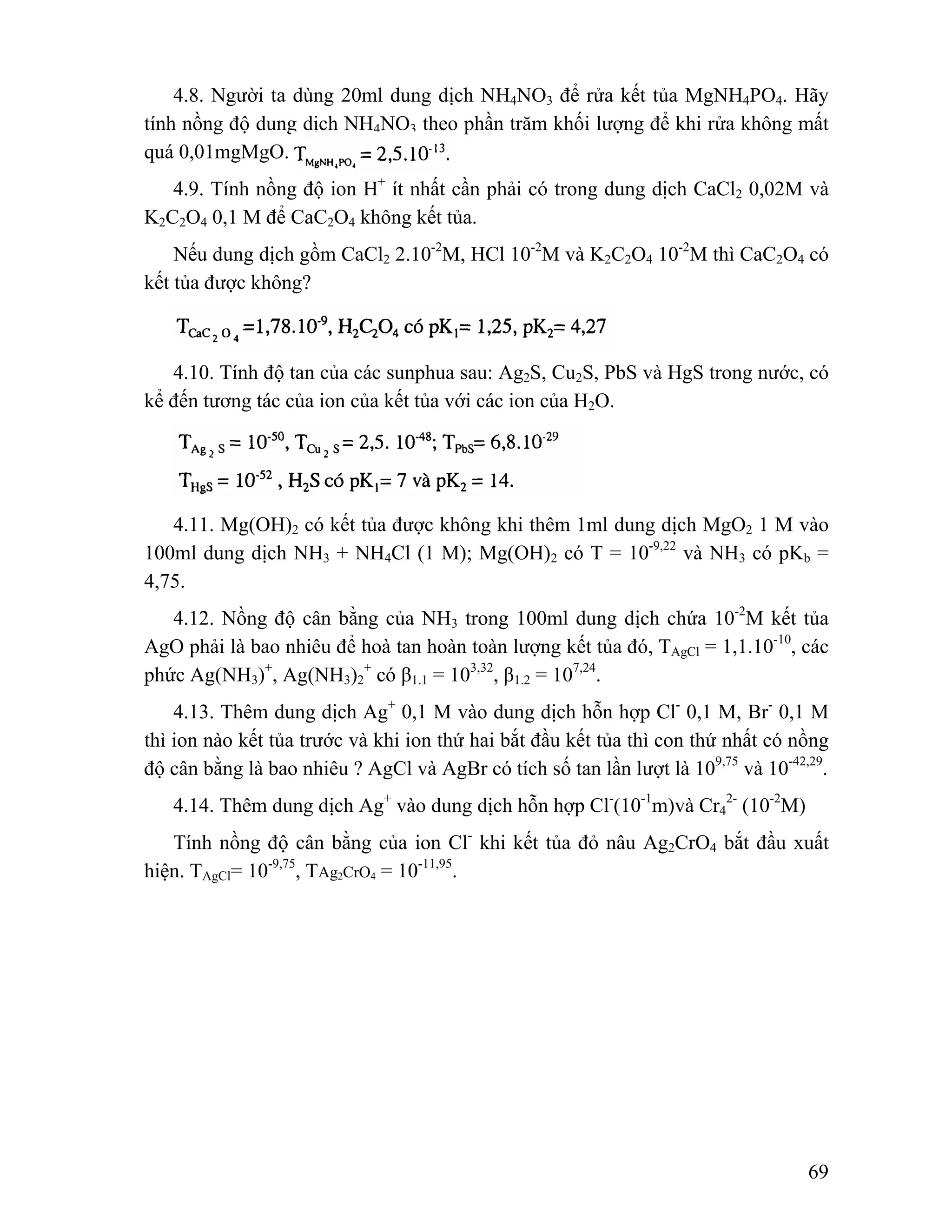 4.8. Người ta dùng 20ml dung dịch NH4NO3 để rửa kết tủa MgNH4PO4. Hãy 
tính nồng độ dung dịch NH4NO3 theo phần trăm khối lượng để khi rửa không mất 
quá 0,01mgMgO. 
4.9. Tính nồng độ ion H+ ít nhất cần phải có trong dung dịch CaCl2 0,02M và 
69 
K2C2O4 0,1 M để CaC2O4 không kết tủa. 
Nếu dung dịch gồm CaCl2 2.10-2M, HCl 10-2M và K2C2O4 10-2M thì CaC2O4 có 
kết tủa được không? 
4.10. Tính độ tan của các sunphua sau: Ag2S, Cu2S, PbS và HgS trong nước, có 
kể đến tương tác của ion của kết tủa với các ion của H2O. 
4.11. Mg(OH)2 có kết tủa được không khi thêm 1ml dung dịch MgO2 1 M vào 
100ml dung dịch NH3 + NH4Cl (1 M); Mg(OH)2 có T = 10-9,22 và NH3 có pKb = 
4,75. 
4.12. Nồng độ cân bằng của NH3 trong 100ml dung dịch chứa 10-2M kết tủa 
AgO phải là bao nhiêu để hoà tan hoàn toàn lượng kết tủa đó, TAgCl = 1,1.10-10, các 
phức Ag(NH3)+, Ag(NH3)+ 2 
có β1.1 = 103,32, β1.2 = 107,24. 
4.13. Thêm dung dịch Ag+ 0,1 M vào dung dịch hỗn hợp Cl- 0,1 M, Br- 0,1 M 
thì ion nào kết tủa trước và khi ion thứ hai bắt đầu kết tủa thì con thứ nhất có nồng 
độ cân bằng là bao nhiêu ? AgCl và AgBr có tích số tan lần lượt là 109,75 và 10-42,29. 
4.14. Thêm dung dịch Ag+ vào dung dịch hỗn hợp Cl-(10-1m)và Cr4 
2- (10-2M) 
Tính nồng độ cân bằng của ion Cl- khi kết tủa đỏ nâu Ag2CrO4 bắt đầu xuất 
hiện. TAgCl= 10-9,75, TAg2CrO4 = 10-11,95. 
 