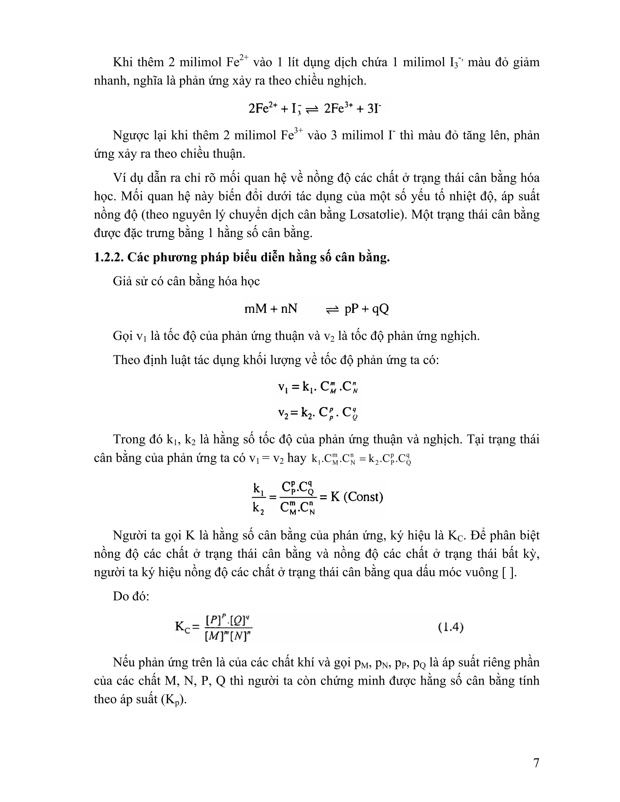 7 
Khi thêm 2 milimol Fe2+ vào 1 lít dụng dịch chứa 1 milimol I3 
-, màu đỏ giảm 
nhanh, nghĩa là phản ứng xảy ra theo chiều nghịch. 
Ngược lại khi thêm 2 milimol Fe3+ vào 3 milimol I- thì màu đỏ tăng lên, phản 
ứng xảy ra theo chiều thuận. 
Ví dụ dẫn ra chỉ rõ mối quan hệ về nồng độ các chất ở trạng thái cân bằng hóa 
học. Mối quan hệ này biến đổi dưới tác dụng của một số yếu tố nhiệt độ, áp suất 
nồng độ (theo nguyên lý chuyển dịch cân bằng Lơsatơlie). Một trạng thái cân bằng 
được đặc trưng bằng 1 hằng số cân bằng. 
1.2.2. Các phương pháp biểu diễn hằng số cân bằng. 
Giả sử có cân bằng hóa học 
Gọi v1 là tốc độ của phản ứng thuận và v2 là tốc độ phản ứng nghịch. 
Theo định luật tác dụng khối lượng về tốc độ phản ứng ta có: 
Trong đó k1, k2 là hằng số tốc độ của phản ứng thuận và nghịch. Tại trạng thái 
cân bằng của phản ứng ta có v1 = v2 hay q 
Q 
p 
2 P 
n 
N 
m 
1 M k .C .C = k .C .C 
Người ta gọi K là hằng số cân bằng của phán ứng, ký hiệu là KC. Để phân biệt 
nồng độ các chất ở trạng thái cân bằng và nồng độ các chất ở trạng thái bất kỳ, 
người ta ký hiệu nồng độ các chất ở trạng thái cân bằng qua dấu móc vuông [ ]. 
Do đó: 
Nếu phản ứng trên là của các chất khí và gọi pM, pN, pP, pQ là áp suất riêng phần 
của các chất M, N, P, Q thì người ta còn chứng minh được hằng số cân bằng tính 
theo áp suất (Kp). 
 