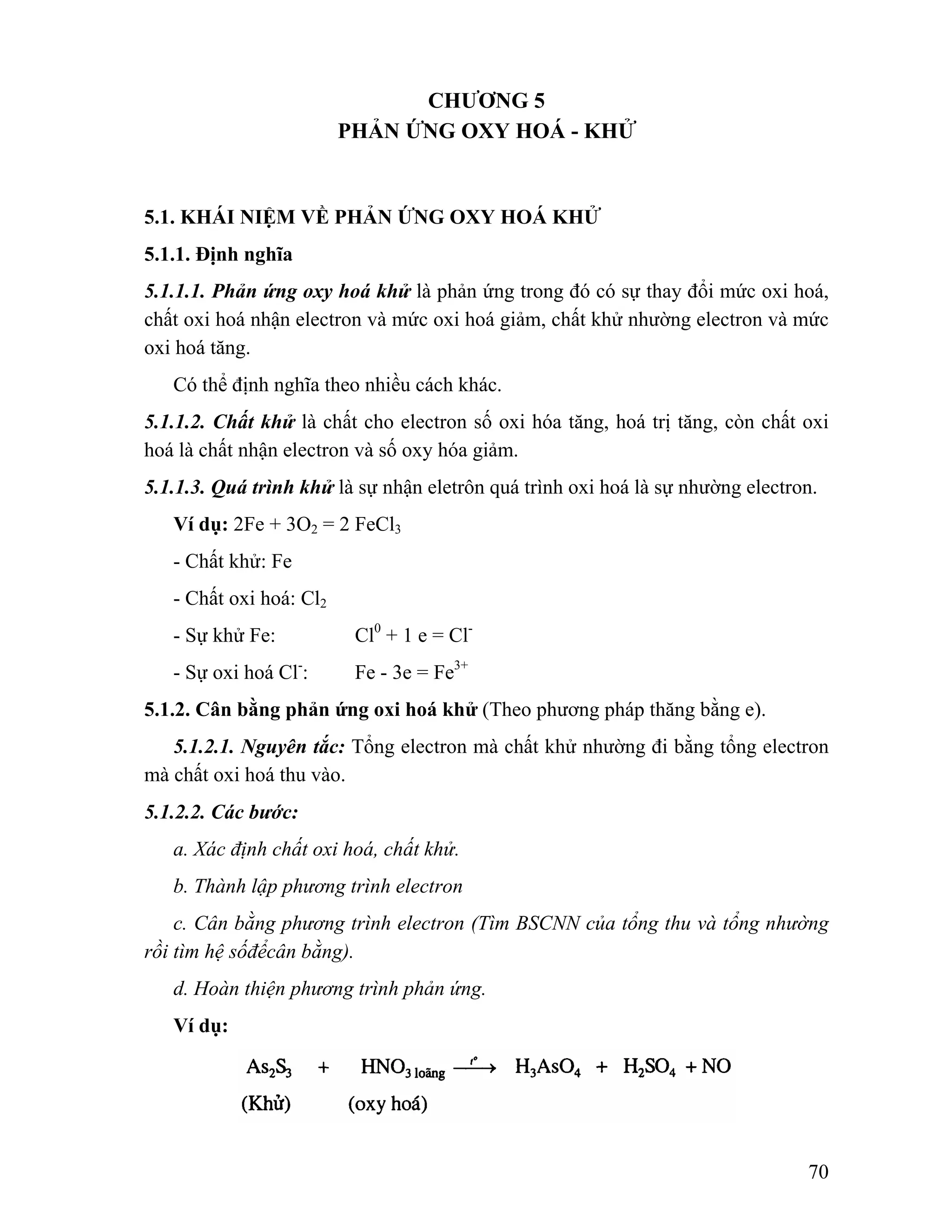 70 
CHƯƠNG 5 
PHẢN ỨNG OXY HOÁ - KHỬ 
5.1. KHÁI NIỆM VỀ PHẢN ỨNG OXY HOÁ KHỬ 
5.1.1. Định nghĩa 
5.1.1.1. Phản ứng oxy hoá khử là phản ứng trong đó có sự thay đổi mức oxi hoá, 
chất oxi hoá nhận electron và mức oxi hoá giảm, chất khử nhường electron và mức 
oxi hoá tăng. 
Có thể định nghĩa theo nhiều cách khác. 
5.1.1.2. Chất khử là chất cho electron số oxi hóa tăng, hoá trị tăng, còn chất oxi 
hoá là chất nhận electron và số oxy hóa giảm. 
5.1.1.3. Quá trình khử là sự nhận eletrôn quá trình oxi hoá là sự nhường electron. 
Ví dụ: 2Fe + 3O2 = 2 FeCl3 
- Chất khử: Fe 
- Chất oxi hoá: Cl2 
- Sự khử Fe: Cl0 + 1 e = Cl- 
- Sự oxi hoá Cl-: Fe - 3e = Fe3+ 
5.1.2. Cân bằng phản ứng oxi hoá khử (Theo phương pháp thăng bằng e). 
5.1.2.1. Nguyên tắc: Tổng electron mà chất khử nhường đi bằng tổng electron 
mà chất oxi hoá thu vào. 
5.1.2.2. Các bước: 
a. Xác định chất oxi hoá, chất khử. 
b. Thành lập phương trình electron 
c. Cân bằng phương trình electron (Tìm BSCNN của tổng thu và tổng nhường 
rồi tìm hệ sốđểcân bằng). 
d. Hoàn thiện phương trình phản ứng. 
Ví dụ: 
 