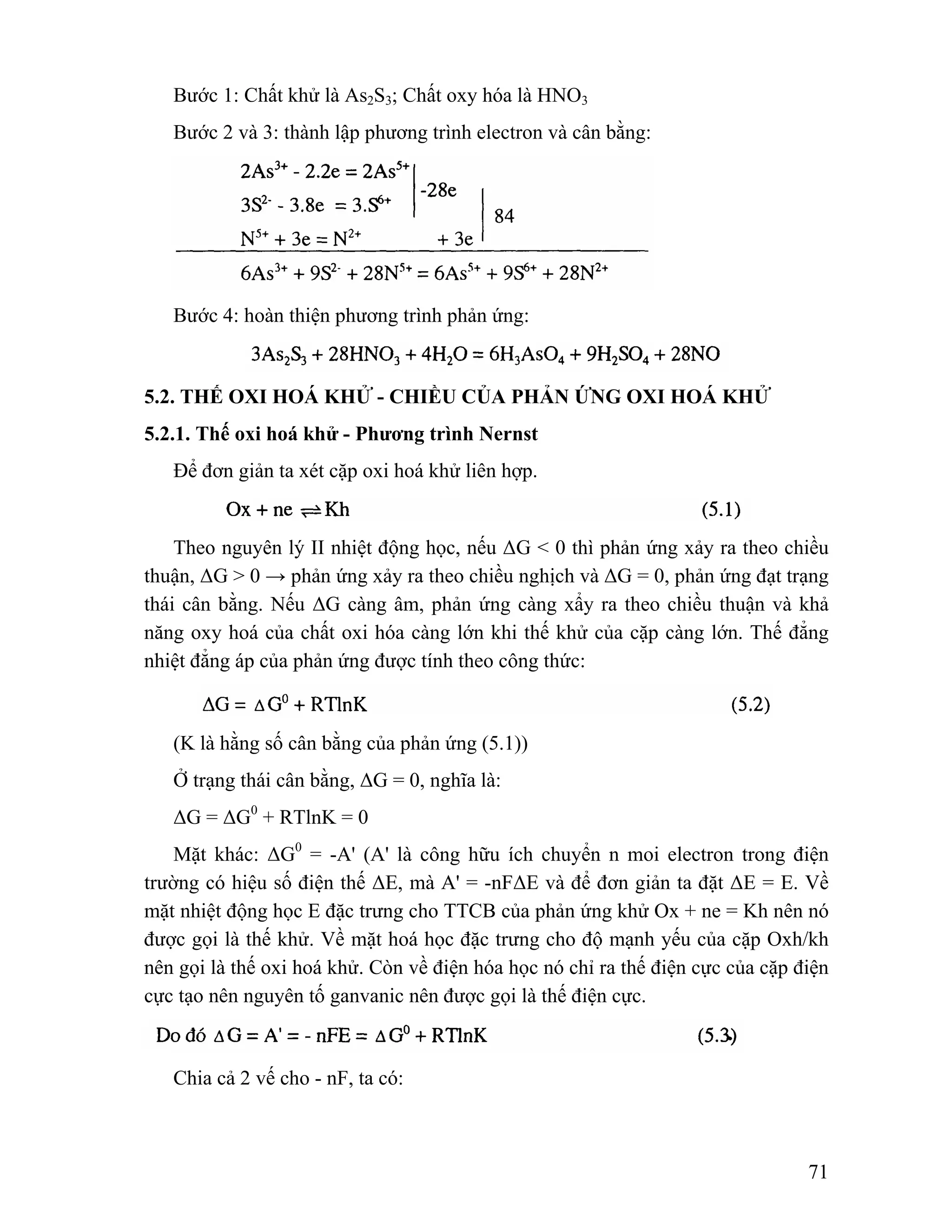 71 
Bước 1: Chất khử là As2S3; Chất oxy hóa là HNO3 
Bước 2 và 3: thành lập phương trình electron và cân bằng: 
Bước 4: hoàn thiện phương trình phản ứng: 
5.2. THẾ OXI HOÁ KHỬ - CHIỀU CỦA PHẢN ỨNG OXI HOÁ KHỬ 
5.2.1. Thế oxi hoá khử - Phương trình Nernst 
Để đơn giản ta xét cặp oxi hoá khử liên hợp. 
Theo nguyên lý II nhiệt động học, nếu ΔG < 0 thì phản ứng xảy ra theo chiều 
thuận, ΔG > 0 → phản ứng xảy ra theo chiều nghịch và ΔG = 0, phản ứng đạt trạng 
thái cân bằng. Nếu ΔG càng âm, phản ứng càng xẩy ra theo chiều thuận và khả 
năng oxy hoá của chất oxi hóa càng lớn khi thế khử của cặp càng lớn. Thế đẳng 
nhiệt đẳng áp của phản ứng được tính theo công thức: 
(K là hằng số cân bằng của phản ứng (5.1)) 
Ở trạng thái cân bằng, ΔG = 0, nghĩa là: 
ΔG = ΔG0 + RTlnK = 0 
Mặt khác: ΔG0 = -A' (A' là công hữu ích chuyển n moi electron trong điện 
trường có hiệu số điện thế ΔE, mà A' = -nFΔE và để đơn giản ta đặt ΔE = E. Về 
mặt nhiệt động học E đặc trưng cho TTCB của phản ứng khử Ox + ne = Kh nên nó 
được gọi là thế khử. Về mặt hoá học đặc trưng cho độ mạnh yếu của cặp Oxh/kh 
nên gọi là thế oxi hoá khử. Còn về điện hóa học nó chỉ ra thế điện cực của cặp điện 
cực tạo nên nguyên tố ganvanic nên được gọi là thế điện cực. 
Chia cả 2 vế cho - nF, ta có: 
 