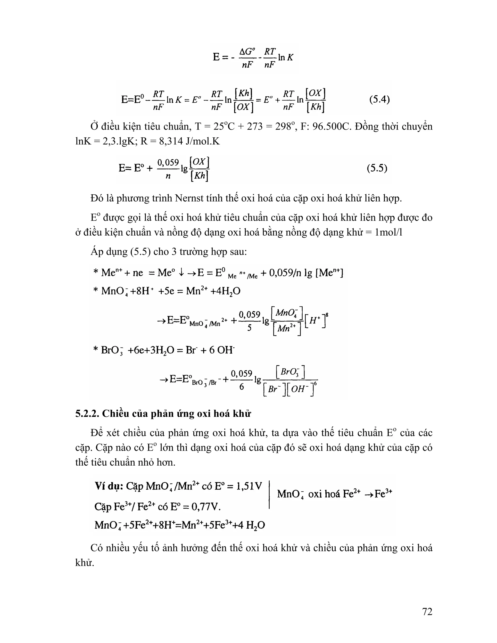 Ở điều kiện tiêu chuẩn, T = 25oC + 273 = 298o, F: 96.500C. Đồng thời chuyển 
72 
lnK = 2,3.lgK; R = 8,314 J/mol.K 
Đó là phương trình Nernst tính thế oxi hoá của cặp oxi hoá khử liên hợp. 
Eo được gọi là thế oxi hoá khử tiêu chuẩn của cặp oxi hoá khử liên hợp được đo 
ở điều kiện chuẩn và nồng độ dạng oxi hoá bằng nồng độ dạng khử = 1mol/l 
Áp dụng (5.5) cho 3 trường hợp sau: 
5.2.2. Chiều của phản ứng oxi hoá khử 
Để xét chiều của phản ứng oxi hoá khử, ta dựa vào thế tiêu chuẩn Eo của các 
cặp. Cặp nào có Eo lớn thì dạng oxi hoá của cặp đó sẽ oxi hoá dạng khử của cặp có 
thế tiêu chuẩn nhỏ hơn. 
Có nhiều yếu tố ảnh hưởng đến thế oxi hoá khử và chiều của phản ứng oxi hoá 
khử. 
 