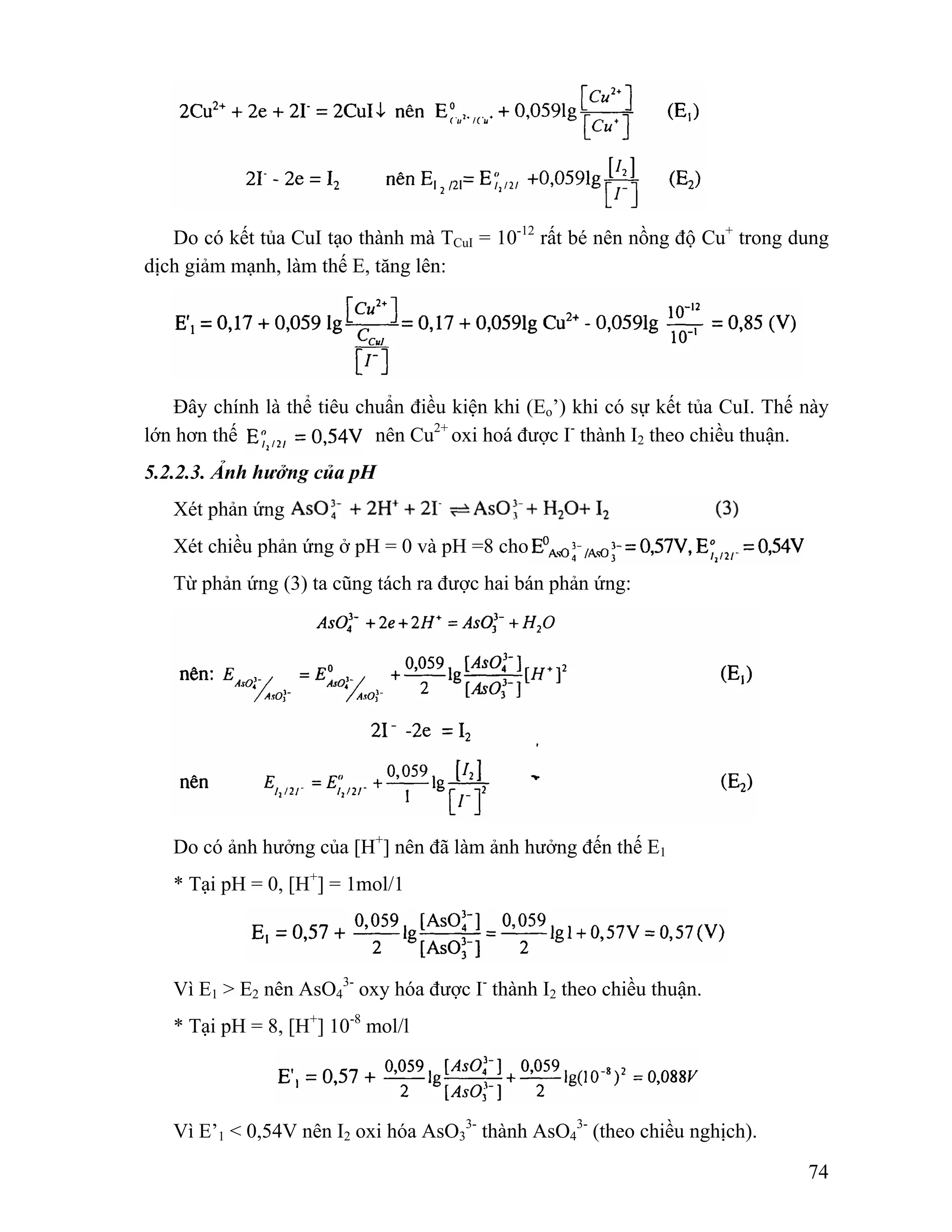 Do có kết tủa CuI tạo thành mà TCuI = 10-12 rất bé nên nồng độ Cu+ trong dung 
74 
dịch giảm mạnh, làm thế E, tăng lên: 
Đây chính là thể tiêu chuẩn điều kiện khi (Eo’) khi có sự kết tủa CuI. Thế này 
lớn hơn thế nên Cu2+ oxi hoá được I- thành I2 theo chiều thuận. 
5.2.2.3. Ảnh hưởng của pH 
Xét phản ứng 
Xét chiều phản ứng ở pH = 0 và pH =8 cho 
Từ phản ứng (3) ta cũng tách ra được hai bán phản ứng: 
Do có ảnh hưởng của [H+] nên đã làm ảnh hưởng đến thế E1 
* Tại pH = 0, [H+] = 1mol/1 
Vì E1 > E2 nên AsO4 
3- oxy hóa được I- thành I2 theo chiều thuận. 
* Tại pH = 8, [H+] 10-8 mol/l 
3- thành AsO4 
Vì E’1 < 0,54V nên I2 oxi hóa AsO3 
3- (theo chiều nghịch). 
 
