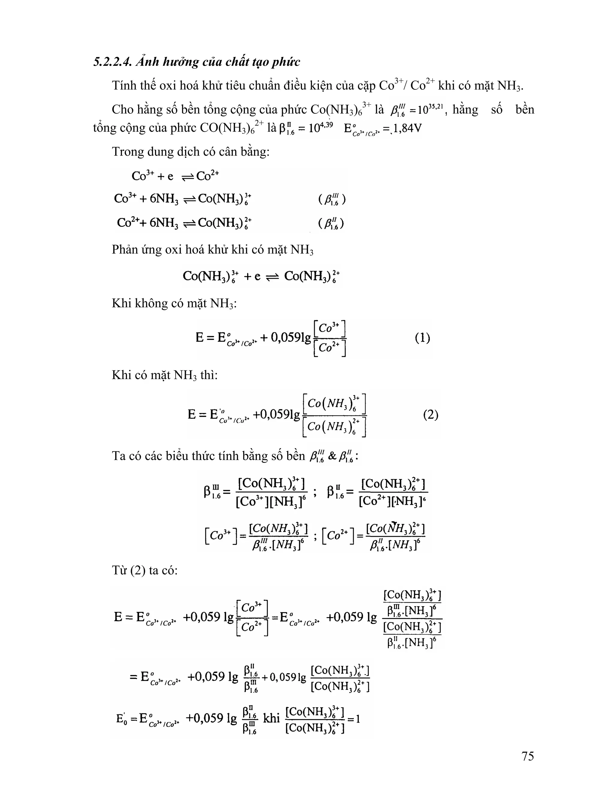 75 
5.2.2.4. Ảnh hưởng của chất tạo phức 
Tính thế oxi hoá khử tiêu chuẩn điều kiện của cặp Co3+/ Co2+ khi có mặt NH3. 
Cho hằng số bền tổng cộng của phức Co(NH3)6 
3+ là hằng số bền 
tổng cộng của phức CO(NH3)6 
2+ là 
Trong dung dịch có cân bằng: 
Phản ứng oxi hoá khử khi có mặt NH3 
Khi không có mặt NH3: 
Khi có mặt NH3 thì: 
Ta có các biểu thức tính bằng số bền 
Từ (2) ta có: 
 