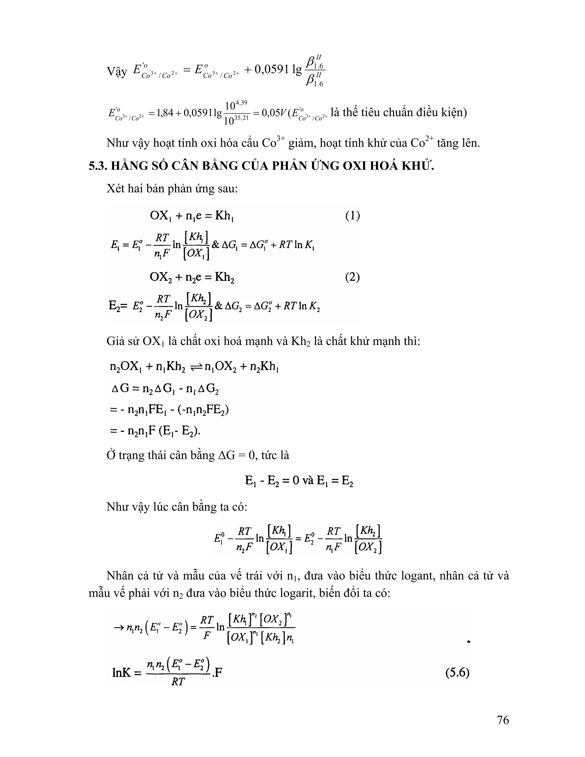 76 
II 
o 
Co Co 
o 
Co Co E E 
β 
1.6 
Vậy II 
1.6 
/ 
' 
= + 0,0591 lg 3 + / 2 + 3 + 2 + 
β 
4,39 
1,84 0,0591lg 10 + + + + = + = là thế tiêu chuẩn điều kiện) 
o 
Co Co E V E' 
o 
Co Co 
35,21 / 
' 
3 / 2 3 2 0,05 ( 
10 
Như vậy hoạt tính oxi hóa cẩu Co3+ giảm, hoạt tính khử của Co2+ tăng lên. 
5.3. HẰNG SỐ CÂN BẰNG CỦA PHẢN ỨNG OXI HOÁ KHỬ. 
Xét hai bản phản ứng sau: 
Giả sử OX1 là chất oxi hoá mạnh và Kh2 là chất khử mạnh thì: 
Ở trạng thái cân bằng ΔG = 0, tức là 
Như vậy lúc cân bằng ta có: 
Nhân cả tử và mẫu của vế trái với n1, đưa vào biểu thức logant, nhân cả tử và 
mẫu vế phải với n2 đưa vào biểu thức logarit, biến đổi ta có: 
 