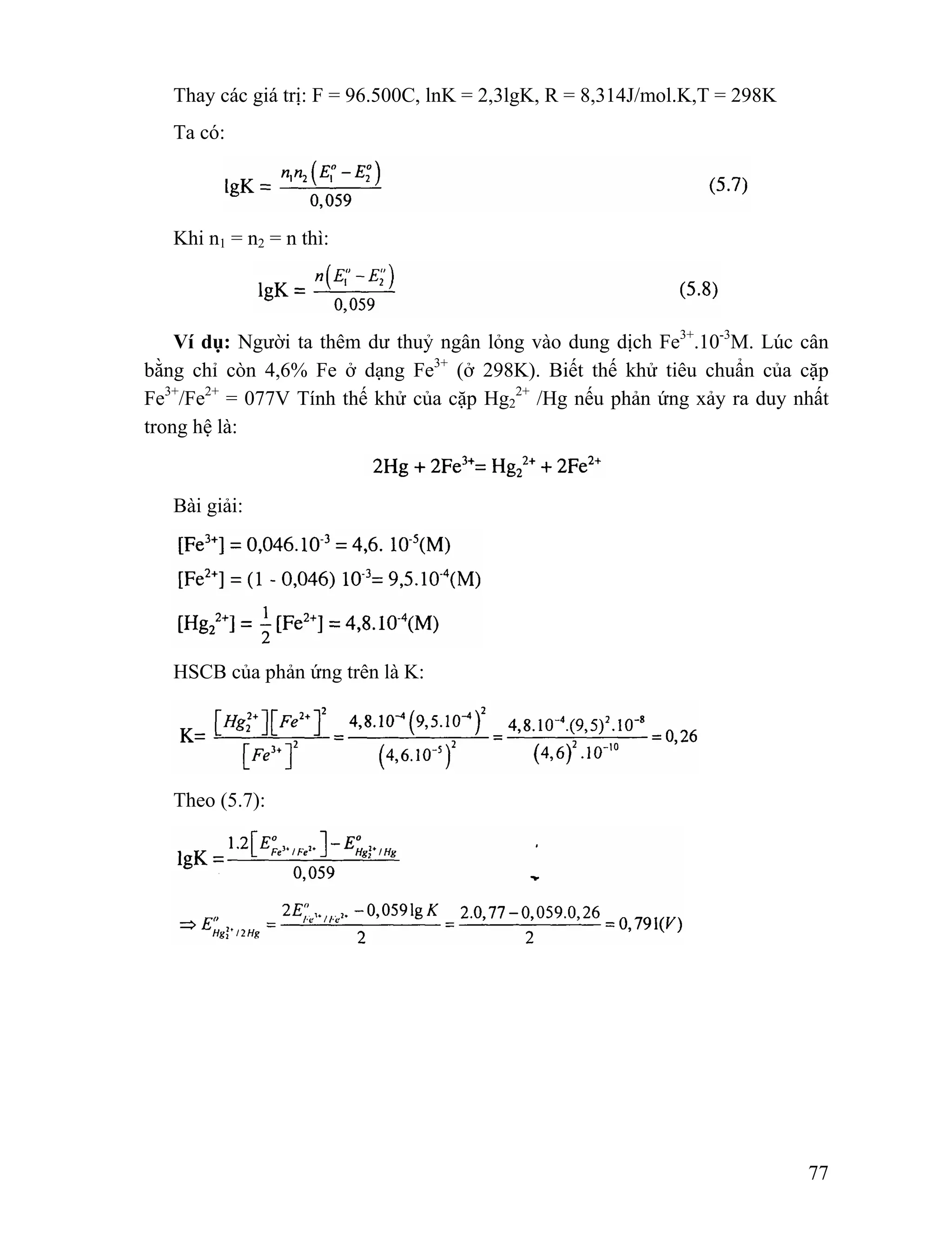 77 
Thay các giá trị: F = 96.500C, lnK = 2,3lgK, R = 8,314J/mol.K,T = 298K 
Ta có: 
Khi n1 = n2 = n thì: 
Ví dụ: Người ta thêm dư thuỷ ngân lỏng vào dung dịch Fe3+.10-3M. Lúc cân 
bằng chỉ còn 4,6% Fe ở dạng Fe3+ (ở 298K). Biết thế khử tiêu chuẩn của cặp 
Fe3+/Fe2+ = 077V Tính thế khử của cặp Hg2 
2+ /Hg nếu phản ứng xảy ra duy nhất 
trong hệ là: 
Bài giải: 
HSCB của phản ứng trên là K: 
Theo (5.7): 
 