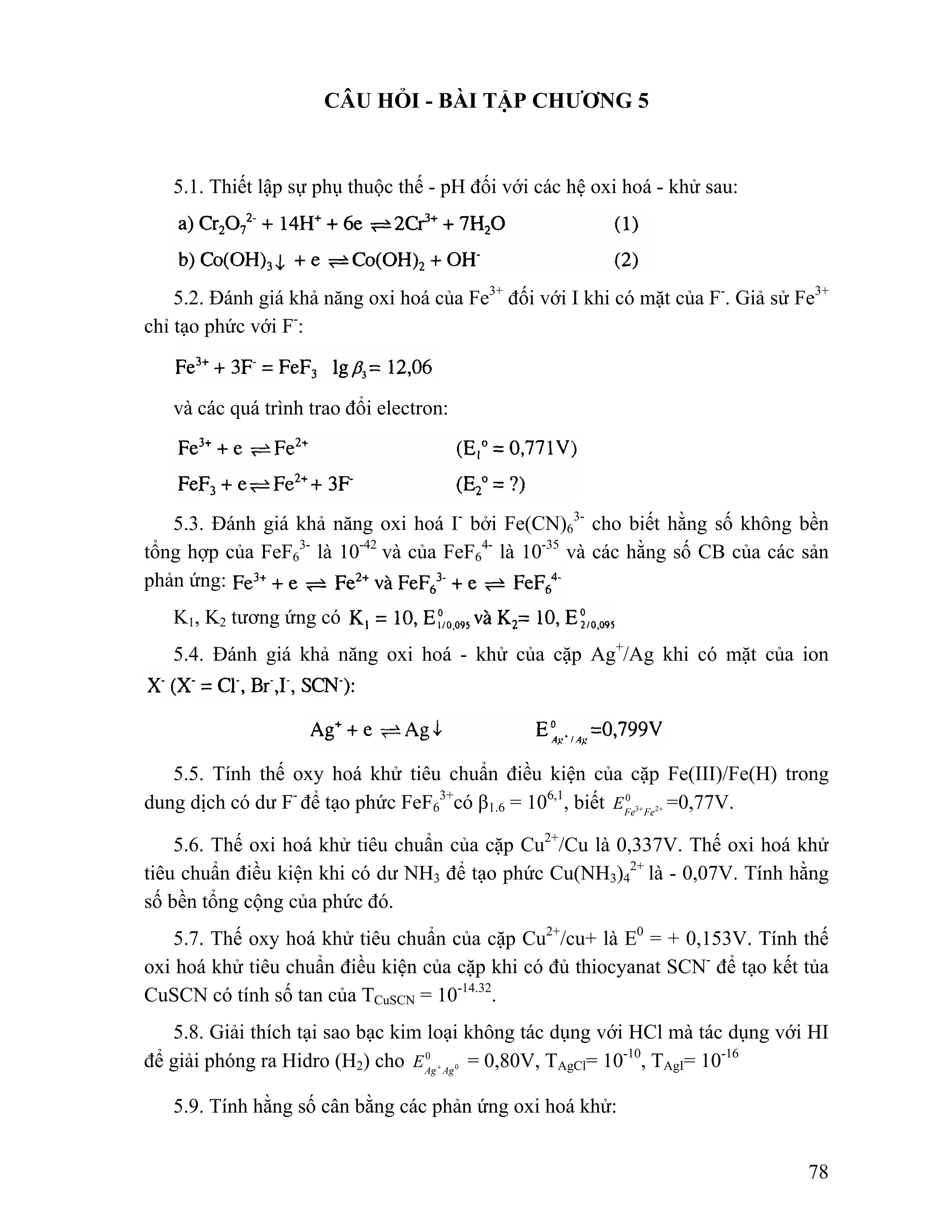 78 
CÂU HỎI - BÀI TẬP CHƯƠNG 5 
5.1. Thiết lập sự phụ thuộc thế - pH đối với các hệ oxi hoá - khử sau: 
5.2. Đánh giá khả năng oxi hoá của Fe3+ đối với I khi có mặt của F-. Giả sử Fe3+ 
chỉ tạo phức với F-: 
và các quá trình trao đổi electron: 
5.3. Đánh giá khả năng oxi hoá I- bởi Fe(CN)6 
3- cho biết hằng số không bền 
tổng hợp của FeF6 
3- là 10-42 và của FeF6 
4- là 10-35 và các hằng số CB của các sản 
phản ứng: 
K1, K2 tương ứng có 
5.4. Đánh giá khả năng oxi hoá - khử của cặp Ag+/Ag khi có mặt của ion 
5.5. Tính thế oxy hoá khử tiêu chuẩn điều kiện của cặp Fe(III)/Fe(H) trong 
dung dịch có dư F- để tạo phức FeF6 
3+có β1.6 = 106,1, biết 0 
Fe3+Fe2+ E =0,77V. 
5.6. Thế oxi hoá khử tiêu chuẩn của cặp Cu2+/Cu là 0,337V. Thế oxi hoá khử 
tiêu chuẩn điều kiện khi có dư NH3 để tạo phức Cu(NH3)4 
2+ là - 0,07V. Tính hằng 
số bền tổng cộng của phức đó. 
5.7. Thế oxy hoá khử tiêu chuẩn của cặp Cu2+/cu+ là E0 = + 0,153V. Tính thế 
oxi hoá khử tiêu chuẩn điều kiện của cặp khi có đủ thiocyanat SCN- để tạo kết tủa 
CuSCN có tính số tan của TCuSCN = 10-14.32. 
5.8. Giải thích tại sao bạc kim loại không tác dụng với HCl mà tác dụng với HI 
Ag Ag0 E + = 0,80V, TAgCl= 10-10, TAgI= 10-16 
để giải phóng ra Hidro (H2) cho 0 
5.9. Tính hằng số cân bằng các phản ứng oxi hoá khử: 
 