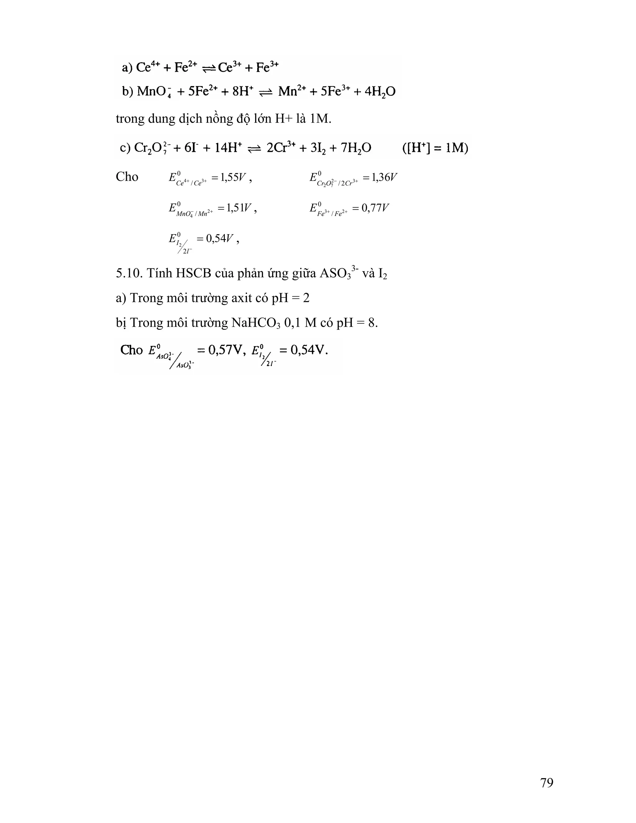 79 
trong dung dịch nồng độ lớn H+ là 1M. 
Cho E V Ce Ce 0 1,55 
= , E 0 1,36 
V 4 + / 3 + Cr O 2 / 2 Cr 3 
2 7 
= − + 
= − + , E V Fe Fe 0 0,77 
E V MnO Mn 0 1,51 
/ 2 
4 
3 / 2 = + + 
I 0 0,54 
2 
E V 
l 
2 
= 
− 
, 
5.10. Tính HSCB của phản ứng giữa ASO3 
3- và I2 
a) Trong môi trường axit có pH = 2 
bị Trong môi trường NaHCO3 0,1 M có pH = 8. 
 