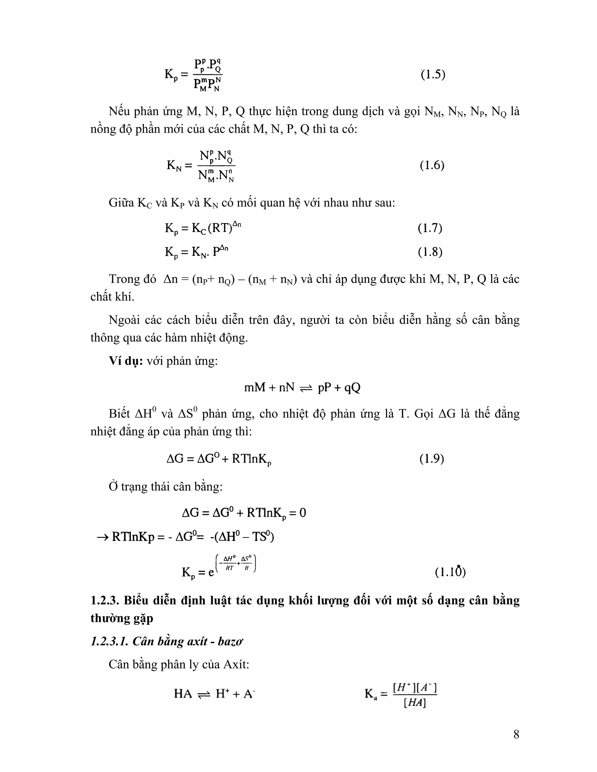 Nếu phản ứng M, N, P, Q thực hiện trong dung dịch và gọi NM, NN, NP, NQ là 
8 
nồng độ phần mới của các chất M, N, P, Q thì ta có: 
Giữa KC và KP và KN có mối quan hệ với nhau như sau: 
Trong đó Δn = (nP+ nQ) – (nM + nN) và chỉ áp dụng được khi M, N, P, Q là các 
chất khí. 
Ngoài các cách biểu diễn trên đây, người ta còn biểu diễn hằng số cân bằng 
thông qua các hàm nhiệt động. 
Ví dụ: với phản ứng: 
Biết ΔH0 và ΔS0 phản ứng, cho nhiệt độ phản ứng là T. Gọi ΔG là thế đẳng 
nhiệt đẳng áp của phản ứng thì: 
Ở trạng thái cân bằng: 
1.2.3. Biểu diễn định luật tác dụng khối lượng đối với một số dạng cân bằng 
thường gặp 
1.2.3.1. Cân bằng axít - bazơ 
Cân bằng phân ly của Axít: 
 