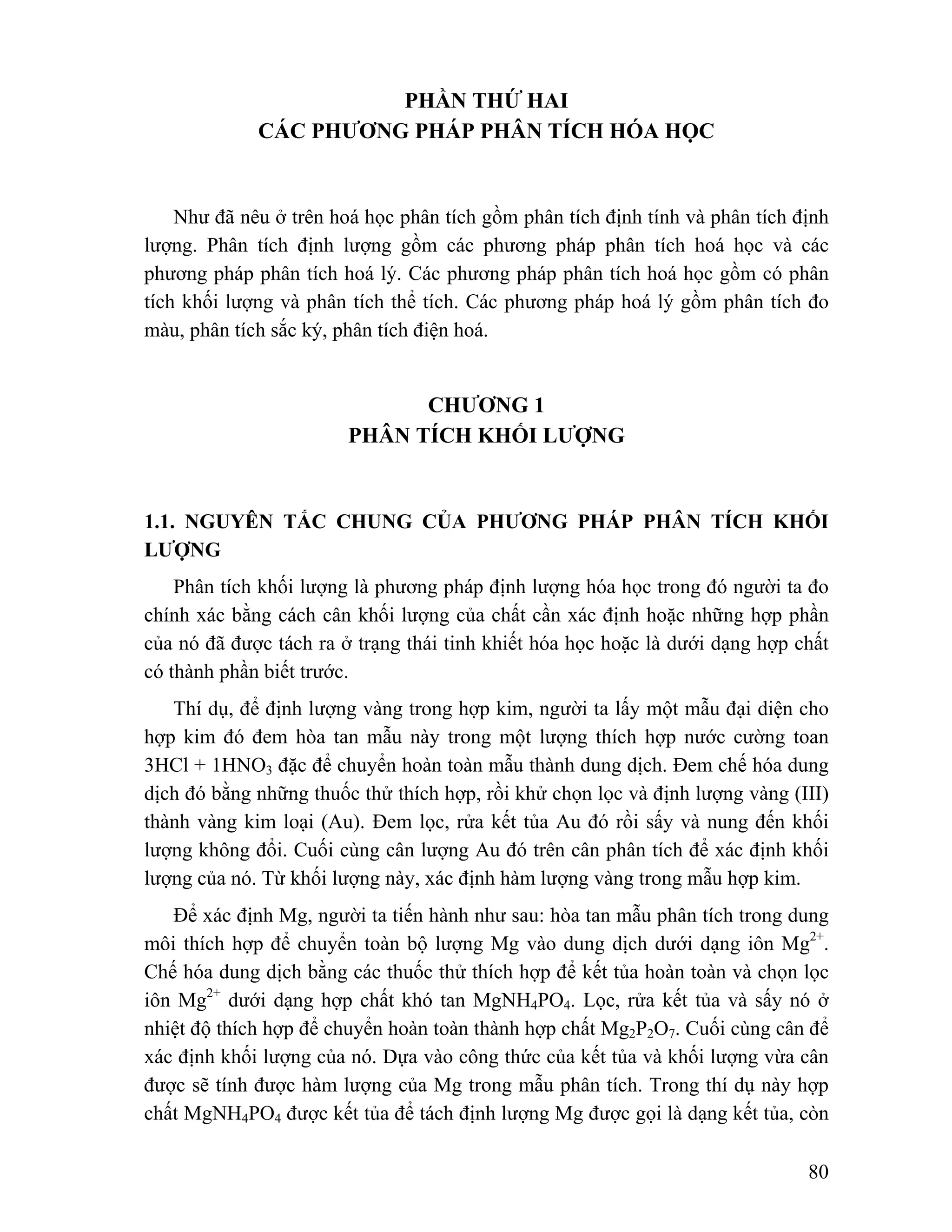 80 
PHẦN THỨ HAI 
CÁC PHƯƠNG PHÁP PHÂN TÍCH HÓA HỌC 
Như đã nêu ở trên hoá học phân tích gồm phân tích định tính và phân tích định 
lượng. Phân tích định lượng gồm các phương pháp phân tích hoá học và các 
phương pháp phân tích hoá lý. Các phương pháp phân tích hoá học gồm có phân 
tích khối lượng và phân tích thể tích. Các phương pháp hoá lý gồm phân tích đo 
màu, phân tích sắc ký, phân tích điện hoá. 
CHƯƠNG 1 
PHÂN TÍCH KHỐI LƯỢNG 
1.1. NGUYÊN TẮC CHUNG CỦA PHƯƠNG PHÁP PHÂN TÍCH KHỐI 
LƯỢNG 
Phân tích khối lượng là phương pháp định lượng hóa học trong đó người ta đo 
chính xác bằng cách cân khối lượng của chất cần xác định hoặc những hợp phần 
của nó đã được tách ra ở trạng thái tinh khiết hóa học hoặc là dưới dạng hợp chất 
có thành phần biết trước. 
Thí dụ, để định lượng vàng trong hợp kim, người ta lấy một mẫu đại diện cho 
hợp kim đó đem hòa tan mẫu này trong một lượng thích hợp nước cường toan 
3HCl + 1HNO3 đặc để chuyển hoàn toàn mẫu thành dung dịch. Đem chế hóa dung 
dịch đó bằng những thuốc thử thích hợp, rồi khử chọn lọc và định lượng vàng (III) 
thành vàng kim loại (Au). Đem lọc, rửa kết tủa Au đó rồi sấy và nung đến khối 
lượng không đổi. Cuối cùng cân lượng Au đó trên cân phân tích để xác định khối 
lượng của nó. Từ khối lượng này, xác định hàm lượng vàng trong mẫu hợp kim. 
Để xác định Mg, người ta tiến hành như sau: hòa tan mẫu phân tích trong dung 
môi thích hợp để chuyển toàn bộ lượng Mg vào dung dịch dưới dạng iôn Mg2+. 
Chế hóa dung dịch bằng các thuốc thử thích hợp để kết tủa hoàn toàn và chọn lọc 
iôn Mg2+ dưới dạng hợp chất khó tan MgNH4PO4. Lọc, rửa kết tủa và sấy nó ở 
nhiệt độ thích hợp để chuyển hoàn toàn thành hợp chất Mg2P2O7. Cuối cùng cân để 
xác định khối lượng của nó. Dựa vào công thức của kết tủa và khối lượng vừa cân 
được sẽ tính được hàm lượng của Mg trong mẫu phân tích. Trong thí dụ này hợp 
chất MgNH4PO4 được kết tủa để tách định lượng Mg được gọi là dạng kết tủa, còn 
 