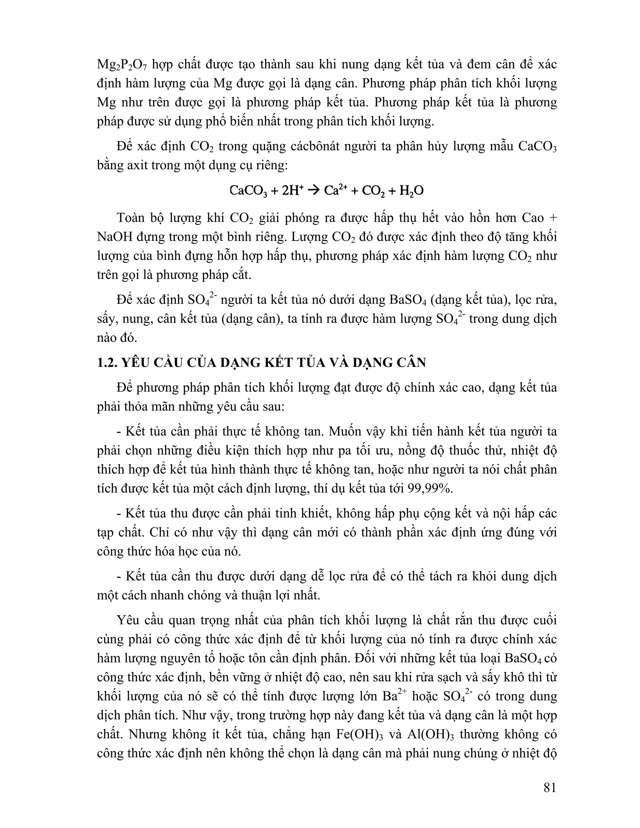 Mg2P2O7 hợp chất được tạo thành sau khi nung dạng kết tủa và đem cân để xác 
định hàm lượng của Mg được gọi là dạng cân. Phương pháp phân tích khối lượng 
Mg như trên được gọi là phương pháp kết tủa. Phương pháp kết tủa là phương 
pháp được sử dụng phổ biến nhất trong phân tích khối lượng. 
Để xác định CO2 trong quặng cácbônát người ta phân hủy lượng mẫu CaCO3 
2- người ta kết tủa nó dưới dạng BaSO4 (dạng kết tủa), lọc rửa, 
2- trong dung dịch 
81 
bằng axit trong một dụng cụ riêng: 
Toàn bộ lượng khí CO2 giải phóng ra được hấp thụ hết vào hồn hơn Cao + 
NaOH đựng trong một bình riêng. Lượng CO2 đó được xác định theo độ tăng khối 
lượng của bình đựng hỗn hợp hấp thụ, phương pháp xác định hàm lượng CO2 như 
trên gọi là phương pháp cắt. 
Để xác định SO4 
sấy, nung, cân kết tủa (dạng cân), ta tính ra được hàm lượng SO4 
nào đó. 
1.2. YÊU CẦU CỦA DẠNG KẾT TỦA VÀ DẠNG CÂN 
Để phương pháp phân tích khối lượng đạt được độ chính xác cao, dạng kết tủa 
phải thỏa mãn những yêu cầu sau: 
- Kết tủa cần phải thực tế không tan. Muốn vậy khi tiến hành kết tủa người ta 
phải chọn những điều kiện thích hợp như pa tối ưu, nồng độ thuốc thử, nhiệt độ 
thích hợp để kết tủa hình thành thực tế không tan, hoặc như người ta nói chất phân 
tích được kết tủa một cách định lượng, thí dụ kết tủa tới 99,99%. 
- Kết tủa thu được cần phải tinh khiết, không hấp phụ cộng kết và nội hấp các 
tạp chất. Chỉ có như vậy thì dạng cân mới có thành phần xác định ứng đúng với 
công thức hóa học của nó. 
- Kết tủa cần thu được dưới dạng dễ lọc rửa để có thể tách ra khỏi dung dịch 
một cách nhanh chóng và thuận lợi nhất. 
Yêu cầu quan trọng nhất của phân tích khối lượng là chất rắn thu được cuối 
cùng phải có công thức xác định để từ khối lượng của nó tính ra được chính xác 
hàm lượng nguyên tố hoặc tôn cần định phân. Đối với những kết tủa loại BaSO4 có 
công thức xác định, bền vững ở nhiệt độ cao, nên sau khi rửa sạch và sấy khô thì từ 
khối lượng của nó sẽ có thể tính được lượng lớn Ba2+ hoặc SO4 
2- có trong dung 
dịch phân tích. Như vậy, trong trường hợp này đang kết tủa và dạng cân là một hợp 
chất. Nhưng không ít kết tủa, chẳng hạn Fe(OH)3 và Al(OH)3 thường không có 
công thức xác định nên không thể chọn là dạng cân mà phải nung chúng ở nhiệt độ 
 