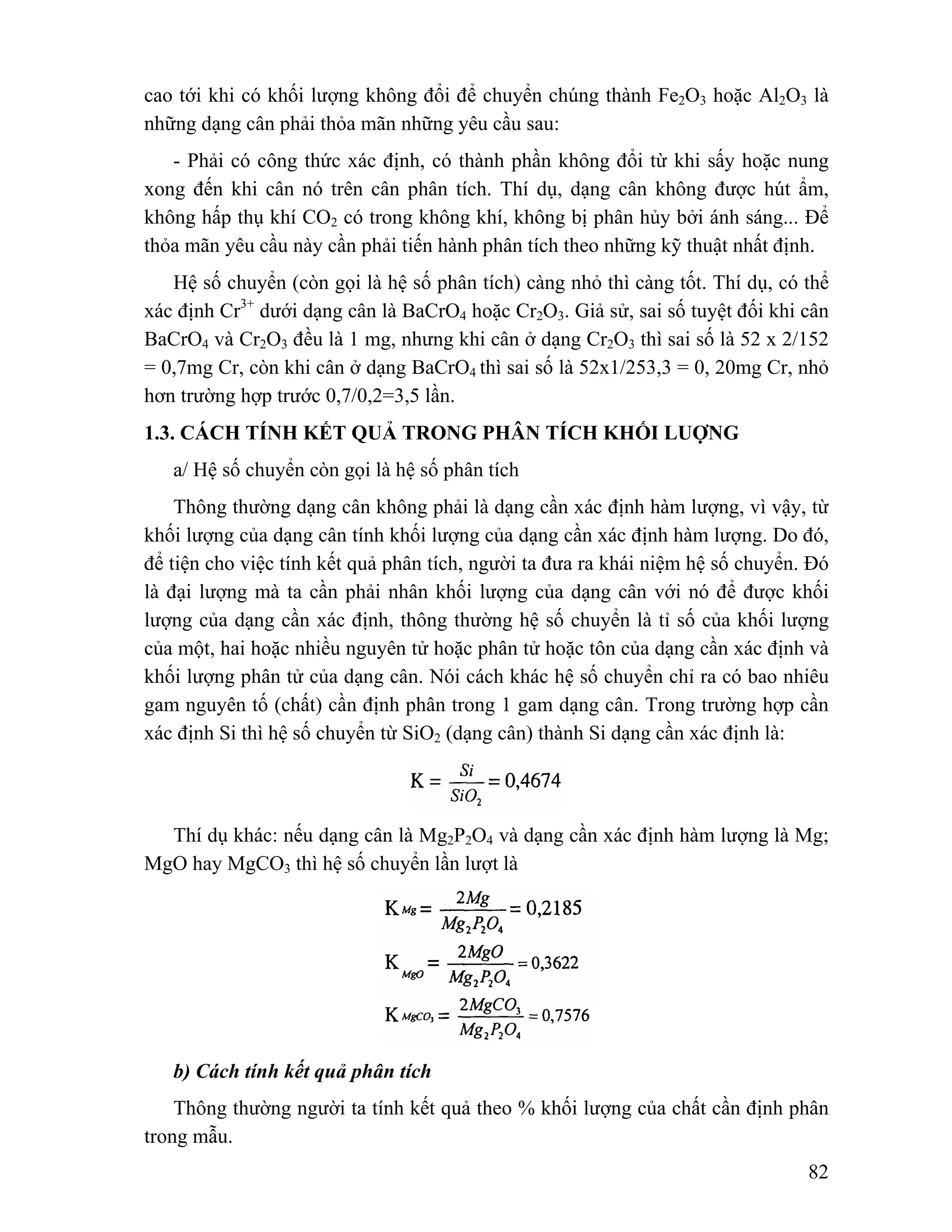 cao tới khi có khối lượng không đổi để chuyển chúng thành Fe2O3 hoặc Al2O3 là 
những dạng cân phải thỏa mãn những yêu cầu sau: 
- Phải có công thức xác định, có thành phần không đổi từ khi sấy hoặc nung 
xong đến khi cân nó trên cân phân tích. Thí dụ, dạng cân không được hút ẩm, 
không hấp thụ khí CO2 có trong không khí, không bị phân hủy bởi ánh sáng... Để 
thỏa mãn yêu cầu này cần phải tiến hành phân tích theo những kỹ thuật nhất định. 
Hệ số chuyển (còn gọi là hệ số phân tích) càng nhỏ thì càng tốt. Thí dụ, có thể 
xác định Cr3+ dưới dạng cân là BaCrO4 hoặc Cr2O3. Giả sử, sai số tuyệt đối khi cân 
BaCrO4 và Cr2O3 đều là 1 mg, nhưng khi cân ở dạng Cr2O3 thì sai số là 52 x 2/152 
= 0,7mg Cr, còn khi cân ở dạng BaCrO4 thì sai số là 52x1/253,3 = 0, 20mg Cr, nhỏ 
hơn trường hợp trước 0,7/0,2=3,5 lần. 
1.3. CÁCH TÍNH KẾT QUẢ TRONG PHÂN TÍCH KHỐI LUỢNG 
a/ Hệ số chuyển còn gọi là hệ số phân tích 
Thông thường dạng cân không phải là dạng cần xác định hàm lượng, vì vậy, từ 
khối lượng của dạng cân tính khối lượng của dạng cần xác định hàm lượng. Do đó, 
để tiện cho việc tính kết quả phân tích, người ta đưa ra khái niệm hệ số chuyển. Đó 
là đại lượng mà ta cần phải nhân khối lượng của dạng cân với nó để được khối 
lượng của dạng cần xác định, thông thường hệ số chuyển là tỉ số của khối lượng 
của một, hai hoặc nhiều nguyên tử hoặc phân tử hoặc tôn của dạng cần xác định và 
khối lượng phân tử của dạng cân. Nói cách khác hệ số chuyển chỉ ra có bao nhiêu 
gam nguyên tố (chất) cần định phân trong 1 gam dạng cân. Trong trường hợp cần 
xác định Si thì hệ số chuyển từ SiO2 (dạng cân) thành Si dạng cần xác định là: 
Thí dụ khác: nếu dạng cân là Mg2P2O4 và dạng cần xác định hàm lượng là Mg; 
82 
MgO hay MgCO3 thì hệ số chuyển lần lượt là 
b) Cách tính kết quả phân tích 
Thông thường người ta tính kết quả theo % khối lượng của chất cần định phân 
trong mẫu. 
 