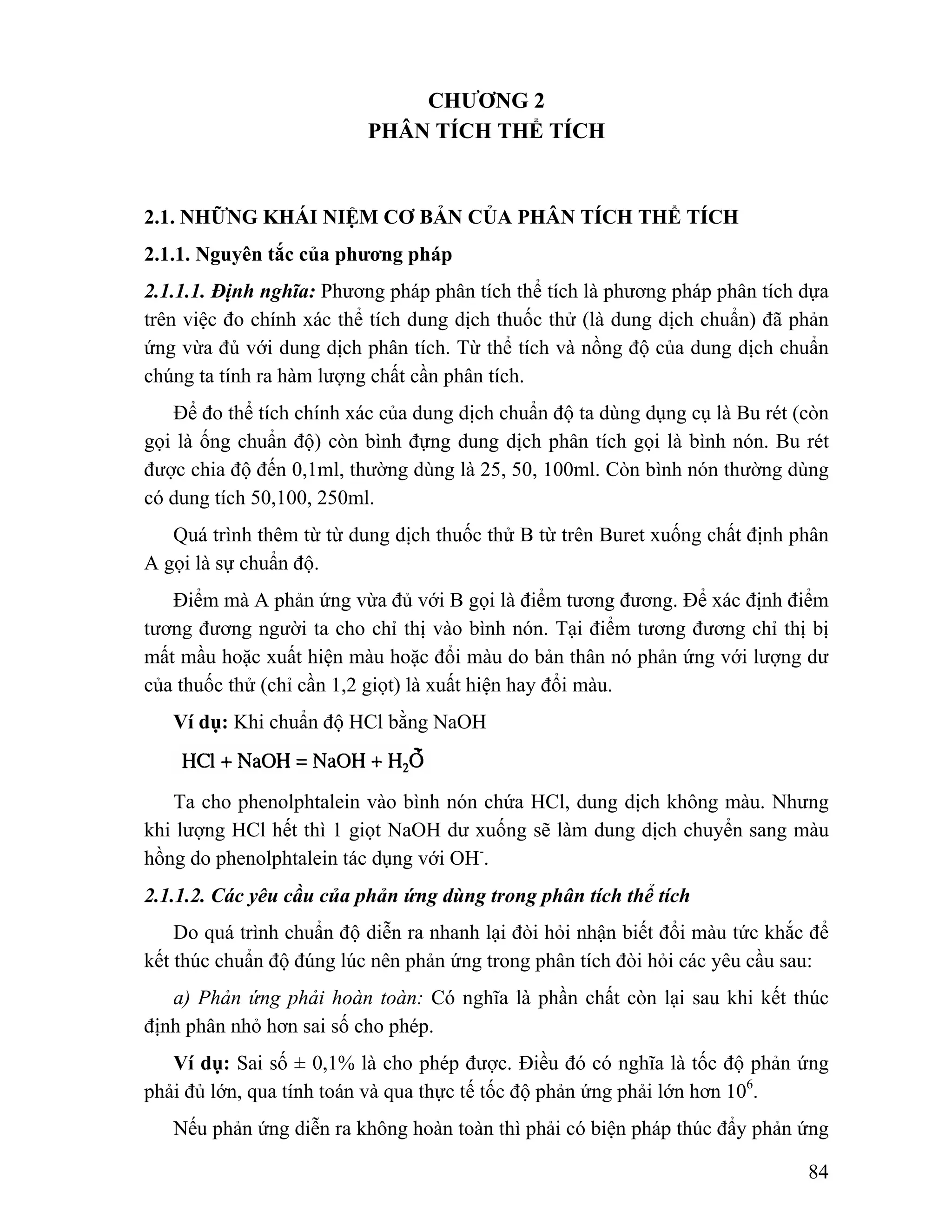 84 
CHƯƠNG 2 
PHÂN TÍCH THỂ TÍCH 
2.1. NHỮNG KHÁI NIỆM CƠ BẢN CỦA PHÂN TÍCH THỂ TÍCH 
2.1.1. Nguyên tắc của phương pháp 
2.1.1.1. Định nghĩa: Phương pháp phân tích thể tích là phương pháp phân tích dựa 
trên việc đo chính xác thể tích dung dịch thuốc thử (là dung dịch chuẩn) đã phản 
ứng vừa đủ với dung dịch phân tích. Từ thể tích và nồng độ của dung dịch chuẩn 
chúng ta tính ra hàm lượng chất cần phân tích. 
Để đo thể tích chính xác của dung dịch chuẩn độ ta dùng dụng cụ là Bu rét (còn 
gọi là ống chuẩn độ) còn bình đựng dung dịch phân tích gọi là bình nón. Bu rét 
được chia độ đến 0,1ml, thường dùng là 25, 50, 100ml. Còn bình nón thường dùng 
có dung tích 50,100, 250ml. 
Quá trình thêm từ từ dung dịch thuốc thử B từ trên Buret xuống chất định phân 
A gọi là sự chuẩn độ. 
Điểm mà A phản ứng vừa đủ với B gọi là điểm tương đương. Để xác định điểm 
tương đương người ta cho chỉ thị vào bình nón. Tại điểm tương đương chỉ thị bị 
mất mầu hoặc xuất hiện màu hoặc đổi màu do bản thân nó phản ứng với lượng dư 
của thuốc thử (chỉ cần 1,2 giọt) là xuất hiện hay đổi màu. 
Ví dụ: Khi chuẩn độ HCl bằng NaOH 
Ta cho phenolphtalein vào bình nón chứa HCl, dung dịch không màu. Nhưng 
khi lượng HCl hết thì 1 giọt NaOH dư xuống sẽ làm dung dịch chuyển sang màu 
hồng do phenolphtalein tác dụng với OH-. 
2.1.1.2. Các yêu cầu của phản ứng dùng trong phân tích thể tích 
Do quá trình chuẩn độ diễn ra nhanh lại đòi hỏi nhận biết đổi màu tức khắc để 
kết thúc chuẩn độ đúng lúc nên phản ứng trong phân tích đòi hỏi các yêu cầu sau: 
a) Phản ứng phải hoàn toàn: Có nghĩa là phần chất còn lại sau khi kết thúc 
định phân nhỏ hơn sai số cho phép. 
Ví dụ: Sai số ± 0,1% là cho phép được. Điều đó có nghĩa là tốc độ phản ứng 
phải đủ lớn, qua tính toán và qua thực tế tốc độ phản ứng phải lớn hơn 106. 
Nếu phản ứng diễn ra không hoàn toàn thì phải có biện pháp thúc đẩy phản ứng 
 