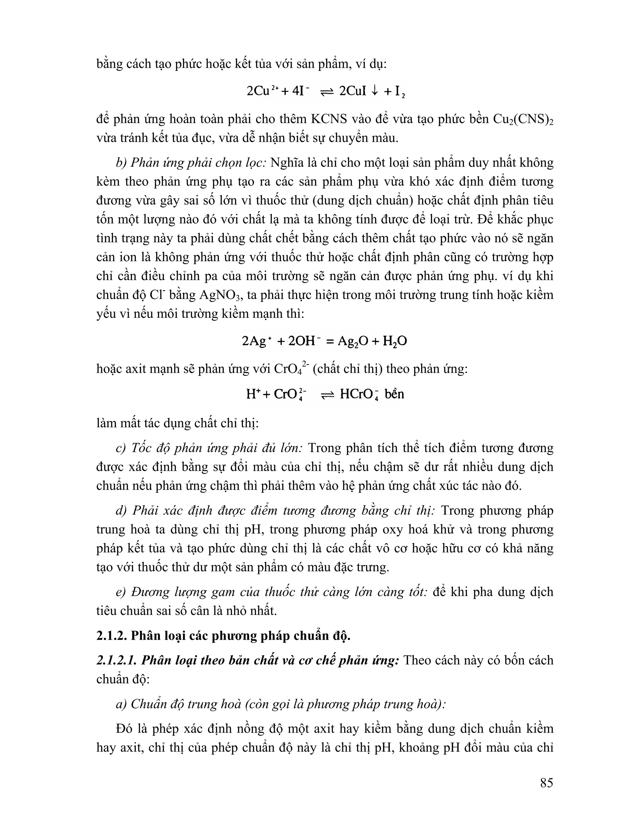 85 
bằng cách tạo phức hoặc kết tủa với sản phẩm, ví dụ: 
để phản ứng hoàn toàn phải cho thêm KCNS vào để vừa tạo phức bền Cu2(CNS)2 
vừa tránh kết tủa đục, vừa dễ nhận biết sự chuyển màu. 
b) Phản ứng phải chọn lọc: Nghĩa là chỉ cho một loại sản phẩm duy nhất không 
kèm theo phản ứng phụ tạo ra các sản phẩm phụ vừa khó xác định điểm tương 
đương vừa gây sai số lớn vì thuốc thử (dung dịch chuẩn) hoặc chất định phân tiêu 
tốn một lượng nào đó với chất lạ mà ta không tính được để loại trừ. Để khắc phục 
tình trạng này ta phải dùng chất chết bằng cách thêm chất tạo phức vào nó sẽ ngăn 
cản ion là không phản ứng với thuốc thử hoặc chất định phân cũng có trường hợp 
chỉ cần điều chỉnh pa của môi trường sẽ ngăn cản được phản ứng phụ. ví dụ khi 
chuẩn độ Cl- bằng AgNO3, ta phải thực hiện trong môi trường trung tính hoặc kiềm 
yếu vì nếu môi trường kiềm mạnh thì: 
hoặc axit mạnh sẽ phản ứng với CrO4 
2- (chất chỉ thị) theo phản ứng: 
làm mất tác dụng chất chỉ thị: 
c) Tốc độ phản ứng phải đủ lớn: Trong phân tích thể tích điểm tương đương 
được xác định bằng sự đổi màu của chỉ thị, nếu chậm sẽ dư rất nhiều dung dịch 
chuẩn nếu phản ứng chậm thì phải thêm vào hệ phản ứng chất xúc tác nào đó. 
d) Phải xác định được điểm tương đương bằng chỉ thị: Trong phương pháp 
trung hoà ta dùng chỉ thị pH, trong phương pháp oxy hoá khử và trong phương 
pháp kết tủa và tạo phức dùng chỉ thị là các chất vô cơ hoặc hữu cơ có khả năng 
tạo với thuốc thử dư một sản phẩm có màu đặc trưng. 
e) Đương lượng gam của thuốc thử càng lớn càng tốt: để khi pha dung dịch 
tiêu chuẩn sai số cân là nhỏ nhất. 
2.1.2. Phân loại các phương pháp chuẩn độ. 
2.1.2.1. Phân loại theo bản chất và cơ chế phản ứng: Theo cách này có bốn cách 
chuẩn độ: 
a) Chuẩn độ trung hoà (còn gọi là phương pháp trung hoà): 
Đó là phép xác định nồng độ một axit hay kiềm bằng dung dịch chuẩn kiềm 
hay axit, chỉ thị của phép chuẩn độ này là chỉ thị pH, khoảng pH đổi màu của chỉ 
 