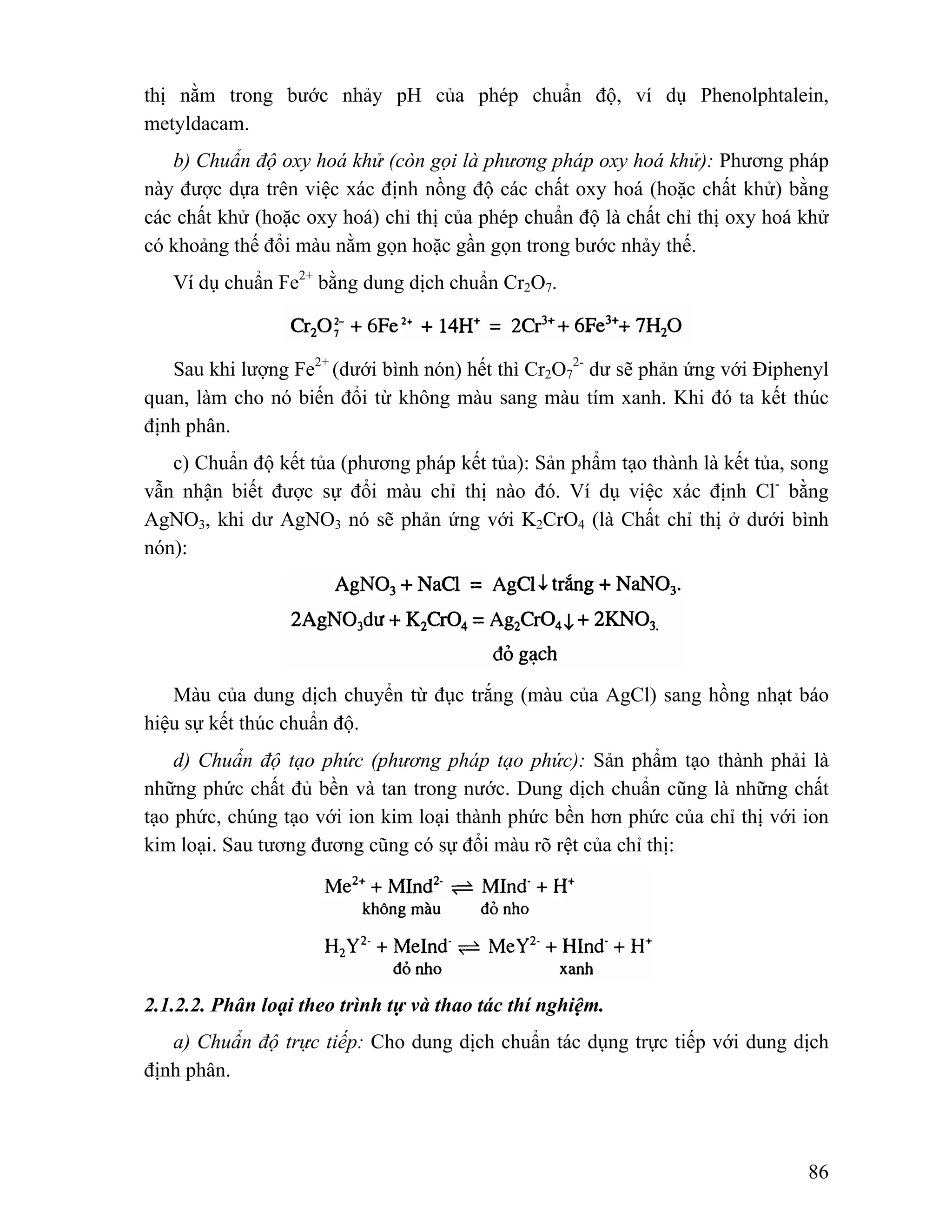 thị nằm trong bước nhảy pH của phép chuẩn độ, ví dụ Phenolphtalein, 
metyldacam. 
b) Chuẩn độ oxy hoá khử (còn gọi là phương pháp oxy hoá khử): Phương pháp 
này được dựa trên việc xác định nồng độ các chất oxy hoá (hoặc chất khử) bằng 
các chất khử (hoặc oxy hoá) chỉ thị của phép chuẩn độ là chất chỉ thị oxy hoá khử 
có khoảng thế đổi màu nằm gọn hoặc gần gọn trong bước nhảy thế. 
86 
Ví dụ chuẩn Fe2+ bằng dung dịch chuẩn Cr2O7. 
Sau khi lượng Fe2+ (dưới bình nón) hết thì Cr2O7 
2- dư sẽ phản ứng với Điphenyl 
quan, làm cho nó biến đổi từ không màu sang màu tím xanh. Khi đó ta kết thúc 
định phân. 
c) Chuẩn độ kết tủa (phương pháp kết tủa): Sản phẩm tạo thành là kết tủa, song 
vẫn nhận biết được sự đổi màu chỉ thị nào đó. Ví dụ việc xác định Cl- bằng 
AgNO3, khi dư AgNO3 nó sẽ phản ứng với K2CrO4 (là Chất chỉ thị ở dưới bình 
nón): 
Màu của dung dịch chuyển từ đục trắng (màu của AgCl) sang hồng nhạt báo 
hiệu sự kết thúc chuẩn độ. 
d) Chuẩn độ tạo phức (phương pháp tạo phức): Sản phẩm tạo thành phải là 
những phức chất đủ bền và tan trong nước. Dung dịch chuẩn cũng là những chất 
tạo phức, chúng tạo với ion kim loại thành phức bền hơn phức của chỉ thị với ion 
kim loại. Sau tương đương cũng có sự đổi màu rõ rệt của chỉ thị: 
2.1.2.2. Phân loại theo trình tự và thao tác thí nghiệm. 
a) Chuẩn độ trực tiếp: Cho dung dịch chuẩn tác dụng trực tiếp với dung dịch 
định phân. 
 